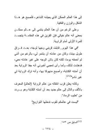 ‫ﺇﻟﻰ ﻫﺫﺍ ﺍﻟﻌﺎﻟﻡ ﺍﻟﻤﻤﻜﻥ ﺍﻟﺫﻱ ﻴﻌﻴﺸﻪ ﺍﻟﺸﺎﻋﺭ، ﻓﺄﺼﺒﺢ ﻫﻭ ﻫـﺫﺍ‬
                                   ‫ﺍﻟﺸﻜل ﻭﺍﻟﻭﺯﻥ ﻭﺍﻟﻘﺎﻓﻴﺔ.‬
‫ﻭﻋﻠﻰ ﺍﻟﺭﻏﻡ ﻤﻥ ﺃﻥ ﻫﺫﺍ ﺍﻟﻌﺎﻟﻡ ﻴﻨﺘﻤﻲ ﺇﻟﻰ ﻋـﺎﻟﻡ ﻤﻤﻜـﻥ‬
‫ﺒﻤﻌﻨﻰ ﺃﻨﻪ ﻋﺎﻟﻡ ﺨﻴﺎﻟﻲ ﻓﺈﻥ ﺍﻟﻘﺭﻴﻥ ﻓﻲ ﻫﺫﻩ ﺍﻟﻤﻘﺎﻤـﺔ ﻴﺘﺠﺴـﺩ‬
                                ‫ﻟﻠﻤﺭﺓ ﺍﻷﻭﻟﻰ ﺃﻤﺎﻡ ﺍﻟﺭﺍﻭﻴﺔ:‬
‫"ﻓﻲ ﻫﺫﺍ ﺍﻟﻴﻭﻡ.. ﻗﺎﺒﻠﺕ ﻗﺭﻴﻨﻲ ﻭﺠ ‪‬ﺎ ﻟﻭﺠﻪ، ﺒﻌـﺩ ﻓـﺭﺍﻕ‬
                  ‫ﻬ‬
‫ﻁﻭﻴل ﺒﻴﻨﻨﺎ، ﻭﻜﺎﻥ ﻤﻥ ﻋﺎﺩﺘﻪ ﺃﻥ ﻴﺘﻨﻤﺭ ﻟﻲ، ﺒﺎﻟﺭﻏﻡ ﻤﻥ ﺃﻨﻨﻲ‬
‫ﻟﻡ ﺃﺤﻤﻘﻪ ﻴﻭ ‪‬ﺎ، ﻟﻜﻨﻪ ﻜﺎﻥ ﺒﺎﺵ ﺍﻟﻭﺠﻪ ﻋﻠﻰ ﻏﻴﺭ ﻋﺎﺩﺘﻪ ﻤﻌﻲ،‬
                                        ‫ﻤ‬
‫ﻓﺩﻫﺸﺕ ﻟﺫﻟﻙ، ﻭﻟﻤﺎ ﺭﺃﻯ ﺘﻌﺠﺒﻲ ﺃﺨﺒﺭﻨﻲ ﺃﻨﻪ ﺠﻔﺎ ﺍﻟﺭﻭﺍﻴﺔ ﺒﻌﺩ‬
‫ﺃﻥ ﺃﻤﻨﺘﻪ ﺍﻟﻜﺘﺎﺒﺔ، ﻭﺃﺼﺒﺢ ﻤﻨﻬﻭ ﹰﺎ ﺒﻬﺎ، ﻭﺃﻨﻪ ﺘﺭﻙ ﺍﻟﺭﻭﺍﻴﺔ ﻟﻲ‬
                          ‫ﻜ‬
                                          ‫ﻏﻴﺭ ﻨﺎﺩﻡ")212(.‬
‫ﻭﻜﺄﻨﻪ ﻴﻌﻠﻥ ﻗﺭﺏ ﺍﻨﺘﻘﺎﻟﻪ ﻤﻥ ﻋﺎﻟﻡ ﺍﻟﺭﻭﺍﻴﺔ )ﺍﻟﻌﺎﻟﻡ( ﺍﻟﻤﻌﺭﻑ‬
‫ﺒﺎﻷﻟﻑ ﻭﺍﻟﻼﻡ ﺇﻟﻰ ﻋﺎﻟﻡ ﺠﺩﻴﺩ ﺒﻌﺩ ﺃﻥ ﺃﻤﻨﺘﻪ ﺍﻟﻜﺘﺎﺒﺔ ﻭﻫﻭ ﻴـﺭﺩﺩ‬
                                       ‫ﻤﻥ "ﺤﻠﻴﺏ ﺍﻟﺭﻤﺎﺩ":‬
              ‫"ﻟﻴﺴﺕ ﻓﻲ ﻋﺎﻟﻤﻜﻡ ﺜﻘﻭﺏ ﺘﺩﺨﻠﻬﺎ ﺍﻟﺘﻭﺍﺭﻴﺦ"‬




                                       ‫)212(ﺍﻟﺴﺎﺒﻕ ﺹ ٣٥١.‬

                       ‫- ٤٧١ -‬
 