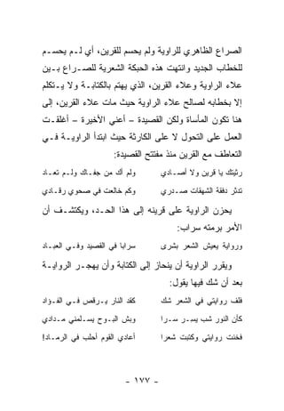 ‫ﺍﻟﺼﺭﺍﻉ ﺍﻟﻅﺎﻫﺭﻱ ﻟﻠﺭﺍﻭﻴﺔ ﻭﻟﻡ ﻴﺤﺴﻡ ﻟﻠﻘﺭﻴﻥ، ﺃﻱ ﻟـﻡ ﻴﺤﺴـﻡ‬
‫ﻟﻠﺨﻁﺎﺏ ﺍﻟﺠﺩﻴﺩ ﻭﺍﻨﺘﻬﺕ ﻫﺫﻩ ﺍﻟﺤﺒﻜﺔ ﺍﻟﺸﻌﺭﻴﺔ ﻟﻠﺼـﺭﺍﻉ ﺒـﻴﻥ‬
‫ﻋﻼﺀ ﺍﻟﺭﺍﻭﻴﺔ ﻭﻋﻼﺀ ﺍﻟﻘﺭﻴﻥ، ﺍﻟﺫﻱ ﻴﻬﺘﻡ ﺒﺎﻟﻜﺘﺎﺒـﺔ ﻭﻻ ﻴـﺘﻜﻠﻡ‬
‫ﺇﻻ ﺒﺨﻁﺎﺒﻪ ﻟﺼﺎﻟﺢ ﻋﻼﺀ ﺍﻟﺭﺍﻭﻴﺔ ﺤﻴﺙ ﻤﺎﺕ ﻋﻼﺀ ﺍﻟﻘﺭﻴﻥ، ﺇﻟﻰ‬
‫ﻫﻨﺎ ﺘﻜﻭﻥ ﺍﻟﻤﺄﺴﺎﺓ ﻭﻟﻜﻥ ﺍﻟﻘﺼﻴﺩﺓ – ﺃﻋﻨﻲ ﺍﻷﺨﻴﺭﺓ – ﺃﻏﻠﻘـﺕ‬
‫ﺍﻟﻌﻤل ﻋﻠﻰ ﺍﻟﺘﺤﻭل ﻻ ﻋﻠﻰ ﺍﻟﻜﺎﺭﺜﺔ ﺤﻴﺙ ﺍﺒﺘﺩﺃ ﺍﻟﺭﺍﻭﻴـﺔ ﻓـﻲ‬
                      ‫ﺍﻟﺘﻌﺎﻁﻑ ﻤﻊ ﺍﻟﻘﺭﻴﻥ ﻤﻨﺫ ﻤﻔﺘﺘﺢ ﺍﻟﻘﺼﻴﺩﺓ:‬
‫ﻭﻟﻡ ﺃﻙ ﻤﻥ ﺠﻔـﺎﻙ ﻭﻟـﻡ ﺘﻌـﺎﺩ‬         ‫ﺭﺜﻴﺘﻙ ﻴﺎ ﻗﺭﻴﻥ ﻭﻻ ﺃﺼـﺎﺩﻱ‬

‫ﻭﻜﻡ ﺨﺎﻟﻌﺕ ﻓﻲ ﺼﺤﻭﻱ ﺭﻗـﺎﺩﻱ‬           ‫ﺘﺩﺜﺭ ﺩﻓﻘﺔ ﺍﻟﺸﻬﻘﺎﺕ ﺼـﺩﺭﻱ‬

‫ﻴﺤﺯﻥ ﺍﻟﺭﺍﻭﻴﺔ ﻋﻠﻰ ﻗﺭﻴﻨﻪ ﺇﻟﻰ ﻫﺫﺍ ﺍﻟﺤـﺩ، ﻭﻴﻜﺘﺸـﻑ ﺃﻥ‬
                                       ‫ﺍﻷﻤﺭ ﺒﺭﻤﺘﻪ ﺴﺭﺍﺏ:‬
‫ﺴﺭﺍ ‪‬ﺎ ﻓﻲ ﺍﻟﻘﺼﻴﺩ ﻭﻓـﻲ ﺍﻟﻌﺒـﺎﺩ‬
                        ‫ﺒ‬          ‫ﻭﺭﻭﺍﻴﺔ ﻴﻌﻴﺵ ﺍﻟﺸﻌﺭ ﺒﺸﺭﻯ‬

‫ﻭﻴﻘﺭﺭ ﺍﻟﺭﺍﻭﻴﺔ ﺃﻥ ﻴﻨﺤﺎﺯ ﺇﻟﻰ ﺍﻟﻜﺘﺎﺒﺔ ﻭﺃﻥ ﻴﻬﺠـﺭ ﺍﻟﺭﻭﺍﻴـﺔ‬
                                     ‫ﺒﻌﺩ ﺃﻥ ﺸﻙ ﻓﻴﻬﺎ ﻴﻘﻭل:‬
‫ﻜﻘﺩ ﺍﻟﻨﺎﺭ ﻴـﺭﻗﺹ ﻓـﻲ ﺍﻟﻔـﺅﺍﺩ‬        ‫ﻓﻠﻑ ﺭﻭﺍﻴﺘﻲ ﻓﻲ ﺍﻟﺸﻌﺭ ﺸﻙ‬

‫ﻭﺒﺵ ﺍﻟﺒـﻭﺡ ﻴﺴـﻠﻤﻨﻲ ﻤـﺩﺍﺩﻱ‬          ‫ﻜﺄﻥ ﺍﻟﻨﻭﺭ ﺸﺏ ﻴ ِـﺭ ﺴـ ‪‬ﺍ‬
                                    ‫ﺭ‬    ‫‪‬ﺴ ‪‬‬

‫ﺃﻋﺎﺩﻱ ﺍﻟﻘﻭﻡ ﺃﺤﻠﺏ ﻓﻲ ﺍﻟﺭﻤـﺎﺩ!‬       ‫ﻓﺨﻨﺕ ﺭﻭﺍﻴﺘﻲ ﻭﻜﺘﺒﺕ ﺸﻌ ‪‬ﺍ‬
                                    ‫ﺭ‬



                         ‫- ٧٧١ -‬
 