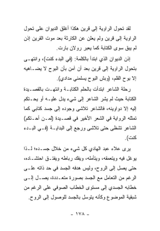 ‫ﻟﻘﺩ ﺘﺤﻭل ﺍﻟﺭﺍﻭﻴﺔ ﺇﻟﻰ ﻗﺭﻴﻥ ﻫﻜﺫﺍ ﺃﻏﻠﻕ ﺍﻟﺩﻴﻭﺍﻥ ﻋﻠﻰ ﺘﺤﻭل‬
‫ﺍﻟﺭﺍﻭﻴﺔ ﺇﻟﻰ ﻗﺭﻴﻥ ﻭﻟﻡ ﻴﻌﻠﻥ ﻋﻥ ﺍﻟﻜﺎﺭﺜﺔ ﺒﻌﺩ ﻤﻭﺕ ﺍﻟﻘﺭﻴﻥ ﺇﺫﻥ‬
                ‫ﻟﻡ ﻴﺒﻕ ﺴﻭﻯ ﺍﻟﻜﺘﺎﺒﺔ ﻜﻤﺎ ﻴﻌﺒﺭ ﺭﻭﻻﻥ ﺒﺎﺭﺕ.‬
‫ﺇﺫﻥ ﺍﻟﺩﻴﻭﺍﻥ ﺍﻟﺫﻱ ﺍﺒﺘﺩﺃ ﺒﺎﻟﻜﻠﻤﺔ: )ﻓﻲ ﺍﻟﺒﺩﺀ ﻜﻨﺕ(، ﻭﺍﻨﺘﻬـﻰ‬
‫ﺒﺘﺤﻭل ﺍﻟﺭﺍﻭﻴﺔ ﺇﻟﻰ ﻗﺭﻴﻥ ﺒﻌﺩ ﺃﻥ ﺁﻤﻥ ﺒﺄﻥ ﺍﻟﺒﻭﺡ ﻻ ﻴﻀـﺎﻫﻴﻪ‬
                ‫ﺇﻻ ﺒﻭﺡ ﺍﻟﻘﻠﻡ، )ﻭﺒﺵ ﺍﻟﺒﻭﺡ ﻴﺴﻠﻤﻨﻲ ﻤﺩﺍﺩﻱ(.‬
‫ﺭﺤﻠﺔ ﺍﻟﺸﺎﻋﺭ ﺍﺒﺘﺩﺃﺕ ﺒﺎﻟﺤﻠﻡ ﺍﻟﻜﺘﺎﺒـﺔ ﻭﺍﻨﺘﻬـﺕ ﺒﺎﻟﻘﺼـﻴﺩﺓ‬
‫ﺍﻟﻜﺘﺎﺒﺔ ﺤﻴﺙ ﻟﻡ ﻴﺸﺭ ﺍﻟﺸﺎﻋﺭ ﺇﻟﻰ ﺸﻲﺀ ﻴﺩل ﻋﻠﻴـﻪ ﺃﻭ ﻴﺤـﺘﻜﻡ‬
‫ﺇﻟﻴﻪ ﺇﻻ ﺩﻭﺍﻭﻴﻨﻪ، ﻓﺎﻟﺸﺎﻋﺭ ﺘﻼﺸﻰ ﻭﺠﻭﺩﻩ ﺇﻟﻰ ﺠﺴﺩ ﻜﺘﺎﺒﻲ ﻜﻤﺎ‬
‫ﺘﻤﺜﻠﻪ ﺍﻟﺭﻭﺍﻴﺔ ﻓﻲ ﺍﻟﺸﻌﺭ ﺍﻷﺨﻴﺭ ﻓﻲ ﻗﺼـﻴﺩﺓ )ﻟﻤـﻥ ﺃﺤـﺘﻜﻡ(‬
‫ﺍﻟﺸﺎﻋﺭ ﺘﺸﻅﻰ ﺤﺘﻰ ﺘﻼﺸﻰ ﻭﺭﺠﻊ ﺇﻟﻰ ﺍﻟﺒﺩﺍﻴـﺔ )ﻓـﻲ ﺍﻟﺒـﺩﺀ‬
                                                    ‫ﻜﻨﺕ(.‬
‫ﻴﺭﻯ ﻋﻼﺀ ﻋﺒﺩ ﺍﻟﻬﺎﺩﻱ ﻜل ﺸﻲﺀ ﻤﻥ ﺨﻼل ﺠﺴـﺩﻩ؛ ﻟـﺫﺍ‬
‫ﻴﻭﻏل ﻓﻴﻪ ﻭﻴﺘﻌﻤﻘﻪ، ﻭﻴﺘﺄﻤﻠﻪ، ﻭﻴﻔﻙ ﺭﺒﺎﻁﻪ ﻭﻴﻔﺘـﻕ ﺍﺤﺘﺸـﺎﺩﻩ،‬
‫ﺤﺘﻰ ﻴﺼل ﺇﻟﻰ ﺍﻟﺭﻭﺡ، ﻭﻟﻴﺱ ﻫﺩﻓﻪ ﺍﻟﺠﺴﺩ ﻓﻲ ﺤﺩ ﺫﺍﺘﻪ ﻋﻠـﻰ‬
‫ﺍﻟﺭﻏﻡ ﻤﻥ ﺍﻟﺘﻌﺎﻤل ﻤﻊ ﺍﻟﺠﺴﺩ ﺒﺼﻭﺭﺓ ﻤﺘﻌـﺩﺩﺓ، ﻴﺼـل ﺇﻟـﻰ‬
‫ﺨﻁﺎﺒﻪ ﺍﻟﺠﺴﺩﻱ ﺇﻟﻰ ﻤﺴﺘﻭﻯ ﺍﻟﺨﻁﺎﺏ ﺍﻟﺼﻭﻓﻲ ﻋﻠﻰ ﺍﻟﺭﻏﻡ ﻤﻥ‬
  ‫ﺸﺒﻘﻴﺔ ﺍﻟﻤﻭﻀﻭﻉ ﻭﻜﺄﻨﻪ ﻴﺘﻭﺴل ﺒﺎﻟﺠﺴﺩ ﻟﻠﻭﺼﻭل ﺇﻟﻰ ﺍﻟﺭﻭﺡ.‬

                        ‫- ٨٧١ -‬
 