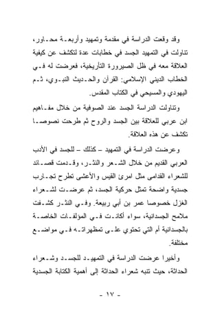 ‫ﻭﻗﺩ ﻭﻗﻌﺕ ﺍﻟﺩﺭﺍﺴﺔ ﻓﻲ ﻤﻘﺩﻤﺔ ﻭﺘﻤﻬﻴﺩ ﻭﺃﺭﺒﻌـﺔ ﻤﺤـﺎﻭﺭ،‬
‫ﺘﻨﺎﻭﻟﺕ ﻓﻲ ﺍﻟﺘﻤﻬﻴﺩ ﺍﻟﺠﺴﺩ ﻓﻲ ﺨﻁﺎﺒﺎﺕ ﻋﺩﺓ ﻟﺘﻜﺸﻑ ﻋﻥ ﻜﻴﻔﻴﺔ‬
‫ﺍﻟﻌﻼﻗﺔ ﻤﻌﻪ ﻓﻲ ﻅل ﺍﻟﺼﻴﺭﻭﺭﺓ ﺍﻟﺘﺄﺭﻴﺨﻴﺔ، ﻓﻌﺭﻀﺕ ﻟﻪ ﻓـﻲ‬
‫ﺍﻟﺨﻁﺎﺏ ﺍﻟﺩﻴﻨﻲ ﺍﻹﺴﻼﻤﻲ: ﺍﻟﻘﺭﺁﻥ ﻭﺍﻟﺤـﺩﻴﺙ ﺍﻟﻨﺒـﻭﻱ، ﺜـﻡ‬
                    ‫ﺍﻟﻴﻬﻭﺩﻱ ﻭﺍﻟﻤﺴﻴﺤﻲ ﻓﻲ ﺍﻟﻜﺘﺎﺏ ﺍﻟﻤﻘﺩﺱ.‬
‫ﻭﺘﻨﺎﻭﻟﺕ ﺍﻟﺩﺭﺍﺴﺔ ﺍﻟﺠﺴﺩ ﻋﻨﺩ ﺍﻟﺼﻭﻓﻴﺔ ﻤﻥ ﺨﻼل ﻤﻔـﺎﻫﻴﻡ‬
‫ﺍﺒﻥ ﻋﺭﺒﻲ ﻟﻠﻌﻼﻗﺔ ﺒﻴﻥ ﺍﻟﺠﺴﺩ ﻭﺍﻟﺭﻭﺡ ﺜﻡ ﻁﺭﺤﺕ ﻨﺼﻭ ‪‬ـﺎ‬
  ‫ﺼ‬
                                   ‫ﺘﻜﺸﻑ ﻋﻥ ﻫﺫﻩ ﺍﻟﻌﻼﻗﺔ.‬
‫ﻭﻋﺭﻀﺕ ﺍﻟﺩﺭﺍﺴﺔ ﻓﻲ ﺍﻟﺘﻤﻬﻴﺩ – ﻜﺫﻟﻙ – ﻟﻠﺠﺴﺩ ﻓﻲ ﺍﻷﺩﺏ‬
‫ﺍﻟﻌﺭﺒﻲ ﺍﻟﻘﺩﻴﻡ ﻤﻥ ﺨﻼل ﺍﻟﺸـﻌﺭ ﻭﺍﻟﻨﺜـﺭ، ﻭﻗـﺩﻤﺕ ﻗﺼـﺎﺌﺩ‬
‫ﻟﻠﺸﻌﺭﺍﺀ ﺍﻟﻘﺩﺍﻤﻰ ﻤﺜل ﺍﻤﺭﺉ ﺍﻟﻘﻴﺱ ﻭﺍﻷﻋﺸﻰ ﺘﻁﺭﺡ ﺘﺠـﺎﺭﺏ‬
‫ﺠﺴﺩﻴﺔ ﻭﺍﻀﺤﺔ ﺘﻤﺜل ﺤﺭﻜﻴﺔ ﺍﻟﺠﺴﺩ، ﺜﻡ ﻋﺭﻀـﺕ ﻟﺸـﻌﺭﺍﺀ‬
‫ﺍﻟﻐﺯل ﺨﺼﻭ ‪‬ﺎ ﻋﻤﺭ ﺒﻥ ﺃﺒﻲ ﺭﺒﻴﻌﺔ. ﻭﻓـﻲ ﺍﻟﻨﺜـﺭ ﻜﺸـﻔﺕ‬
                                     ‫ﺼ‬
‫ﻤﻼﻤﺢ ﺍﻟﺠﺴﺩﺍﻨﻴﺔ، ﺴﻭﺍﺀ ﺃﻜﺎﻨـﺕ ﻓـﻲ ﺍﻟﻤﺅﻟﻔـﺎﺕ ﺍﻟﺨﺎﺼـﺔ‬
‫ﺒﺎﻟﺠﺴﺩﺍﻨﻴﺔ ﺃﻡ ﺍﻟﺘﻲ ﺘﺤﺘﻭﻱ ﻋﻠـﻰ ﺘﻤﻅﻬﺭﺍﺘـﻪ ﻓـﻲ ﻤﻭﺍﻀـﻊ‬
                                                  ‫ﻤﺨﺘﻠﻔﺔ.‬
‫ﻭﺃﺨﻴ ‪‬ﺍ ﻋﺭﻀﺕ ﺍﻟﺩﺭﺍﺴﺔ ﻓﻲ ﺍﻟﺘﻤﻬﻴـﺩ ﻟﻠﺠﺴـﺩ ﻭﺸـﻌﺭﺍﺀ‬
                                         ‫ﺭ‬
‫ﺍﻟﺤﺩﺍﺜﺔ، ﺤﻴﺙ ﺘﻨﺒﻪ ﺸﻌﺭﺍﺀ ﺍﻟﺤﺩﺍﺜﺔ ﺇﻟﻰ ﺃﻫﻤﻴﺔ ﺍﻟﻜﺘﺎﺒﺔ ﺍﻟﺠﺴﺩﻴﺔ‬

                        ‫- ٧١ -‬
 