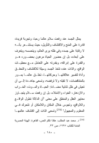 ‫ﻴﻤﺜل ﺍﻟﺠﺴﺩ ﻋﻨﺩ ﺭﻓﻌﺕ ﺴﻼﻡ ﻋﺎﻟ ‪‬ﺎ ﺭﺤ ‪‬ﺎ، ﻭﺘﺠﺭﺒﺔ ﻓﺭﻴﺩﺓ،‬
                ‫ﺒ‬     ‫ﻤ‬
‫ﻗﺎﺩﺭﺓ ﻋﻠﻰ ﺍﻟﻤﻨﺢ ﻭﺍﻻﻜﺘﺸﺎﻑ ﻭﺍﻟﺘﺄﻭﻴل، ﺤﻴﺙ ﻴﺴﺘﺸـﻌﺭ ﺒﺄﻨـﻪ‬
‫ﻻ ﺭﻗﺎﺒﺔ ﻋﻠﻰ ﺠﺴﺩﻩ ﻭﻓﻲ ﻅﻠﻪ ﻴﺭﻯ ﺍﻟﻌﺎﻟﻡ، ﻭﻴﺘﺤﺴﺴﻪ ﻭﻴﺘﻌﺭﻑ‬
‫ﻋﻠﻰ ﺃﺒﻌﺎﺩﻩ، ﺒل ﺇﻥ ﺤﻀﻭﺭ ﺍﻟﺤﻴﺎﺓ ﻤﺭﻫﻭﻥ ﺒﺤﻀـﻭﺭﻩ ﻫـﻭ‬
‫ﻭﺍﻟﻘﺩﺭﺓ ﻋﻠﻰ ﺇﺩﺭﺍﻜﻪ، ﻭﺒﻘﺩﺭﺘﻪ ﻋﻠﻰ ﺍﻟﺘﻌﺎﻤل ﻤـﻊ ﻤﻌﻁﻴـﺎﺕ‬
‫ﺍﻟﻭﺍﻗﻊ، ﻭﺍﻟﺫﺍﺕ ﻋﻨﺩﻩ ﺘﺘﺨﺫ ﺍﻟﺠﺴﺩ ﻭﺴﻴﻠﺔ ﻟﻼﻜﺘﺸﺎﻑ ﻭﺍﻟﺘﺤﻘـﻕ‬
‫ﻭﺃﺩﺍﺓ ﻟﺘﻔﺴﻴﺭ ﻋﻼﻗﺎﺘﻬـﺎ ﻭﺤﺭﻜﺎﺘﻬـﺎ، ﺘﺨﻠـﻕ ﻋﺎﻟ ‪‬ـﺎ ﻴﻤـﻭﺭ‬
        ‫ﻤ‬
‫ﺒﺎﻟﻤﺘﻨﺎﻗﻀﺎﺕ، ﻻ ﺘﻘﺒﻠﻪ ﻭﻻ ﺘﺭﻓﻀﻪ، ﻭﺘﺴﻌﻰ ﺠﺎﻫـﺩﺓ ﺇﻟـﻰ ﺃﻥ‬
‫ﺘﻌﻴﺵ ﻓﻲ ﻅل ﺜﻨﺎﺌﻴﺔ ﻤﻀـﺎﺩﺓ: ﺍﻟﺤﻴـﺎﺓ ﻭﺍﻟﻤـﻭﺕ، ﺍﻟﺨـﺭﺍﺏ‬
‫ﻭﺍﻻﺯﺩﻫﺎﺭ، ﺍﻟﺨﻭﺍﺀ ﻭﺍﻻﻤﺘﻼﺀ، ﺒل ﺇﻥ ﺭﻓﻌﺕ ﺴـﻼﻡ ﻴﺘﺠـﺎﻭﺯ‬
‫ﻤﻌﺎﻴﻴﺭ ﺍﻟﻌﻘل ﻭﺍﻟﻤﻨﻁﻕ ﻋﻠﻰ ﻤﻌﻨﻰ "ﺃﻥ ﺍﻟﺩﻻﻟﺔ ﺘﻁﻭل ﺍﻟﻭﺍﻗـﻊ‬
‫ﻭﺍﻟﻼﻭﺍﻗﻊ، ﻭﺘﺠﻭﺱ ﺨﻼل ﺍﻟﻤﻜﺎﻥ ﻭﺍﻟﻼﻤﻜﺎﻥ ﺃﻭ ﺘﺘﺤﺭﻙ ﻓـﻲ‬
‫ﺍﻟﻤﻌﻠﻭﻡ ﻭﺍﻟﻤﺠﻬﻭل" )612( ﻭﺘﺴﻌﻰ ﺍﻟﺫﺍﺕ ﺇﻟﻰ ﺍﻜﺘﺸﺎﻑ ﻋﺎﻟﻤﻬـﺎ‬

                                                              ‫)612(‬
‫ﺩ. ﻤﺤﻤﺩ ﻋﺒﺩ ﺍﻟﻤﻁﻠﺏ: ﻫﻜﺫﺍ ﺘﻜﻠﻡ ﺍﻟﻨﺹ، ﺍﻟﻘﺎﻫﺭﺓ: ﺍﻟﻬﻴﺌﺔ ﺍﻟﻤﺼﺭﻴﺔ‬
                               ‫ﺍﻟﻌﺎﻤﺔ ﻟﻠﻜﺘﺎﺏ ٧٩٩١، ﺹ ٣٣.‬

                          ‫- ٠٨١ -‬
 