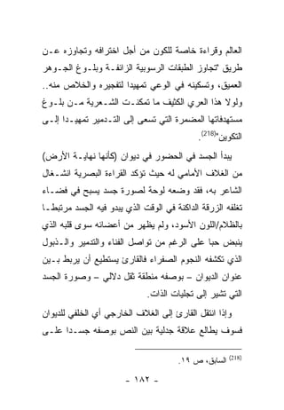 ‫ﺍﻟﻌﺎﻟﻡ ﻭﻗﺭﺍﺀﺓ ﺨﺎﺼﺔ ﻟﻠﻜﻭﻥ ﻤﻥ ﺃﺠل ﺍﺨﺘﺭﺍﻓﻪ ﻭﺘﺠﺎﻭﺯﻩ ﻋـﻥ‬
‫ﻁﺭﻴﻕ "ﺘﺠﺎﻭﺯ ﺍﻟﻁﺒﻘﺎﺕ ﺍﻟﺭﺴﻭﺒﻴﺔ ﺍﻟﺯﺍﺌﻔـﺔ ﻭﺒﻠـﻭﻍ ﺍﻟﺠـﻭﻫﺭ‬
‫ﺍﻟﻌﻤﻴﻕ، ﻭﺘﺴﻜﻴﻨﻪ ﻓﻲ ﺍﻟﻭﻋﻲ ﺘﻤﻬﻴ ‪‬ﺍ ﻟﺘﻔﺠﻴﺭﻩ ﻭﺍﻟﺨﻼﺹ ﻤﻨﻪ..‬
                      ‫ﺩ‬
‫ﻭﻟﻭﻻ ﻫﺫﺍ ﺍﻟﻌﺭﻱ ﺍﻟﻜﺜﻴﻑ ﻤﺎ ﺘﻤﻜﻨـﺕ ﺍﻟﺸـﻌﺭﻴﺔ ﻤـﻥ ﺒﻠـﻭﻍ‬
‫ﻤﺴﺘﻬﺩﻓﺎﺘﻬﺎ ﺍﻟﻤﻀﻤﺭﺓ ﺍﻟﺘﻲ ﺘﺴﻌﻰ ﺇﻟﻰ ﺍﻟﺘـﺩﻤﻴﺭ ﺘﻤﻬﻴـ ‪‬ﺍ ﺇﻟـﻰ‬
      ‫ﺩ‬
                                             ‫ﺍﻟﺘﻜﻭﻴﻥ")812(.‬
‫ﻴﺒﺩﺃ ﺍﻟﺠﺴﺩ ﻓﻲ ﺍﻟﺤﻀﻭﺭ ﻓﻲ ﺩﻴﻭﺍﻥ )ﻜﺄﻨﻬﺎ ﻨﻬﺎﻴـﺔ ﺍﻷﺭﺽ(‬
‫ﻤﻥ ﺍﻟﻐﻼﻑ ﺍﻷﻤﺎﻤﻲ ﻟﻪ ﺤﻴﺙ ﺘﺅﻜﺩ ﺍﻟﻘﺭﺍﺀﺓ ﺍﻟﺒﺼﺭﻴﺔ ﺍﻨﺸـﻐﺎل‬
‫ﺍﻟﺸﺎﻋﺭ ﺒﻪ، ﻓﻘﺩ ﻭﻀﻌﻪ ﻟﻭﺤﺔ ﻟﺼﻭﺭﺓ ﺠﺴﺩ ﻴﺴﺒﺢ ﻓﻲ ﻓﻀـﺎﺀ‬
‫ﺘﻐﻠﻔﻪ ﺍﻟﺯﺭﻗﺔ ﺍﻟﺩﺍﻜﻨﺔ ﻓﻲ ﺍﻟﻭﻗﺕ ﺍﻟﺫﻱ ﻴﺒﺩﻭ ﻓﻴﻪ ﺍﻟﺠﺴﺩ ﻤﺭﺘﺒ ﹰـﺎ‬
  ‫ﻁ‬
‫ﺒﺎﻟﻅﻼﻡ/ﺍﻟﻠﻭﻥ ﺍﻷﺴﻭﺩ، ﻭﻟﻡ ﻴﻅﻬﺭ ﻤﻥ ﺃﻋﻀﺎﺌﻪ ﺴﻭﻯ ﻗﻠﺒﻪ ﺍﻟﺫﻱ‬
‫ﻴﻨﺒﺽ ﺤ ‪‬ﺎ ﻋﻠﻰ ﺍﻟﺭﻏﻡ ﻤﻥ ﺘﻭﺍﺼل ﺍﻟﻔﻨﺎﺀ ﻭﺍﻟﺘﺩﻤﻴﺭ ﻭﺍﻟـﺫﺒﻭل‬
                                             ‫ﺒ‬
‫ﺍﻟﺫﻱ ﺘﻜﺸﻔﻪ ﺍﻟﻨﺠﻭﻡ ﺍﻟﺼﻔﺭﺍﺀ ﻓﺎﻟﻘﺎﺭﺉ ﻴﺴﺘﻁﻴﻊ ﺃﻥ ﻴﺭﺒﻁ ﺒـﻴﻥ‬
‫ﻋﻨﻭﺍﻥ ﺍﻟﺩﻴﻭﺍﻥ – ﺒﻭﺼﻔﻪ ﻤﻨﻁﻘﺔ ﺜﻘل ﺩﻻﻟﻲ – ﻭﺼﻭﺭﺓ ﺍﻟﺠﺴﺩ‬
                              ‫ﺍﻟﺘﻲ ﺘﺸﻴﺭ ﺇﻟﻰ ﺘﺠﻠﻴﺎﺕ ﺍﻟﺫﺍﺕ.‬
‫ﻭﺇﺫﺍ ﺍﻨﺘﻘل ﺍﻟﻘﺎﺭﺉ ﺇﻟﻰ ﺍﻟﻐﻼﻑ ﺍﻟﺨﺎﺭﺠﻲ ﺃﻱ ﺍﻟﺨﻠﻔﻲ ﻟﻠﺩﻴﻭﺍﻥ‬
‫ﻓﺴﻭﻑ ﻴﻁﺎﻟﻊ ﻋﻼﻗﺔ ﺠﺩﻟﻴﺔ ﺒﻴﻥ ﺍﻟﻨﺹ ﺒﻭﺼﻔﻪ ﺠﺴـ ‪‬ﺍ ﻋﻠـﻰ‬
      ‫ﺩ‬

                                                       ‫)812(‬
                                       ‫ﺍﻟﺴﺎﺒﻕ، ﺹ ٩١.‬

                        ‫- ٢٨١ -‬
 