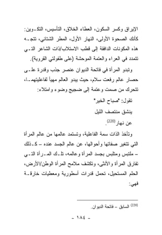 ‫ﺍﻹﻴﺭﺍﻕ ﻭﻜﺴﺭ ﺍﻟﺴﻜﻭﻥ، ﺍﻟﻌﻁﺎﺀ ﺍﻟﺨﻼﻕ، ﺍﻟﺘﺄﺴﻴﺱ، ﺍﻟﺘﻜـﻭﻴﻥ:‬
‫ﻜﺄﻨﻙ ﺍﻟﺼﺤﻭﺓ ﺍﻷﻭﻟﻰ، ﺍﻟﻨﻬﺎﺭ ﺍﻷﻭل، ﺍﻟﻤﻁﺭ ﺍﻟﺸﺘﺎﺌﻲ، ﺘﺘﺠـﻪ‬
‫ﻫﺫﻩ ﺍﻟﻤﻜﻭﻨﺎﺕ ﺍﻟﺩﺍﻓﻘﺔ ﺇﻟﻰ ﻗﻁﺏ ﺍﻻﺴﺘﻼﺏ/ﺫﺍﺕ ﺍﻟﺸﺎﻋﺭ ﺍﻟﺘـﻲ‬
  ‫ﺘﺘﻤﺩﺩ ﻓﻲ ﺍﻟﻌﺭﺍﺀ ﻭﺍﻟﻌﺘﻤﺔ ﺍﻟﻤﻭﺤﺸﺔ )ﻋﻠﻰ ﻁﻔﻭﻟﺘﻲ ﺍﻟﻘﺭﻭﻴﺔ(.‬
‫ﻭﺘﺒﺩﻭ ﺍﻟﻤﺭﺃﺓ ﻓﻲ ﻓﺎﺘﺤﺔ ﺍﻟﺩﻴﻭﺍﻥ ﻋﻨﺼﺭ ﺠﺫﺏ ﻭﻗﺩﺭﺓ ﻋﻠـﻰ‬
‫ﺤﺼﺎﺭ ﻋﺎﻟﻡ ﺭﻓﻌﺕ ﺴﻼﻡ، ﺤﻴﺙ ﻴﺒﺩﻭ ﺍﻟﻌﺎﻟﻡ ﻤﻬﻴﺄ ﻟﻔﺎﻋﻠﻴﺘﻬﻤـﺎ،‬
      ‫ﺘﺘﺤﺭﻙ ﻤﻥ ﺼﻤﺕ ﻭﻋﺘﻤﺔ ﺇﻟﻰ ﻀﺠﻴﺞ ﻭﻀﻭﺀ ﻭﺍﻤﺘﻼﺀ:‬
                                  ‫ﺘﻘﻭل: "ﺼﺒﺎﺡ ﺍﻟﺨﻴﺭ"‬
                                   ‫ﻴﻨﺸﻕ ﻤﻨﺘﺼﻑ ﺍﻟﻠﻴل‬
                                         ‫ﻋﻥ ﻨﻬﺎﺭ)022(.‬
‫ﻭﺘﺄﺨﺫ ﺍﻟﺫﺍﺕ ﺴﻤﺔ ﺍﻟﻔﺎﻋﻠﻴﺔ، ﻭﺘﺴﺘﻤﺩ ﻋﺎﻟﻤﻬﺎ ﻤﻥ ﻋﺎﻟﻡ ﺍﻟﻤﺭﺃﺓ‬
‫ﺍﻟﺘﻲ ﺘﺘﻐﻴﺭ ﺼﻔﺎﺘﻬﺎ ﻭﺃﺤﻭﺍﻟﻬﺎ، ﻋﻥ ﻋﺎﻟﻡ ﺍﻟﺠﺴﺩ ﻋﻨﺩﻩ – ﻜـﺫﻟﻙ‬
‫– ﻤﻠﺘﺒﺱ ﻭﻤﺘﻠﺒﺱ ﺒﺠﺴﺩ ﺍﻟﻤﺭﺃﺓ ﻭﻋﺎﻟﻤﻪ، ﺘﻠـﻙ ﺍﻟﻤـﺭﺃﺓ ﺍﻟﺘـﻲ‬
‫ﺘﻔﺎﺭﻕ ﺍﻟﻤﺭﺃﺓ ﻭﺍﻷﻨﺜﻰ، ﻭﺘﻜﺸﻑ ﻤﻼﻤﺢ ﺍﻟﻤﺭﺃﺓ ﺍﻟﻭﻁﻥ/ﺍﻷﺭﺽ،‬
‫ﺍﻟﺤﻠﻡ ﺍﻟﻤﺴﺘﺤﻴل، ﺘﺤﻤل ﻗﺩﺭﺍﺕ ﺃﺴﻁﻭﺭﻴﺔ ﻭﻤﻌﻁﻴﺎﺕ ﺨﺎﺭﻗـﺔ‬
                                                       ‫ﻓﻬﻲ:‬


                                                           ‫)022(‬
                                 ‫ﺍﻟﺴﺎﺒﻕ – ﻓﺎﺘﺤﺔ ﺍﻟﺩﻴﻭﺍﻥ.‬

                       ‫- ٤٨١ -‬
 