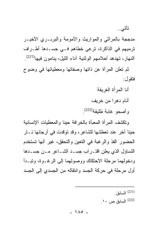 ‫ﺘﺄﺘﻲ..‬
‫ﻤﺩﺠﺠﺔ ﺒﺎﻟﻤﺭﺍﺜﻲ ﻭﺍﻟﻤﻭﺍﺭﻴﺙ ﻭﺍﻷﻤﻭﻤﺔ ﻭﺍﻟﺒﺭﺒـﺭﻱ ﺍﻷﺨﻴـﺭ‬
‫ﺘﺭﻤﻴﻬﻡ ﻓﻲ ﺍﻟﺫﺍﻜﺭﺓ، ﺘﺭﻋﻰ ﺨﻁﺎﻫﻡ ﻓـﻲ ﺠﺴـﺩﻫﺎ ﺃﻁـﺭﺍﻑ‬
‫ﺍﻟﻨﻬﺎﺭ، ﺘﻬﺩﻫﺩ ﺃﺤﻼﻤﻬﻡ ﺍﻟﻭﺜﻨﻴﺔ ﺁﻨﺎﺀ ﺍﻟﻠﻴل، ﻴﻨﺎﻤﻭﻥ ﻓﻴﻬﺎ)122(.‬
‫ﺜﻡ ﺘﻌﻠﻥ ﺍﻟﻤﺭﺃﺓ ﻋﻥ ﺫﺍﺘﻬﺎ ﻭﺼﻔﺎﺘﻬﺎ ﻭﻤﻌﻁﻴﺎﺘﻬﺎ ﻓﻲ ﻭﻀﻭﺡ‬
                                                    ‫ﻓﺘﻘﻭل:‬
                                      ‫ﺃﻨﺎ ﺍﻟﻤﺭﺃﺓ ﺍﻟﻐﺭﻴﻘﺔ‬
                                   ‫ﺃﻨﺎﻡ ﺩﻫ ‪‬ﺍ ﻤﻥ ﺨﺭﻴﻑ‬
                                            ‫ﺭ‬
                              ‫ﻭﺃﺼﺤﻭ ﻏﺎﺒﺔ ﻁﻠﻴﻘﺔ)222(.‬
‫ﻭﺘﻜﺸﻑ ﺍﻟﻤﺭﺃﺓ ﺍﻟﻤﻌﺒﺄﺓ ﺒﺎﻟﺨﺭﺍﻓﺔ ﺤﻴ ﹰﺎ ﻭﺍﻟﻤﻌﻁﻴﺎﺕ ﺍﻹﻨﺴﺎﻨﻴﺔ‬
                    ‫ﻨ‬
‫ﺤﻴ ﹰﺎ ﺁﺨﺭ ﻋﻨﺩ ﺘﻌﻁﺸﻬﺎ ﻟﻠﺸﺎﻋﺭ، ﻭﻗﺩ ﺘﻭﻗﺩﺕ ﻓﻲ ﺃﺭﺠﺎﺌﻬﺎ ﻨـﺎﺭ‬
                                                  ‫ﻨ‬
‫ﺍﻟﺤﻀﻭﺭ ﺍﻟﻔﺫ ﻭﺍﻟﺭﻏﺒﺔ ﻓﻲ ﺍﻟﺘﻌﻴﻥ ﻭﺍﻟﺘﺤﻘﻕ، ﻏﻴﺭ ﺃﻨﻬﺎ ﺘﺴﺘﺨﺩﻡ‬
‫ﺍﻟﺘﺴﺎﺅل ﺍﻟﺫﻱ ﻴﻌﻠﻥ ﺍﻗﺘـﺭﺍﺏ ﺠﺴـﺩ ﺍﻟﺸـﺎﻋﺭ ﻤـﻥ ﺠﺴـﺩﻫﺎ‬
‫ﻭﺩﺨﻭﻟﻬﻤﺎ ﻤﺭﺤﻠﺔ ﺍﻻﺤﺘﻜﺎﻙ ﻭﻭﺼﻭﻟﻬﻤﺎ ﺇﻟﻰ ﺍﻟﺭﻏـﻭﺓ، ﻭﺘﺒـﺩﺃ‬
‫ﺃﻭل ﻤﺭﺤﻠﺔ ﻓﻲ ﺤﺭﻜﺔ ﺍﻟﺠﺴﺩ ﻭﺍﻨﺘﻘﺎﻟﻪ ﻤﻥ ﺍﻟﺠﺴﺩﻱ ﺇﻟﻰ ﺍﻟﺠﺴﺩ‬


                                                         ‫)122(‬
                                               ‫ﺍﻟﺴﺎﺒﻕ.‬
                                                         ‫)222(‬
                                        ‫ﺍﻟﺴﺎﺒﻕ ﺹ ٠١.‬

                       ‫- ٥٨١ -‬
 