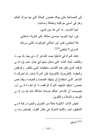 ‫ﺇﻟﻰ ﺍﻟﺠﺴﺩﺍﻨﻴﺔ ﺤﺘﻰ ﻴﺅﻜﺩ ﺤﻀﻭﺭ ﺍﻟﺤﺎﻟﺔ ﺍﻟﺘﻲ ﺒﻬﺎ ﻴﺩﺭﻙ ﺍﻟﻌﺎﻟﻡ‬
                  ‫ﻭﻫﻭ ﻓﻲ ﺃﺴﻤﻲ ﺤﺭﻜﻴﺘﻪ ﻭﺘﻌﺸﻘﺔ ﻭﺘﺴﺎﻤﻴﻪ:‬
                    ‫ﺃﻴﻬﺎ ﺍﻟﻐﺭﻴﺏ. ﻤﺎ ﺃﺘﻰ ﺒﻙ ﺒﻴﻥ ﺜﺩﻴﻲ،‬
                     ‫‪‬‬
     ‫ﻓﻲ، ﺃﻴﻬﺎ ﺍﻟﻐﺭﻴﻡ؛ ﺠﺴﺩﻱ ﻤﻤﻠﻜﺔ ﻋﻠﻰ ﻫﺎﻭﻴﺔ، ﺘﺩﺨﻠﻨﻲ‬
                                                ‫‪‬‬
    ‫ﻓﻼ ﺘﺩﺨﻠﻨﻲ، ﻓﻤﻥ ﺃﻴﻥ ﺍﺒﺘﻼﻟﻲ ﺍﻟﻤﻭﻗﻭﺕ، ﻜﺄﻨﻲ ﺴﺭﺍﺒﻙ‬
                                ‫ﺍﻟﺴﺭﻱ ﻻ ﺘﺒﻠﻐﻨﻲ)322(.‬
                                                ‫‪‬‬
‫ﺘﺸﻙ ﺍﻟﻤﺭﺃﺓ ﻓﻲ ﻓﺎﻋﻠﻴﺔ ﺠﺴﺩ ﺍﻟﺸﺎﻋﺭ ﺍﻟـﺫﻱ ﻴﺤﺘـﻙ ﺒﻬـﺎ،‬
‫ﻭﺘﻜﺸﻑ ﺃﺒﻌﺎﺩ ﺍﻟﺫﺍﺕ ﺍﻟﺘﻲ ﺘﺩﺨل ﻤﻌﻬﺎ ﻓﻲ ﺠﺩل ﻋﻤﻴـﻕ، ﻓـﻲ‬
‫ﺍﻟﻭﻗﺕ ﺍﻟﺫﻱ ﺘﻌﻠﻥ ﻓﻴﻪ ﺍﻜﺘﺴﺎﺏ ﻤﻌﻁﻴﺎﺕ ﺘﺸﻲ ﺒﺎﻟﻨﻔﻭﺭ ﻭﺍﻟﺭﻓﺽ‬
‫ﻭﺍﻟﺠﻔﻭﺓ: )ﺍﻟﻐﺭﻴﺏ(، )ﺍﻟﻐﺭﻴﻡ(، ﻓﺈﻥ ﺍﻟﻤﺭﺃﺓ ﺘﺴﺘﺴـﻠﻡ ﻟﺤﺭﻜﻴـﺔ‬
‫ﺍﻟﺸﺎﻋﺭ ﺍﻟﺫﻱ ﺍﺴﺘﻁﺎﻉ ﺃﻥ ﻴﻨﺘﻬﻙ ﺍﻟﺼﻤﺕ ﻭﺍﻟﺨﻭﻑ، ﻭﻴﻘﺘـﻨﺹ‬
‫ﺤﻀﻭ ‪‬ﺍ ﺸﺒﻘ ‪‬ﺎ ﺘﺸﺘﻬﻴﻪ ﺍﻟﻤﺭﺃﺓ ﺍﻟﺭﺍﻓﻀـﺔ ﺍﻟﺭﺍﻏﺒـﺔ ﻓـﻲ ﺁﻥ،‬
                                         ‫ﻴ‬      ‫ﺭ‬
‫ﺨﺼﻭ ‪‬ﺎ ﺃﻥ ﺍﻟﺸﺎﻋﺭ ﺍﻤﺘﻠﻙ ﺠﺴﺩﻫﺎ ﺍﻤﺘﻼ ﹰﺎ ﺘﺎ ‪‬ﺎ ﻴﻘـﻭﺩ ﺇﻟـﻰ‬
            ‫ﻜ ﻤ‬                                 ‫ﺼ‬
                              ‫ﺍﻟﺘﻭﺤﺩ ﻭﺍﻻﻤﺘﻼﺀ ﻭﺍﻟﺘﻜﻭﻴﻥ.‬
‫ﺘﻌﻴﺵ ﺍﻟﺫﺍﺕ ﺍﻷﻨﺜﻭﻴﺔ ﺤﺎﻟﺔ ﻤﻥ ﺍﻟﺘﻤﺯﻕ ﻭﺍﻟﺤﻴﺭﺓ ﺭﻏﺒﺔ ﻓـﻲ‬
‫ﺍﻟﺘﺤﻘﻴﻕ، ﺘﺒﺩﻭ ﻭﻜﺄﻨﻬﺎ ﺘﺘﺤﺭﻙ ﻓﻲ ﺇﻁﺎﺭ ﺍﻟﻘﻭل: )ﻴﺘﻤﻨﻌﻥ ﻭﻫـﻥ‬


                                                       ‫)322(‬
                                             ‫ﺍﻟﺴﺎﺒﻕ.‬

                      ‫- ٦٨١ -‬
 