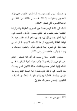 ‫ﺭﺍﻏﺒﺎﺕ(، ﻭﻴﻘﻭﻡ ﺍﻟﺠﺴﺩ ﺒﻭﺼﻔﻪ ﺁﻟﻴﺔ ﺍﻟﺘﺤﻘﻕ ﺍﻟﻜﺒﺭﻯ ﺍﻟﺘﻲ ﺘﺅﻜﺩ‬
‫ﺍﻟﺤﻀﻭﺭ ﺒﻔﺎﻋﻠﻴﺘـﻪ، ﺇﺫ ﺘﻜﺸـﻑ ﻋـﻥ ﺍﻻﻨﺘﻅـﺎﺭ: ﺍﻨﺘﻅـﺎﺭ‬
                       ‫ﺍﻟﺫﺍﺕ/ﺍﻟﺸﺎﻋﺭ، ﺍﻟﺘﻲ ﺘﺤﻘﻕ ﺍﻻﻤﺘﻼﺀ:‬
‫ﺃﻨﺴل ﺇﻟﻰ ﻏﺎﺒﺔ ﺍﻟﻭﻫﻡ ﻓﻀﻼ ﻤﻥ ﺍﻟﺴﻠﻭﻯ ﺍﻟﺤﻔﻴﻔﺔ ﻭﺍﻟﻤﺭﺍﻭﻏﺔ‬
‫ﺍﻟﻁﻔﻴﻔﺔ ﺤﺘﻰ ﻴﻨﺘﻬﻲ، ﻓﻬل ﺘﻜﻔﻲ ﺒﺤـﺎﺭ ﺍﻷﺭﺽ ﻻﻏﺘﺴـﺎﻟﻲ،‬
‫ﺃﻴﻬﺎ ﺍﻟﻌﺎﺒﺭ ﺠﺴﺩﻱ ﻜل ﺁﻥ، ﺠﺴﺩﻱ ﺴﺎﻫﺭ ﻟـﻙ ﻤﻔﺘـﻭﺡ ﻓـﻼ‬
‫ﺘﻭﻗﻅ ﺍﻟﻐﻔﻠﺔ ﻭﺍﻟﻨﺴﻴﺎﻥ، ﻜل ﻤﺎ ﺘﺸـﺎﺀ، ﻻ ﺒﻬﺠـﺔ ﺃﻭ ﺃﺴـﻰ‬
‫ﻜﻤﺎﺀ ﻓﺎﺘﺭ ﻓﻲ ﻓﻤﻲ، ﺭﺒﻤﺎ ﺃﺩﺭﻜﻨﻲ ﺍﻟﻴﺄﺱ ﻭﺍﻟﻨﺸﻭﺓ ﺭﺒﻤـﺎ، ﺃﻭ‬
                   ‫ﺭﺒﻤﺎ، ﻻ ﺒﺄﺱ، ﻫﻜﺫﺍ، ﻓﻤﺘﻰ ﻤﺘﻰ؟ )422(.‬
‫ﺤﻀﻭﺭ ﺍﻟﺸﺎﻋﺭ ﻤﻤﺘﺯﺝ ﺒﺠﺴﺩ ﺍﻟﻤﺭﺃﺓ، ﻫﺫﺍ ﺍﻟﺤﻀﻭﺭ ﺍﻟﻘﺎﺌﻡ‬
‫ﻋﻠﻰ ﺍﻟﻭﻋﻲ ﻭﺍﻹﺩﺭﺍﻙ ﻭﺍﻻﻨﺠﺫﺍﺏ ﺤﻴﺙ ﺍﻟﺒﻨﻴﺔ ﺍﻟﺘﺭﻜﻴﺒـﺔ ﻓـﻲ‬
‫ﺍﻟﻨﺩﺍﺀ )ﺃﻴﻬﺎ ﺍﻟﻌﺎﺒﺭ ﺠﺴﺩﻱ( ﺘﻜﺸﻑ ﺤﺎﻟﺔ ﺍﻟﺘﺸﻭﻕ ﺍﻟﺫﻱ ﻴﺼـل‬
‫ﺤﺩ ﺍﻟﻐﻴﺎﺏ، ﻓﻲ ﺍﻟﻭﻗﺕ ﺍﻟﺫﻱ ﻴﺘﺠﺎﻭﺯ ﻓﻴﻪ ﺍﻟﺠﺴﺩ ﺍﻷﻨﺜﻭﻱ ﺤﺭﻜﺔ‬
‫ﺍﻟﺯﻤﻥ، ﻭﻴﻜﺸﻑ ﻓﺎﻋﻠﻴﺔ ﺇﻴﺠﺎﺒﻴﺔ ﻴﺤﻘﻘﻬـﺎ ﺍﻻﻨﺘﻅـﺎﺭ ﺍﻟﻤﺘﻭﻗـﺩ‬
                      ‫ﻟﻠﺘﻜﻭﻴﻥ: )ﺠﺴﺩﻱ ﺴﺎﻫﺭ ﻟﻙ ﻤﻔﺘﻭﺡ(.‬




                                                    ‫)422(‬
                                ‫ﺍﻟﺴﺎﺒﻕ ﺹ ١١ – ٢١.‬

                      ‫- ٧٨١ -‬
 