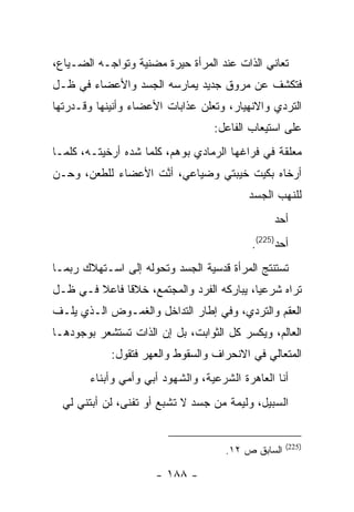 ‫ﺘﻌﺎﻨﻲ ﺍﻟﺫﺍﺕ ﻋﻨﺩ ﺍﻟﻤﺭﺃﺓ ﺤﻴﺭﺓ ﻤﻀﻨﻴﺔ ﻭﺘﻭﺍﺠـﻪ ﺍﻟﻀـﻴﺎﻉ،‬
‫ﻓﺘﻜﺸﻑ ﻋﻥ ﻤﺭﻭﻕ ﺠﺩﻴﺩ ﻴﻤﺎﺭﺴﻪ ﺍﻟﺠﺴﺩ ﻭﺍﻷﻋﻀﺎﺀ ﻓﻲ ﻅـل‬
‫ﺍﻟﺘﺭﺩﻱ ﻭﺍﻻﻨﻬﻴﺎﺭ، ﻭﺘﻌﻠﻥ ﻋﺫﺍﺒﺎﺕ ﺍﻷﻋﻀﺎﺀ ﻭﺃﻨﻴﻨﻬﺎ ﻭﻗـﺩﺭﺘﻬﺎ‬
                                  ‫ﻋﻠﻰ ﺍﺴﺘﻴﻌﺎﺏ ﺍﻟﻔﺎﻋل:‬
‫ﻤﻌﻠﻘﺔ ﻓﻲ ﻓﺭﺍﻏﻬﺎ ﺍﻟﺭﻤﺎﺩﻱ ﺒﻭﻫﻡ، ﻜﻠﻤﺎ ﺸﺩﻩ ﺃﺭﺨﻴﺘـﻪ، ﻜﻠﻤـﺎ‬
‫ﺃﺭﺨﺎﻩ ﺒﻜﻴﺕ ﺨﻴﺒﺘﻲ ﻭﻀﻴﺎﻋﻲ، ﺃﻨﺕ ﺍﻷﻋﻀﺎﺀ ﻟﻠﻁﻌﻥ، ﻭﺤـﻥ‬
‫‪‬‬                   ‫ﱠ‬
                                          ‫ﻟﻠﻨﻬﺏ ﺍﻟﺠﺴﺩ‬
                                               ‫ﺃﺤﺩ‬
                                               ‫‪‬‬
                                          ‫ﺃﺤﺩ)522(.‬
‫ﺘﺴﺘﻨﺘﺞ ﺍﻟﻤﺭﺃﺓ ﻗﺩﺴﻴﺔ ﺍﻟﺠﺴﺩ ﻭﺘﺤﻭﻟﻪ ﺇﻟﻰ ﺍﺴـﺘﻬﻼﻙ ﺭﺒﻤـﺎ‬
‫ﺘﺭﺍﻩ ﺸﺭﻋ ‪‬ﺎ، ﻴﺒﺎﺭﻜﻪ ﺍﻟﻔﺭﺩ ﻭﺍﻟﻤﺠﺘﻤﻊ، ﺨﻼﻗﺎ ﻓﺎﻋﻼ ﻓـﻲ ﻅـل‬
              ‫ﹰ‬                            ‫ﻴ‬
‫ﺍﻟﻌﻘﻡ ﻭﺍﻟﺘﺭﺩﻱ، ﻭﻓﻲ ﺇﻁﺎﺭ ﺍﻟﺘﺩﺍﺨل ﻭﺍﻟﻐﻤـﻭﺽ ﺍﻟـﺫﻱ ﻴﻠـﻑ‬
‫ﺍﻟﻌﺎﻟﻡ، ﻭﻴﻜﺴﺭ ﻜل ﺍﻟﺜﻭﺍﺒﺕ، ﺒل ﺇﻥ ﺍﻟﺫﺍﺕ ﺘﺴﺘﺸﻌﺭ ﺒﻭﺠﻭﺩﻫـﺎ‬
            ‫ﺍﻟﻤﺘﻌﺎﻟﻲ ﻓﻲ ﺍﻻﻨﺤﺭﺍﻑ ﻭﺍﻟﺴﻘﻭﻁ ﻭﺍﻟﻌﻬﺭ ﻓﺘﻘﻭل:‬
       ‫ﺃﻨﺎ ﺍﻟﻌﺎﻫﺭﺓ ﺍﻟﺸﺭﻋﻴﺔ، ﻭﺍﻟﺸﻬﻭﺩ ﺃﺒﻲ ﻭﺃﻤﻲ ﻭﺃﺒﻨﺎﺀ‬
  ‫ﺍﻟﺴﺒﻴل، ﻭﻟﻴﻤﺔ ﻤﻥ ﺠﺴﺩ ﻻ ﺘﺸﺒﻊ ﺃﻭ ﺘﻔﻨﻰ، ﻟﻥ ﺃﺒﺘﻨﻲ ﻟﻲ‬


                                                    ‫)522(‬
                                     ‫ﺍﻟﺴﺎﺒﻕ ﺹ ٢١.‬

                     ‫- ٨٨١ -‬
 