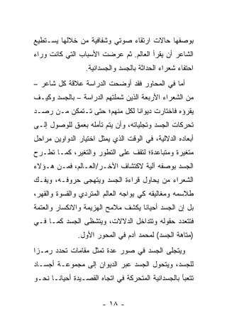 ‫ﺒﻭﺼﻔﻬﺎ ﺤﺎﻻﺕ ﺍﺭﺘﻘﺎﺀ ﺼﻭﺘﻲ ﻭﺸﻔﺎﻓﻴﺔ ﻤﻥ ﺨﻼﻟﻬﺎ ﻴﺴـﺘﻁﻴﻊ‬
‫ﺍﻟﺸﺎﻋﺭ ﺃﻥ ﻴﻘﺭﺃ ﺍﻟﻌﺎﻟﻡ. ﺜﻡ ﻋﺭﻀﺕ ﺍﻷﺴﺒﺎﺏ ﺍﻟﺘﻲ ﻜﺎﻨﺕ ﻭﺭﺍﺀ‬
                  ‫ﺍﺤﺘﻔﺎﺀ ﺸﻌﺭﺍﺀ ﺍﻟﺤﺩﺍﺜﺔ ﺒﺎﻟﺠﺴﺩ ﻭﺍﻟﺠﺴﺩﺍﻨﻴﺔ.‬
‫ﺃﻤﺎ ﻓﻲ ﺍﻟﻤﺤﺎﻭﺭ ﻓﻘﺩ ﺃﻭﻀﺤﺕ ﺍﻟﺩﺭﺍﺴﺔ ﻋﻼﻗﺔ ﻜل ﺸﺎﻋﺭ –‬
‫ﻤﻥ ﺍﻟﺸﻌﺭﺍﺀ ﺍﻷﺭﺒﻌﺔ ﺍﻟﺫﻴﻥ ﺸﻤﻠﺘﻬﻡ ﺍﻟﺩﺭﺍﺴﺔ – ﺒﺎﻟﺠﺴﺩ ﻭﻜﻴـﻑ‬
‫ﻴﻘﺭﺅﻩ ﻓﺎﺨﺘﺎﺭﺕ ﺩﻴﻭﺍ ﹰﺎ ﻟﻜل ﻤﻨﻬﻡ؛ ﺤﺘﻰ ﺘـﺘﻤﻜﻥ ﻤـﻥ ﺭﺼـﺩ‬
                               ‫ﻨ‬
‫ﺘﺤﺭﻜﺎﺕ ﺍﻟﺠﺴﺩ ﻭﺘﺠﻠﻴﺎﺘﻪ، ﻭﺃﻥ ﻴﺘﻡ ﺘﺄﻤﻠﻪ ﺒﻌﻤﻕ ﻟﻠﻭﺼﻭل ﺇﻟـﻰ‬
‫ﺃﺒﻌﺎﺩﻩ ﺍﻟﺩﻻﻟﻴﺔ، ﻓﻲ ﺍﻟﻭﻗﺕ ﺍﻟﺫﻱ ﻴﻤﺜل ﺍﺨﺘﻴﺎﺭ ﺍﻟﺩﻭﺍﻭﻴﻥ ﻤﺭﺍﺤل‬
‫ﻤﺘﻐﻴﺭﺓ ﻭﻤﺘﺒﺎﻋﺩﺓ؛ ﻟﺘﻘﻑ ﻋﻠﻰ ﺍﻟﺘﻁﻭﺭ ﻭﺍﻟﺘﻐﻴﺭ، ﻜﻤـﺎ ﺘﻁـﺭﺡ‬
‫ﺍﻟﺠﺴﺩ ﺒﻭﺼﻔﻪ ﺁﻟﻴﺔ ﻻﻜﺘﺸﺎﻑ ﺍﻵﺨـﺭ/ﺍﻟﻌـﺎﻟﻡ، ﻓﻤـﻥ ﻫـﺅﻻﺀ‬
‫ﺍﻟﺸﻌﺭﺍﺀ ﻤﻥ ﻴﺤﺎﻭل ﻗﺭﺍﺀﺓ ﺍﻟﺠﺴﺩ ﻭﻴﺘﻬﺠﻰ ﺤﺭﻭﻓـﻪ، ﻭﻴﻔـﻙ‬
‫ﻁﻼﺴﻤﻪ ﻭﻤﻐﺎﻟﻴﻘﻪ ﻜﻲ ﻴﻭﺍﺠﻪ ﺍﻟﻌﺎﻟﻡ ﺍﻟﻤﺘﺭﺩﻱ ﻭﺍﻟﻘﺴﻭﺓ ﻭﺍﻟﻘﻬﺭ،‬
‫ﺒل ﺇﻥ ﺍﻟﺠﺴﺩ ﺃﺤﻴﺎ ﹰﺎ ﻴﻜﺸﻑ ﻤﻼﻤﺢ ﺍﻟﻬﺯﻴﻤﺔ ﻭﺍﻻﻨﻜﺴﺎﺭ ﻭﺍﻟﻌﺘﻤﺔ‬
                                    ‫ﻨ‬
‫ﻓﺘﺘﻌﺩﺩ ﺤﻘﻭﻟﻪ ﻭﺘﺘﺩﺍﺨل ﺍﻟﺩﻻﻻﺕ، ﻭﻴﺘﺸﻅﻰ ﺍﻟﺠﺴﺩ ﻜﻤـﺎ ﻓـﻲ‬
               ‫)ﻤﺘﺎﻫﺔ ﺍﻟﺠﺴﺩ( ﻟﻤﺤﻤﺩ ﺁﺩﻡ ﻓﻲ ﺍﻟﻤﺤﻭﺭ ﺍﻷﻭل.‬
‫ﻭﻴﺘﺠﻠﻰ ﺍﻟﺠﺴﺩ ﻓﻲ ﺼﻭﺭ ﻋﺩﺓ ﺘﻤﺜل ﻤﻘﺎﻤﺎﺕ ﺘﺤﺩﺩ ﺭﻤـ ‪‬ﺍ‬
 ‫ﺯ‬
‫ﻟﻠﺠﺴﺩ، ﻭﻴﺘﺤﻭل ﺍﻟﺠﺴﺩ ﻋﺒﺭ ﺍﻟﺩﻴﻭﺍﻥ ﺇﻟﻰ ﻤﺠﻤﻭﻋـﺔ ﺃﺠﺴـﺎﺩ‬
‫ﺘﺘﻌﺒﺄ ﺒﺎﻟﺠﺴﺩﺍﻨﻴﺔ ﺍﻟﻤﺘﺤﺭﻜﺔ ﻓﻲ ﺍﺘﺠﺎﻩ ﺍﻟﻘﺼـﻴﺩﺓ ﺃﺤﻴﺎ ﹰـﺎ ﻨﺤـﻭ‬
       ‫ﻨ‬


                        ‫- ٨١ -‬
 