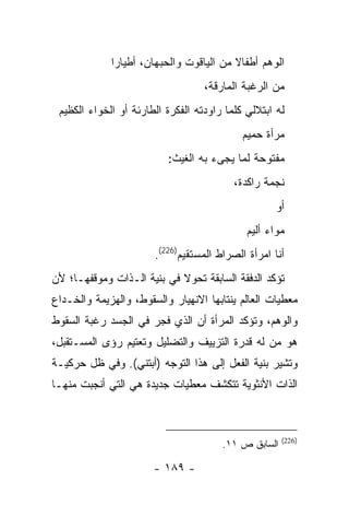 ‫ﺍﻟﻭﻫﻡ ﺃﻁﻔﺎﻻ ﻤﻥ ﺍﻟﻴﺎﻗﻭﺕ ﻭﺍﻟﺤﺒﻬﺎﻥ، ﺃﻁﻴﺎ ‪‬ﺍ‬
              ‫ﺭ‬
                                   ‫ﻤﻥ ﺍﻟﺭﻏﺒﺔ ﺍﻟﻤﺎﺭﻗﺔ،‬
 ‫ﻟﻪ ﺍﺒﺘﻼﻟﻲ ﻜﻠﻤﺎ ﺭﺍﻭﺩﺘﻪ ﺍﻟﻔﻜﺭﺓ ﺍﻟﻁﺎﺭﺌﺔ ﺃﻭ ﺍﻟﺨﻭﺍﺀ ﺍﻟﻜﻅﻴﻡ‬
                                            ‫ﻤﺭﺃﺓ ﺤﻤﻴﻡ‬
                          ‫ﻤﻔﺘﻭﺤﺔ ﻟﻤﺎ ﻴﺠﻰﺀ ﺒﻪ ﺍﻟﻐﻴﺙ:‬
                                          ‫ﻨﺠﻤﺔ ﺭﺍﻜﺩﺓ،‬
                                                    ‫ﺃﻭ‬
                                             ‫ﻤﻭﺍﺀ ﺃﻟﻴﻡ‬
                       ‫ﺃﻨﺎ ﺍﻤﺭﺃﺓ ﺍﻟﺼﺭﺍﻁ ﺍﻟﻤﺴﺘﻘﻴﻡ)622(.‬
‫ﺘﺅﻜﺩ ﺍﻟﺩﻓﻘﺔ ﺍﻟﺴﺎﺒﻘﺔ ﺘﺤﻭﻻ ﻓﻲ ﺒﻨﻴﺔ ﺍﻟـﺫﺍﺕ ﻭﻤﻭﻗﻔﻬـﺎ؛ ﻷﻥ‬
‫ﻤﻌﻁﻴﺎﺕ ﺍﻟﻌﺎﻟﻡ ﻴﻨﺘﺎﺒﻬﺎ ﺍﻻﻨﻬﻴﺎﺭ ﻭﺍﻟﺴﻘﻭﻁ، ﻭﺍﻟﻬﺯﻴﻤﺔ ﻭﺍﻟﺨـﺩﺍﻉ‬
‫ﻭﺍﻟﻭﻫﻡ، ﻭﺘﺅﻜﺩ ﺍﻟﻤﺭﺃﺓ ﺃﻥ ﺍﻟﺫﻱ ﻓﺠﺭ ﻓﻲ ﺍﻟﺠﺴﺩ ﺭﻏﺒﺔ ﺍﻟﺴﻘﻭﻁ‬
‫ﻫﻭ ﻤﻥ ﻟﻪ ﻗﺩﺭﺓ ﺍﻟﺘﺯﻴﻴﻑ ﻭﺍﻟﺘﻀﻠﻴل ﻭﺘﻌﺘﻴﻡ ﺭﺅﻯ ﺍﻟﻤﺴـﺘﻘﺒل،‬
‫ﻭﺘﺸﻴﺭ ﺒﻨﻴﺔ ﺍﻟﻔﻌل ﺇﻟﻰ ﻫﺫﺍ ﺍﻟﺘﻭﺠﻪ )ﺃﺒﺘﻨﻲ(. ﻭﻓﻲ ﻅل ﺤﺭﻜﻴـﺔ‬
‫ﺍﻟﺫﺍﺕ ﺍﻷﻨﺜﻭﻴﺔ ﺘﺘﻜﺸﻑ ﻤﻌﻁﻴﺎﺕ ﺠﺩﻴﺩﺓ ﻫﻲ ﺍﻟﺘﻲ ﺃﻨﺠﺒﺕ ﻤﻨﻬـﺎ‬



                                                      ‫)622(‬
                                       ‫ﺍﻟﺴﺎﺒﻕ ﺹ ١١.‬

                       ‫- ٩٨١ -‬
 