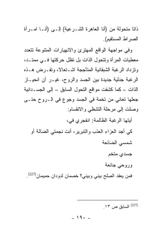 ‫ﺫﺍ ﹰﺎ ﻤﺘﺤﻭﻟﺔ ﻤﻥ )ﺃﻨﺎ ﺍﻟﻌﺎﻫﺭﺓ ﺍﻟﺸـﺭﻋﻴﺔ( ﺇﻟـﻰ )ﺃﻨـﺎ ﺍﻤـﺭﺃﺓ‬
                                                    ‫ﺘ‬
                                      ‫ﺍﻟﺼﺭﺍﻁ ﺍﻟﻤﺴﺘﻘﻴﻡ(.‬
‫ﻭﻓﻲ ﻤﻭﺍﺠﻬﺔ ﺍﻟﻭﺍﻗﻊ ﺍﻟﻤﻬﺘﺭﺉ ﻭﺍﻻﻨﻬﻴﺎﺭﺍﺕ ﺍﻟﻤﺘﻨﻭﻋﺔ ﺘﺘﻌﺩﺩ‬
‫ﻤﻌﻁﻴﺎﺕ ﺍﻟﻤﺭﺃﺓ ﻭﺘﺘﺤﻭل ﺍﻟﺫﺍﺕ ﺒل ﺘﻅل ﺤﺭﻜﺘﻬﺎ ﻓـﻲ ﻤﻤﺘـﺩ،‬
‫ﻭﺘﺯﺩﺍﺩ ﺍﻟﺭﻏﺒﺔ ﺍﻟﺸﺒﻘﺎﻨﻴﺔ ﺍﻟﻤﺘﺄﺠﺠﺔ ﺍﺸـﺘﻌﺎﻻ، ﻭﺘﻔـﺭﺽ ﻫـﺫﻩ‬
‫ﺍﻟﺭﻏﺒﺔ ﺠﺩﻟﻴﺔ ﺠﺩﻴﺩﺓ ﺒﻴﻥ ﺍﻟﺠﺴﺩ ﻭﺍﻟﺭﻭﺡ، ﻏﻴـﺭ ﺃﻥ ﺍﻨﺤﻴـﺎﺯ‬
‫ﺍﻟﺫﺍﺕ – ﻜﻤﺎ ﻜﺸﻔﺕ ﻤﻭﺍﻗﻊ ﺍﻟﺘﺤﻭل ﺍﻟﺴﺎﺒﻕ – ﺇﻟﻰ ﺍﻟﺠﺴـﺩﺍﻨﻴﺔ‬
‫ﺠﻌﻠﻬﺎ ﺘﻌﺎﻨﻲ ﻤﻥ ﺘﺨﻤﺔ ﻓﻲ ﺍﻟﺠﺴﺩ ﻭﺠﻭﻉ ﻓﻲ ﺍﻟـﺭﻭﺡ ﺤﺘـﻰ‬
                     ‫ﻭﺼﻠﺕ ﺇﻟﻰ ﻤﺭﺤﻠﺔ ﺍﻟﺘﺸﻅﻲ ﻭﺍﻻﻨﻘﺴﺎﻡ:‬
                    ‫ﺃﻴﺘﻬﺎ ﺍﻟﺭﻏﺒﺔ ﺍﻟﻅﺎﻟﻤﺔ: ﺍﻨﻔﺠﺭﻱ ﻓﻲ،‬
                     ‫‪‬‬
   ‫ﻜﻲ ﺃﺠﺩ ﺍﻟﻌﺯﺍﺀ ﺍﻟﻌﺫﺏ ﻭﺍﻟﺘﺒﺭﻴﺭ، ﺃﻨﺕ ﻨﺠﻤﺘﻲ ﺍﻟﻀﺎﻟﺔ ﺃﻭ‬
                                      ‫ﺸﻤﺴﻲ ﺍﻟﻀﺎﺌﻌﺔ‬
                                         ‫ﺠﺴﺩﻱ ﻤﺘﺨﻡ‬
                                       ‫ﻭﺭﻭﺤﻲ ﺠﺎﺌﻌﺔ‬
 ‫ﻓﻤﻥ ﻴﻌﻘﺩ ﺍﻟﺼﻠﺢ ﺒﻴﻨﻲ ﻭﺒﻴﻨﻲ؟ ﺨﺼﻤﺎﻥ ﻟﺩﻭﺩﺍﻥ ﺤﻤﻴﻤﺎﻥ)722(.‬




                                                     ‫)722(‬
                                      ‫ﺍﻟﺴﺎﺒﻕ ﺹ ٣١.‬

                       ‫- ٠٩١ -‬
 