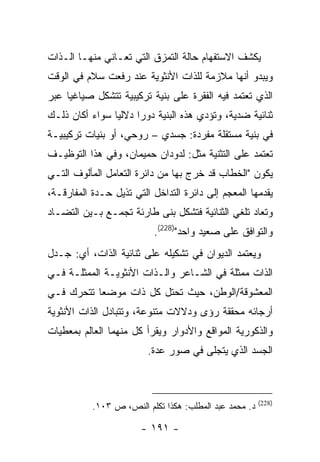 ‫ﻴﻜﺸﻑ ﺍﻻﺴﺘﻔﻬﺎﻡ ﺤﺎﻟﺔ ﺍﻟﺘﻤﺯﻕ ﺍﻟﺘﻲ ﺘﻌـﺎﻨﻲ ﻤﻨﻬـﺎ ﺍﻟـﺫﺍﺕ‬
‫ﻭﻴﺒﺩﻭ ﺃﻨﻬﺎ ﻤﻼﺯﻤﺔ ﻟﻠﺫﺍﺕ ﺍﻷﻨﺜﻭﻴﺔ ﻋﻨﺩ ﺭﻓﻌﺕ ﺴﻼﻡ ﻓﻲ ﺍﻟﻭﻗﺕ‬
‫ﺍﻟﺫﻱ ﺘﻌﺘﻤﺩ ﻓﻴﻪ ﺍﻟﻔﻘﺭﺓ ﻋﻠﻰ ﺒﻨﻴﺔ ﺘﺭﻜﻴﺒﻴﺔ ﺘﺘﺸﻜل ﺼﻴﺎﻏﻴﺎ ﻋﺒﺭ‬
     ‫‪‬‬
‫ﺜﻨﺎﺌﻴﺔ ﻀﺩﻴﺔ، ﻭﺘﺅﺩﻱ ﻫﺫﻩ ﺍﻟﺒﻨﻴﺔ ﺩﻭ ‪‬ﺍ ﺩﻻﻟ ‪‬ﺎ ﺴﻭﺍﺀ ﺃﻜﺎﻥ ﺫﻟـﻙ‬
                ‫ﻴ‬      ‫ﺭ‬
‫ﻓﻲ ﺒﻨﻴﺔ ﻤﺴﺘﻘﻠﺔ ﻤﻔﺭﺩﺓ: ﺠﺴﺩﻱ – ﺭﻭﺤﻲ، ﺃﻭ ﺒﻨﻴﺎﺕ ﺘﺭﻜﻴﺒﻴـﺔ‬
‫ﺘﻌﺘﻤﺩ ﻋﻠﻰ ﺍﻟﺘﺜﻨﻴﺔ ﻤﺜل: ﻟﺩﻭﺩﺍﻥ ﺤﻤﻴﻤﺎﻥ، ﻭﻓﻲ ﻫﺫﺍ ﺍﻟﺘﻭﻅﻴـﻑ‬
‫ﻴﻜﻭﻥ "ﺍﻟﺨﻁﺎﺏ ﻗﺩ ﺨﺭﺝ ﺒﻬﺎ ﻤﻥ ﺩﺍﺌﺭﺓ ﺍﻟﺘﻌﺎﻤل ﺍﻟﻤﺄﻟﻭﻑ ﺍﻟﺘـﻲ‬
‫ﻴﻘﺩﻤﻬﺎ ﺍﻟﻤﻌﺠﻡ ﺇﻟﻰ ﺩﺍﺌﺭﺓ ﺍﻟﺘﺩﺍﺨل ﺍﻟﺘﻲ ﺘﺫﻴل ﺤـﺩﺓ ﺍﻟﻤﻔﺎﺭﻗـﺔ،‬
‫ﻭﺘﻌﺎﺩ ﺘﻠﻐﻲ ﺍﻟﺜﻨﺎﺌﻴﺔ ﻓﺘﺸﻜل ﺒﻨﻰ ﻁﺎﺭﺌﺔ ﺘﺠﻤـﻊ ﺒـﻴﻥ ﺍﻟﺘﻀـﺎﺩ‬
                          ‫ﻭﺍﻟﺘﻭﺍﻓﻕ ﻋﻠﻰ ﺼﻌﻴﺩ ﻭﺍﺤﺩ")822(.‬
‫ﻭﻴﻌﺘﻤﺩ ﺍﻟﺩﻴﻭﺍﻥ ﻓﻲ ﺘﺸﻜﻴﻠﻪ ﻋﻠﻰ ﺜﻨﺎﺌﻴﺔ ﺍﻟﺫﺍﺕ، ﺃﻱ: ﺠـﺩل‬
‫ﺍﻟﺫﺍﺕ ﻤﻤﺜﻠﺔ ﻓﻲ ﺍﻟﺸـﺎﻋﺭ ﻭﺍﻟـﺫﺍﺕ ﺍﻷﻨﺜﻭﻴـﺔ ﺍﻟﻤﻤﺜﻠـﺔ ﻓـﻲ‬
‫ﺍﻟﻤﻌﺸﻭﻗﺔ/ﺍﻟﻭﻁﻥ، ﺤﻴﺙ ﺘﺤﺘل ﻜل ﺫﺍﺕ ﻤﻭﻀ ‪‬ﺎ ﺘﺘﺤﺭﻙ ﻓـﻲ‬
           ‫ﻌ‬
‫ﺃﺭﺠﺎﺌﻪ ﻤﺤﻘﻘﺔ ﺭﺅﻯ ﻭﺩﻻﻻﺕ ﻤﺘﻨﻭﻋﺔ، ﻭﺘﺘﺒﺎﺩل ﺍﻟﺫﺍﺕ ﺍﻷﻨﺜﻭﻴﺔ‬
‫ﻭﺍﻟﺫﻜﻭﺭﻴﺔ ﺍﻟﻤﻭﺍﻗﻊ ﻭﺍﻷﺩﻭﺍﺭ ﻭﻴﻘﺭﺃ ﻜل ﻤﻨﻬﻤﺎ ﺍﻟﻌﺎﻟﻡ ﺒﻤﻌﻁﻴﺎﺕ‬
                         ‫ﺍﻟﺠﺴﺩ ﺍﻟﺫﻱ ﻴﺘﺠﻠﻰ ﻓﻲ ﺼﻭﺭ ﻋﺩﺓ.‬



                                                        ‫)822(‬
           ‫ﺩ. ﻤﺤﻤﺩ ﻋﺒﺩ ﺍﻟﻤﻁﻠﺏ: ﻫﻜﺫﺍ ﺘﻜﻠﻡ ﺍﻟﻨﺹ، ﺹ ٣٠١.‬

                       ‫- ١٩١ -‬
 