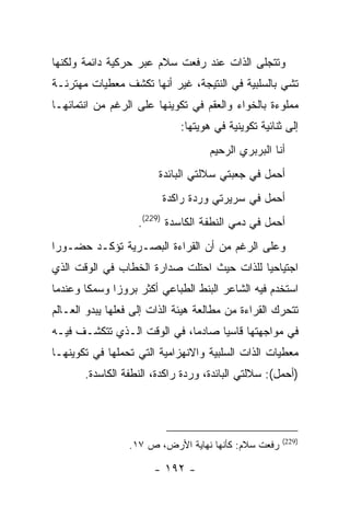 ‫ﻭﺘﺘﺠﻠﻰ ﺍﻟﺫﺍﺕ ﻋﻨﺩ ﺭﻓﻌﺕ ﺴﻼﻡ ﻋﺒﺭ ﺤﺭﻜﻴﺔ ﺩﺍﺌﻤﺔ ﻭﻟﻜﻨﻬﺎ‬
‫ﺘﺸﻲ ﺒﺎﻟﺴﻠﺒﻴﺔ ﻓﻲ ﺍﻟﻨﺘﻴﺠﺔ، ﻏﻴﺭ ﺃﻨﻬﺎ ﺘﻜﺸﻑ ﻤﻌﻁﻴﺎﺕ ﻤﻬﺘﺭﺌـﺔ‬
‫ﻤﻤﻠﻭﺀﺓ ﺒﺎﻟﺨﻭﺍﺀ ﻭﺍﻟﻌﻘﻡ ﻓﻲ ﺘﻜﻭﻴﻨﻬﺎ ﻋﻠﻰ ﺍﻟﺭﻏﻡ ﻤﻥ ﺍﻨﺘﻤﺎﺌﻬـﺎ‬
                             ‫ﺇﻟﻰ ﺜﻨﺎﺌﻴﺔ ﺘﻜﻭﻴﻨﻴﺔ ﻓﻲ ﻫﻭﻴﺘﻬﺎ:‬
                                    ‫ﺃﻨﺎ ﺍﻟﺒﺭﺒﺭﻱ ﺍﻟﺭﺤﻴﻡ‬
                        ‫ﺃﺤﻤل ﻓﻲ ﺠﻌﺒﺘﻲ ﺴﻼﻟﺘﻲ ﺍﻟﺒﺎﺌﺩﺓ‬
                         ‫ﺃﺤﻤل ﻓﻲ ﺴﺭﻴﺭﺘﻲ ﻭﺭﺩﺓ ﺭﺍﻜﺩﺓ‬
                   ‫ﺃﺤﻤل ﻓﻲ ﺩﻤﻲ ﺍﻟﻨﻁﻔﺔ ﺍﻟﻜﺎﺴﺩﺓ )922(.‬
‫ﻭﻋﻠﻰ ﺍﻟﺭﻏﻡ ﻤﻥ ﺃﻥ ﺍﻟﻘﺭﺍﺀﺓ ﺍﻟﺒﺼـﺭﻴﺔ ﺘﺅﻜـﺩ ﺤﻀـﻭ ‪‬ﺍ‬
 ‫ﺭ‬
‫ﺍﺠﺘﻴﺎﺤ ‪‬ﺎ ﻟﻠﺫﺍﺕ ﺤﻴﺙ ﺍﺤﺘﻠﺕ ﺼﺩﺍﺭﺓ ﺍﻟﺨﻁﺎﺏ ﻓﻲ ﺍﻟﻭﻗﺕ ﺍﻟﺫﻱ‬
                                            ‫ﻴ‬
‫ﺍﺴﺘﺨﺩﻡ ﻓﻴﻪ ﺍﻟﺸﺎﻋﺭ ﺍﻟﺒﻨﻁ ﺍﻟﻁﺒﺎﻋﻲ ﺃﻜﺜﺭ ﺒﺭﻭ ‪‬ﺍ ﻭﺴﻤ ﹰﺎ ﻭﻋﻨﺩﻤﺎ‬
        ‫ﻜ‬      ‫ﺯ‬
‫ﺘﺘﺤﺭﻙ ﺍﻟﻘﺭﺍﺀﺓ ﻤﻥ ﻤﻁﺎﻟﻌﺔ ﻫﻴﺌﺔ ﺍﻟﺫﺍﺕ ﺇﻟﻰ ﻓﻌﻠﻬﺎ ﻴﺒﺩﻭ ﺍﻟﻌـﺎﻟﻡ‬
‫ﻓﻲ ﻤﻭﺍﺠﻬﺘﻬﺎ ﻗﺎﺴ ‪‬ﺎ ﺼﺎﺩ ‪‬ﺎ، ﻓﻲ ﺍﻟﻭﻗﺕ ﺍﻟـﺫﻱ ﺘﺘﻜﺸـﻑ ﻓﻴـﻪ‬
                             ‫ﻤ‬      ‫ﻴ‬
‫ﻤﻌﻁﻴﺎﺕ ﺍﻟﺫﺍﺕ ﺍﻟﺴﻠﺒﻴﺔ ﻭﺍﻻﻨﻬﺯﺍﻤﻴﺔ ﺍﻟﺘﻲ ﺘﺤﻤﻠﻬﺎ ﻓﻲ ﺘﻜﻭﻴﻨﻬـﺎ‬
       ‫)ﺃﺤﻤل(: ﺴﻼﻟﺘﻲ ﺍﻟﺒﺎﺌﺩﺓ، ﻭﺭﺩﺓ ﺭﺍﻜﺩﺓ، ﺍﻟﻨﻁﻔﺔ ﺍﻟﻜﺎﺴﺩﺓ.‬




                                                      ‫)922(‬
                 ‫ﺭﻓﻌﺕ ﺴﻼﻡ: ﻜﺄﻨﻬﺎ ﻨﻬﺎﻴﺔ ﺍﻷﺭﺽ، ﺹ ٧١.‬

                       ‫- ٢٩١ -‬
 