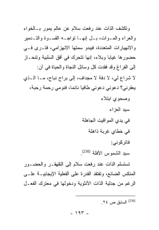 ‫ﻭﺘﻜﺸﻑ ﺍﻟﺫﺍﺕ ﻋﻨﺩ ﺭﻓﻌﺕ ﺴﻼﻡ ﻋﻥ ﻋﺎﻟﻡ ﻴﻤﻭﺭ ﺒـﺎﻟﺨﻭﺍﺀ‬
‫ﻭﺍﻟﻌﺭﺍﺀ ﻭﺍﻟﻤـﻭﺍﺕ، ﺒـل ﺇﻨﻬـﺎ ﺘﻭﺍﺠـﻪ ﺍﻟﻘﺴـﻭﺓ ﻭﺍﻟﺘـﺩﻤﻴﺭ‬
‫ﻭﺍﻻﻨﻬﻴﺎﺭﺍﺕ ﺍﻟﻤﺘﻌﺩﺩﺓ، ﻓﻴﺒﺩﻭ ﺴﻤﺘﻬﺎ ﺍﻻﻨﻬﺯﺍﻤﻲ، ﻓﺘـﺭﻯ ﻓـﻲ‬
‫ﺤﻀﻭﺭﻫﺎ ﻏﻴﺎ ‪‬ﺎ ﻭﺒﻼﺀ، ﺇﻨﻬﺎ ﺘﺘﺤﺭﻙ ﻓﻲ ﺃﻓﻕ ﺍﻟﺴﻠﺒﻴﺔ ﻭﺘﻨﺤـﺎﺯ‬
                                         ‫ﺒ‬
      ‫ﺇﻟﻰ ﺍﻟﻔﺭﺍﻍ ﻭﻗﺩ ﻓﻘﺩﺕ ﻜل ﻭﺴﺎﺌل ﺍﻟﻨﺠﺎﺓ ﻭﺍﻟﺤﻴﺎﺓ ﻓﻲ ﺁﻥ:‬
‫ﻻ ﺸﺭﺍﻉ ﻟﻲ، ﻻ ﺩﻓﺔ ﻻ ﻤﺠﺩﺍﻑ، ﺇﻟﻰ ﺒﺭﺍﺡ ﻨﺒﺎﺡ، ﻤـﺎ ﺍﻟـﺫﻱ‬
  ‫ﻴﻌﻘﺭﻨﻲ؟ ﺩﻋﻭﻨﻲ ﺩﻋﻭﻨﻲ ﻁﺎﻓ ‪‬ﺎ ﻨﺎﺌ ‪‬ﺎ، ﻓﻨﻭﻤﻲ ﺭﺤﻤﺔ ﺭﺤﺒﺔ،‬
                     ‫ﻴ ﻤ‬
                                      ‫ﻭﺼﺤﻭﻱ ﺍﺒﺘﻼﺀ‬
                                          ‫ﺴﻴﺩ ﺍﻟﻌﺯﺍﺀ‬
                            ‫ﻓﻲ ﻴﺩﻱ ﺍﻟﻤﻭﺍﻗﻴﺕ ﺍﻟﺠﺎﻫﻠﺔ‬
                                ‫ﻓﻲ ﺨﻁﺎﻱ ﻏﺭﺒﺔ ﺫﺍﻫﻠﺔ‬
                                           ‫ﻓﺎﺘﺭﻜﻭﻨﻲ:‬
                            ‫ﺴﻴﺩ ﺍﻟﺸﻤﻭﺱ ﺍﻵﻓﻠﺔ )032(.‬
‫ﺘﺴﺘﺴﻠﻡ ﺍﻟﺫﺍﺕ ﻋﻨﺩ ﺭﻓﻌﺕ ﺴﻼﻡ ﺇﻟﻰ ﺍﻟﺘﻘﻬﻘـﺭ ﻭﺍﻟﺤﻀـﻭﺭ‬
‫ﺍﻟﻤﻨﻜﺱ ﺍﻟﻀﺎﺌﻊ، ﻭﺘﻔﺘﻘﺩ ﺍﻟﻘﺩﺭﺓ ﻋﻠﻰ ﺍﻟﻔﻌﻠﻴﺔ ﺍﻹﻴﺠﺎﺒﻴـﺔ ﻋﻠـﻰ‬
‫ﺍﻟﺭﻏﻡ ﻤﻥ ﺠﺩﻟﻴﺔ ﺍﻟﺫﺍﺕ ﺍﻷﻨﺜﻭﻴﺔ ﻭﺩﺨﻭﻟﻬﺎ ﻓﻲ ﻤﻌﺘﺭﻙ ﺍﻟﻔﻌـل‬

                                                     ‫)032(‬
                                      ‫ﺍﻟﺴﺎﺒﻕ ﺹ ٤٢.‬

                      ‫- ٣٩١ -‬
 