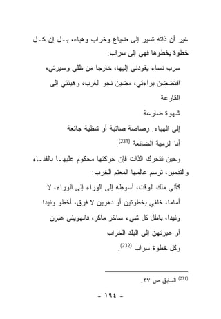 ‫ﻏﻴﺭ ﺃﻥ ﺫﺍﺘﻪ ﺘﺴﻴﺭ ﺇﻟﻰ ﻀﻴﺎﻉ ﻭﺨﺭﺍﺏ ﻭﻫﺒﺎﺀ، ﺒـل ﺇﻥ ﻜـل‬
                         ‫ﺨﻁﻭﺓ ﻴﺨﻁﻭﻫﺎ ﻓﻬﻲ ﺇﻟﻰ ﺴﺭﺍﺏ:‬
    ‫ﺴﺭﺏ ﻨﺴﺎﺀ ﻴﻘﻭﺩﻨﻲ ﺇﻟﻴﻬﺎ، ﺨﺎﺭ ‪‬ﺎ ﻤﻥ ﻅﻠﻲ ﻭﺴﻴﺭﺘﻲ،‬
                    ‫ﺠ‬
     ‫ﺍﻓﺘﻀﻀﻥ ﺒﺭﺍﺀﺘﻲ، ﻤﻀﻴﻥ ﻨﺤﻭ ﺍﻟﻐﺭﺏ، ﻭﻫﻴﺌﺘﻲ ﺇﻟﻰ‬
                                             ‫ﺍﻟﻘﺎﺭﻋﺔ‬
                                      ‫ﺸﻬﻭﺓ ﻀﺎﺭﻋﺔ‬
           ‫ﺇﻟﻰ ﺍﻟﻬﺒﺎﺀ. ﺭﺼﺎﺼﺔ ﺼﺎﺌﺒﺔ ﺃﻭ ﺸﻅﻴﺔ ﺠﺎﺌﻌﺔ‬
                            ‫ﺃﻨﺎ ﺍﻟﺭﻤﻴﺔ ﺍﻟﻀﺎﺌﻌﺔ )132(.‬
‫ﻭﺤﻴﻥ ﺘﺘﺤﺭﻙ ﺍﻟﺫﺍﺕ ﻓﺈﻥ ﺤﺭﻜﺘﻬﺎ ﻤﺤﻜﻭﻡ ﻋﻠﻴﻬـﺎ ﺒﺎﻟﻔﻨـﺎﺀ‬
                    ‫ﻭﺍﻟﺘﺩﻤﻴﺭ، ﺘﺭﺴﻡ ﻋﺎﻟﻤﻬﺎ ﺍﻟﻤﻌﺘﻡ ﺍﻟﺨﺭﺏ:‬
    ‫ﻜﺄﻨﻲ ﻤﻠﻙ ﺍﻟﻭﻗﺕ، ﺃﺴﻭﻁﻪ ﺇﻟﻰ ﺍﻟﻭﺭﺍﺀ ﺇﻟﻰ ﺍﻟﻭﺭﺍﺀ، ﻻ‬
   ‫ﺃﻤﺎ ‪‬ﺎ، ﺨﻠﻔﻲ ﺒﺨﻁﻭﺘﻴﻥ ﺃﻭ ﺩﻫﺭﻴﻥ ﻻ ﻓﺭﻕ، ﺃﺨﻁﻭ ﻭﺌﻴ ‪‬ﺍ‬
    ‫ﺩ‬                                         ‫ﻤ‬
     ‫ﻭﺌﻴ ‪‬ﺍ، ﺒﺎﻁل ﻜل ﺸﻲﺀ ﺴﺎﺨﺭ ﻤﺎﻜﺭ، ﻓﺎﻟﻬﻭﻴﻨﻰ ﻋﺒﺭﻥ‬
                                            ‫ﺩ‬
                         ‫ﺃﻭ ﻋﺒﺭﺘﻬﻥ ﺇﻟﻰ ﺍﻟﺒﻠﺩ ﺍﻟﺨﺭﺍﺏ‬
                             ‫ﻭﻜل ﺨﻁﻭﺓ ﺴﺭﺍﺏ )232(.‬


                                                    ‫)132(‬
                                     ‫ﺍﻟﺴﺎﺒﻕ ﺹ ٧٢.‬

                      ‫- ٤٩١ -‬
 