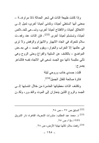 ‫ﻭﺇﺫﺍ ﻜﺎﻨﺕ ﻁﺒﻴﻌﺔ ﺍﻟﺫﺍﺕ ﻓﻲ ﺸﻌﺭ ﺍﻟﺤﺩﺍﺜﺔ ﺫﺍ ﹰﺎ ﻤﺭﺍﻭﻏـﺔ –‬
           ‫ﺘ‬
‫ﺒﻤﻌﻨﻰ ﺃﻨﻬﺎ "ﺘﺴﺘﻌﻠﻲ ﺃﺤﻴﺎ ﹰﺎ، ﻭﺘﺘﺩﻨﻰ ﺃﺤﻴﺎ ﹰﺎ ﺃﺨﺭﻯ، ﺘﻤﻴل ﺇﻟـﻰ‬
                 ‫ﻨ‬               ‫ﻨ‬
‫ﺍﻻﻨﻐﻼﻕ ﺃﺤﻴﺎ ﹰﺎ، ﻭﺍﻻﻓﺘﺘﺎﺡ ﺃﺤﻴﺎ ﹰﺎ ﺃﺨﺭﻯ، ﻭﺘﺴـﻌﻰ ﻟﻠﺨـﻼﺹ‬
                     ‫ﻨ‬                 ‫ﻨ‬
‫ﺃﺤﻴﺎ ﹰﺎ، ﻭﺘﺴﺘﺴﻠﻡ ﺃﺤﻴﺎ ﹰﺎ ﺃﺨﺭﻯ )332(- ﻓﺈﻥ ﺍﻟﺫﺍﺕ ﻋﻨﺩ ﺭﻓﻌـﺕ‬
                                 ‫ﻨ‬                ‫ﻨ‬
‫ﺴﻼﻡ ﺘﺘﺤﺭﻙ ﻓﻲ ﺍﺘﺠﺎﻩ ﺍﻻﻨﻬﻴﺎﺭ ﻭﺍﻻﻨﻬﺯﺍﻡ ﻭﺍﻟﺭﻓﺽ ﻭﻻ ﺘﺭﻯ‬
‫ﻓﻲ ﻋﺎﻟﻤﻬﺎ ﺇﻻ ﺍﻟﺨﺭﺍﺏ ﻭﺍﻟﺨﻭﺍﺭ، ﻭﻴﻘﻭﻡ ﺍﻟﺠﺴﺩ – ﻓﻲ ﺒﻌـﺽ‬
‫ﺍﻟﻤﻭﺍﻀﻊ – ﺒﺎﻟﻜﺸﻑ ﻋﻥ ﺍﻟﺴﻠﺒﻴﺔ ﻭﺍﻟﻔﺭﺍﻍ ﻭﺤﺘﻰ ﺍﻟﺭﻭﺡ ﻭﻫﻲ‬
‫ﺘﺄﺘﻲ ﻤﺘﻠﺒﺴﺔ ﺫﺍﺘﻬﺎ ﻤﻊ ﺍﻟﺠﺴﺩ ﺘﺴﻌﻰ ﻓﻲ ﺍﻻﺘﺠﺎﻩ ﻨﻔﺴﻪ ﻓﺎﻟﺸﺎﻋﺭ‬
                                                     ‫ﻴﺼﺭﺡ:‬
                         ‫ﻗﻠﺕ: ﺠﺴﺩﻱ ﺨﺎﺌﺏ ﻭﺭﻭﺤﻲ ﻟﻴﻠﺔ‬
                         ‫ﻓﺎﺘﺭﺓ ﺼﺎﻟﺤﺔ ﻟﻠﻘﺘل ﺍﻟﺠﻤﻴل)432(.‬
‫ﻭﺘﻜﺸﻑ ﺍﻟﺫﺍﺕ ﻤﻌﻁﻴﺎﺘﻬﺎ ﺍﻟﺨﺎﺴﺭﺓ ﻤﻥ ﺨﻼل ﺍﻨﺘﺴﺎﺒﻬﺎ ﺇﻟـﻰ‬
‫ﺍﻟﺠﺴﺩ ﻭﺍﻟﺭﻭﺡ ﺍﻟﻠﺫﻴﻥ ﻴﻨﺤﺎﺯﺍﻥ ﺇﻟﻰ ﺍﻟﻤﻭﺕ ﻭﺍﻟﻨﻔـﻭﺭ، ﻭﻟﻜـﻥ‬



                                                           ‫)232(‬
                                ‫ﺍﻟﺴﺎﺒﻕ ﺹ ٧٢ – ﺹ ٨٢.‬
                                                           ‫)332(‬
‫ﺩ. ﻤﺤﻤﺩ ﻋﺒﺩ ﺍﻟﻤﻁﻠﺏ: ﻤﻨﺎﻭﺭﺍﺕ ﺍﻟﺸﻌﺭﻴﺔ، ﺍﻟﻘﺎﻫﺭﺓ، ﺩﺍﺭ ﺍﻟﺸﺭﻭﻕ‬
                                     ‫٩٩٩١، ﻁ١، ﺹ ٥٢.‬
                                                           ‫)432(‬
                   ‫ﺭﻓﻌﺕ ﺴﻼﻡ: ﻜﺄﻨﻬﺎ ﻨﻬﺎﻴﺔ ﺍﻷﺭﺽ، ﺹ ٨٢.‬

                         ‫- ٥٩١ -‬
 