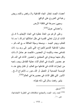 ‫ﺃﻋﻀﺎﺀ ﺍﻟﺠﺴﺩ ﺘﺨﺘﺎﺭ ﺍﺘﺠﺎﻩ ﺍﻟﻔﺎﻋﻠﻴﺔ ﻭﺍﻟـﺭﻓﺽ ﻭﺍﻟﺘﺤـﺭﻴﺽ‬
                               ‫ﺭﻏﺒﺔ ﻓﻲ ﺍﻟﺨﺭﻭﺝ ﻋﻠﻰ ﺍﻟﻭﺍﻗﻊ:‬
                         ‫ﻭﺠﻬﻲ: ﺼﺭﺨﺔ ﻓﻲ ﻗﺎﻓﻠﺔ ﺍﻷﺭﺽ‬
                                    ‫ﻭﺃﻋﻀﺎﺌﻲ ﻋﻭﻴل)532(.‬
‫ﻭﻋﻠﻰ ﺍﻟﺭﻏﻡ ﻤﻥ ﺍﺘﺨﺎﺫ ﺨﻁﻭﺓ ﻓﻲ ﺍﺘﺠﺎﻩ ﺍﻹﻴﺠﺎﺒﻴـﺔ ﻓـﺈﻥ‬
‫ﺍﻟﺫﺍﺕ ﻟﻡ ﺘﺯل ﺘﻌﺎﻨﻲ ﺍﻟﻘﺴﻭﺓ ﻓﻲ ﻅل ﺍﻤﺘﻼﻜﻬﺎ ﺇﺩﺭﺍ ﹰـﺎ ﺤـﺎ ‪‬ﺍ‬
 ‫ﺩ‬       ‫ﻜ‬
‫ﻟﻠﻌﺎﻟﻡ، ﻭﻴﺒﺩﻭ ﺍﻟﺠﺴﺩ - ﺒﻭﺼﻔﻪ ﻭﺴﻴﻠﺔ ﺍﻟﻌﻼﻗﺔ ﻤـﻊ ﺍﻟﻌـﺎﻟﻡ –‬
‫ﻤﺨﺘﺒ ‪‬ﺍ ﻟﻔﺎﻋﻠﻴﺔ ﺍﻟﺘﺩﻤﻴﺭ/ﺍﻟﺠﺭﺍﺡ، ﺍﻟﺘﻲ ﺘﺸﻴﺭ ﺇﻟﻰ ﻭﺠـﻭﺩ ﺫﺍﺕ‬
                                                 ‫ﺭ‬
‫ﺘﺘﻤﺎﻫﻰ ﻤﻌﻪ، ﻭﺘﺘﻠﺒﺴﻪ ﺁﻥ ﺍﻟﺤﻀﻭﺭ، ﻓﺎﻟﺠﺴﺩ ﻫﻭ ﺤﺎﻤل ﺍﻟـﺫﺍﺕ‬
‫ﻭﻜل ﻤﻨﻬﻤﺎ ﻴﻭﺠﺩﺍﻥ ﻓﻲ ﺍﻟﻤﺠﺘﻤﻊ. ﻭ"ﺤﻀﻭﺭ ﺍﻟﺫﺍﺕ ﻓﻲ ﺍﻟﻌـﺎﻟﻡ‬
‫ﻫﻭ ﺤﻀﻭﺭ ﻷﺠﺴﺎﺩ ﻓﻲ ﺍﻟﻌﺎﻟﻡ ﺃﺜﻨﺎﺀ ﻋﻤﻠﻴﺔ ﺍﻟﺘﻔﺎﻋل ﻭﻴﺼـﺎﺤﺒﻪ‬
‫ﻤﻥ ﺇﻨﺠﺎﺯﺍﺕ ﻟﻠﺫﺍﺕ ﻓﻲ ﺘﻔﺎﻋﻠﻬﺎ ﻤﻊ ﺍﻟﻌﺎﻟﻡ، ﺃﻭ ﻓﺸل ﻴﻨﺘﺞ ﻋﻨـﻪ‬
‫ﺍﻟﻭﺼﻤﺔ ﺍﻟﺠﺴﺩﻴﺔ ﺃﻭ ﺍﻟﺨﺠل ﺃﻭ ﺍﻟﺸـﻌﻭﺭ ﺒـﺎﻹﺤﺭﺍﺝ ﺍﻟـﺦ..‬
        ‫ﺍﻷﻤﻭﺭ ﺍﻟﺘﻲ ﺘﻘﻠﻕ ﺍﻟﺫﺍﺕ ﻓﻲ ﺤﻀﻭﺭﻫﺎ ﻓﻲ ﺍﻟﻌﺎﻟﻡ")632(.‬
                         ‫ﻴﺸﻴﺭ ﺭﻓﻌﺕ ﺴﻼﻡ ﺇﻟﻰ ﺫﺍﺘﻪ ﺒﻘﻭﻟﻪ:‬

                                                            ‫)532(‬
                                                  ‫ﺍﻟﺴﺎﺒﻕ.‬
                                                            ‫)632(‬
‫ﺃﺤﻤﺩ ﺯﺍﻴﺩ: ﺍﻟﺠﺴﺩ ﻭﺍﻟﻤﺠﺘﻤﻊ ﺍﺴﺘﻜﺸﺎﻓﺎﺕ ﻓﻲ ﺍﻟﻨﻅﺭﻴﺔ ﺍﻻﺠﺘﻤﺎﻋﻴﺔ،‬
                                                  ‫ﺹ ٠١.‬

                         ‫- ٦٩١ -‬
 