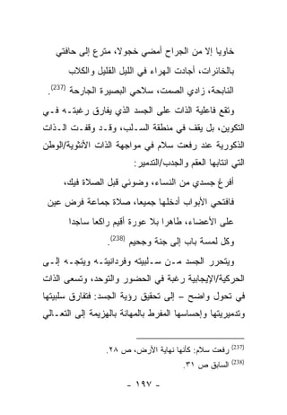 ‫ﺨﺎﻭ ‪‬ﺎ ﺇﻻ ﻤﻥ ﺍﻟﺠﺭﺍﺡ ﺃﻤﻀﻲ ﺨﺠﻭﻻ، ﻤﺘﺭﻉ ﺇﻟﻰ ﺤﺎﻓﺘﻲ‬
                                           ‫ﻴ‬
       ‫ﺒﺎﻟﺨﺎﺌﺭﺍﺕ، ﺃﺠﺎﺩﺕ ﺍﻟﻬﺭﺍﺀ ﻓﻲ ﺍﻟﻠﻴل ﺍﻟﻘﻠﻴل ﻭﺍﻟﻜﻼﺏ‬
 ‫ﺍﻟﻨﺎﺒﺤﺔ، ﺯﺍﺩﻱ ﺍﻟﺼﻤﺕ، ﺴﻼﺤﻲ ﺍﻟﺒﺼﻴﺭﺓ ﺍﻟﺠﺎﺭﺤﺔ )732(.‬
‫ﻭﺘﻘﻊ ﻓﺎﻋﻠﻴﺔ ﺍﻟﺫﺍﺕ ﻋﻠﻰ ﺍﻟﺠﺴﺩ ﺍﻟﺫﻱ ﻴﻔﺎﺭﻕ ﺭﻏﺒﺘـﻪ ﻓـﻲ‬
‫ﺍﻟﺘﻜﻭﻴﻥ، ﺒل ﻴﻘﻑ ﻓﻲ ﻤﻨﻁﻘﺔ ﺍﻟﺴـﻠﺏ، ﻭﻗـﺩ ﻭﻗﻔـﺕ ﺍﻟـﺫﺍﺕ‬
‫ﺍﻟﺫﻜﻭﺭﻴﺔ ﻋﻨﺩ ﺭﻓﻌﺕ ﺴﻼﻡ ﻓﻲ ﻤﻭﺍﺠﻬﺔ ﺍﻟﺫﺍﺕ ﺍﻷﻨﺜﻭﻴﺔ/ﺍﻟﻭﻁﻥ‬
                         ‫ﺍﻟﺘﻲ ﺍﻨﺘﺎﺒﻬﺎ ﺍﻟﻌﻘﻡ ﻭﺍﻟﺠﺩﺏ/ﺍﻟﺘﺩﻤﻴﺭ:‬
     ‫ﺃﻓﺭﻍ ﺠﺴﺩﻱ ﻤﻥ ﺍﻟﻨﺴﺎﺀ، ﻭﻀﻭﺌﻲ ﻗﺒل ﺍﻟﺼﻼﺓ ﻓﻴﻙ،‬
 ‫ﻓﺎﻓﺘﺤﻲ ﺍﻷﺒﻭﺍﺏ ﺃﺩﺨﻠﻬﺎ ﺠﻤﻴ ‪‬ﺎ، ﺼﻼﺓ ﺠﻤﺎﻋﺔ ﻓﺭﺽ ﻋﻴﻥ‬
                     ‫ﻌ‬
       ‫ﻋﻠﻰ ﺍﻷﻋﻀﺎﺀ، ﻁﺎﻫ ‪‬ﺍ ﺒﻼ ﻋﻭﺭﺓ ﺃﻗﻴﻡ ﺭﺍﻜ ‪‬ﺎ ﺴﺎﺠ ‪‬ﺍ‬
        ‫ﺩ‬      ‫ﻌ‬                   ‫ﺭ‬
                  ‫ﻭﻜل ﻟﻤﺴﺔ ﺒﺎﺏ ﺇﻟﻰ ﺠﻨﺔ ﻭﺠﺤﻴﻡ )832(.‬
‫ﻭﻴﺘﺤﺭﺭ ﺍﻟﺠﺴﺩ ﻤـﻥ ﺴـﻠﺒﻴﺘﻪ ﻭﻓﺭﺩﺍﻨﻴﺘـﻪ ﻭﻴﺘﺠـﻪ ﺇﻟـﻰ‬
‫ﺍﻟﺤﺭﻜﻴﺔ/ﺍﻹﻴﺠﺎﺒﻴﺔ ﺭﻏﺒﺔ ﻓﻲ ﺍﻟﺤﻀﻭﺭ ﻭﺍﻟﺘﻭﺤﺩ، ﻭﺘﺴﻌﻰ ﺍﻟﺫﺍﺕ‬
‫ﻓﻲ ﺘﺤﻭل ﻭﺍﻀﺢ – ﺇﻟﻰ ﺘﺤﻘﻴﻕ ﺭﺅﻴﺔ ﺍﻟﺠﺴﺩ: ﻓﺘﻔﺎﺭﻕ ﺴﻠﺒﻴﺘﻬﺎ‬
‫ﻭﺘﺩﻤﻴﺭﻴﺘﻬﺎ ﻭﺇﺤﺴﺎﺴﻬﺎ ﺍﻟﻤﻔﺭﻁ ﺒﺎﻟﻤﻬﺎﻨﺔ ﺒﺎﻟﻬﺯﻴﻤﺔ ﺇﻟﻰ ﺍﻟﺘﻌـﺎﻟﻲ‬


                                                       ‫)732(‬
                 ‫ﺭﻓﻌﺕ ﺴﻼﻡ: ﻜﺄﻨﻬﺎ ﻨﻬﺎﻴﺔ ﺍﻷﺭﺽ، ﺹ ٨٢.‬
                                                       ‫)832(‬
                                        ‫ﺍﻟﺴﺎﺒﻕ ﺹ ١٣.‬

                       ‫- ٧٩١ -‬
 