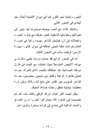 ‫ﺍﻟﻨﺹ، ﻭﺃﺤﻴﺎ ﹰﺎ ﻨﺤﻭ ﺍﻟﻜﻭﻥ ﻜﻤﺎ ﻓﻲ ﺩﻴﻭﺍﻥ "ﺍﻟﻨﺸﻴﺩﺓ" ﻟﻌﻼﺀ ﻋﺒﺩ‬
                                           ‫ﻨ‬
                                 ‫ﺍﻟﻬﺎﺩﻱ ﻓﻲ ﺍﻟﻤﺤﻭﺭ ﺍﻟﺜﺎﻨﻲ.‬
‫ﻭﺘﺸﺘﺒﻙ ﺍﻟﺫﺍﺕ ﻤﻊ ﺍﻟﺠﺴﺩ ﺒﻭﺼﻔﻪ ﻤﻭﻀﻭ ‪‬ﺎ ﻟﻬﺎ، ﻴﺸﻴﺭ ﺇﻟﻰ‬
               ‫ﻋ‬
‫ﺘﺤﻭﻻﺘﻬﺎ ﻭﻤﻜﻭﻨﺎﺘﻬﺎ ﺍﻟﺩﺍﺨﻠﻴﺔ، ﻓﺘﺒﺩﻭ ﻤﺘﻭﻗﺩﺓ ﻤﻊ ﺘﻭﻗـﺩ ﺍﻟﺠﺴـﺩ‬
‫ﻭﺍﻨﻔﻌﺎﻻﺘﻪ ﻓﻲ ﺁﻥ، ﻓﻴﻨﺸﻐل ﺍﻟﺸﺎﻋﺭ ﺒﺠﺴﺩﻩ ﺭﺍﻏ ‪‬ﺎ ﻓﻲ ﺘﻌﺭﻴـﺔ‬
           ‫ﺒ‬
‫ﺍﻟﻌﺎﻟﻡ ﻭﻗﺭﺍﺀﺘﻪ، ﻫﻜﺫﺍ ﺘﺘﺠﻠﻰ ﺍﻟﻌﻼﻗﺔ ﻓﻲ ﺩﻴﻭﺍﻥ "ﻜﺄﻨﻬـﺎ ﻨﻬﺎﻴـﺔ‬
                 ‫ﺍﻷﺭﺽ" ﻟﺭﻓﻌﺕ ﺴﻼﻡ، ﻓﻲ ﺍﻟﻤﺤﻭﺭ ﺍﻟﺜﺎﻟﺙ.‬
‫ﺃﻤﺎ ﻓﻲ ﺍﻟﻤﺤﻭﺭ ﺍﻟﺭﺍﺒﻊ ﻓﻘﺩ ﺠﺎﺀﺕ ﺩﺭﺍﺴﺔ ﺤﻠﻤﻲ ﺴﺎﻟﻡ ﻓـﻲ‬
‫ﺩﻴﻭﺍﻨﻪ "ﺍﻷﺒﻴﺽ ﺍﻟﻤﺘﻭﺴﻁ" ﺤﻴﺙ ﺘﻌﺎﻤﻠﺕ ﻤﻊ ﺍﻟﺠﺴﺩ ﻓﻲ ﻅـل‬
‫ﺤﺭﻜﺘﻪ ﺍﻟﺠﺴﺩﺍﻨﻴﺔ ﻋﻨﺩ ﺍﺤﺘﻜﺎﻜﻪ ﺒﺎﻟﺠﺴﺩ ﺍﻵﺨﺭ/ﺍﻟﻤﺭﺃﺓ، ﺤﻴـﺙ‬
‫ﺘﺘﺠﻠﻰ ﻅﺎﻫﺭﺓ: ﺍﻟﺭﻏﺒﺔ ﻭﺍﻟﻔﻌل ﺒﻴﻥ ﺠﺴﺩﻴﻥ ﻤﺤﻤﻭﻤﻴﻥ، ﺤﻴـﺙ‬
‫ﺍﻟﺸﺎﻋﺭ ﺍﻟﻤﻬﺯﻭﻡ ﻏﻴﺭ ﺍﻟﻘﺎﺩﺭ ﻋﻠﻰ ﻤﻨﺢ ﺍﻟﻤـﺭﺃﺓ/ﺍﻟـﻭﻁﻥ ﺃﻴـﺔ‬
              ‫ﻤﻌﻁﻴﺎﺕ ﺇﻴﺠﺎﺒﻴﺔ ﺘﺤﻘﻕ ﺭﻏﺒﺎﺕ ﺠﺴﺩﻫﺎ ﺍﻟﻤﺘﻭﻗﺩ.‬
‫ﻴﻅل ﺍﻟﺠﺴﺩ ﺃﻜﺜﺭ ﺁﻟﻴﺎﺕ ﺇﺩﺭﺍﻙ ﺍﻟﻭﺍﻗﻊ ﻭﺍﻜﺘﺸـﺎﻑ ﺍﻟﻌـﺎﻟﻡ‬
‫ﺨﺼﻭ ‪‬ﺎ ﻓﻲ ﺍﻟﺸﻌﺭ؛ ﻷﻨﻪ ﻴﺤﻤل ﻗﺩ ‪‬ﺍ ﻜﺒﻴـ ‪‬ﺍ ﻤـﻥ ﺍﻟﻌﻤـﻕ‬
            ‫ﺭ‬       ‫ﺭ‬                        ‫ﺼ‬
 ‫ﻭﺍﻷﺒﻌﺎﺩ ﺍﻟﺩﻻﻟﻴﺔ ﺍﻟﺘﻲ ﺘﺤﺘﺎﺝ ﺇﻟﻰ ﻗﺭﺍﺀﺓ ﻤﺴﺘﻤﺭﺓ ﻭﺘﺄﻭﻴل ﺩﺍﺌﻡ.‬




                        ‫- ٩١ -‬
 