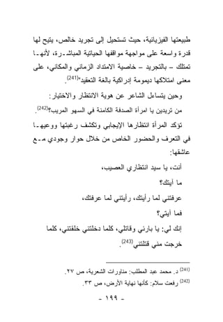 ‫ﻁﺒﻴﻌﺘﻬﺎ ﺍﻟﻔﻴﺯﻴﺎﺌﻴﺔ، ﺤﻴﺙ ﺘﺴﺘﺤﻴل ﺇﻟﻰ ﺘﺠﺭﻴﺩ ﺨﺎﻟﺹ، ﻴﺘﻴﺢ ﻟﻬﺎ‬
‫ﻗﺩﺭﺓ ﻭﺍﺴﻌﺔ ﻋﻠﻰ ﻤﻭﺍﺠﻬﺔ ﻤﻭﺍﻗﻔﻬﺎ ﺍﻟﺤﻴﺎﺘﻴﺔ ﺍﻟﻤﺒﺎﺸـﺭﺓ، ﻷﻨﻬـﺎ‬
‫ﺘﻤﺘﻠﻙ – ﺒﺎﻟﺘﺠﺭﻴﺩ – ﺨﺎﺼﻴﺔ ﺍﻻﻤﺘﺩﺍﺩ ﺍﻟﺯﻤﺎﻨﻲ ﻭﺍﻟﻤﻜﺎﻨﻲ، ﻋﻠﻰ‬
           ‫ﻤﻌﻨﻰ ﺍﻤﺘﻼﻜﻬﺎ ﺩﻴﻤﻭﻤﺔ ﺇﺩﺭﺍﻜﻴﺔ ﺒﺎﻟﻐﺔ ﺍﻟﺘﻌﻘﻴﺩ")142(.‬
     ‫ﻭﺤﻴﻥ ﻴﺘﺴﺎﺀل ﺍﻟﺸﺎﻋﺭ ﻋﻥ ﻫﻭﻴﺔ ﺍﻻﻨﺘﻅﺎﺭ ﻭﺍﻻﺨﺘﻴﺎﺭ:‬
‫ﻤﻥ ﺘﺭﻴﺩﻴﻥ ﻴﺎ ﺍﻤﺭﺃﺓ ﺍﻟﺼﺩﻓﺔ ﺍﻟﻜﺎﻤﻨﺔ ﻓﻲ ﺍﻟﺴﻬﻭ ﺍﻟﻤﺭﻴﺏ؟)242(.‬
‫ﺘﺅﻜﺩ ﺍﻟﻤﺭﺃﺓ ﺍﻨﺘﻅﺎﺭﻫﺎ ﺍﻹﻴﺠﺎﺒﻲ ﻭﺘﻜﺸﻑ ﺭﻏﺒﺘﻬﺎ ﻭﻭﻋﻴﻬـﺎ‬
‫ﻓﻲ ﺍﻟﺘﻌﺭﻑ ﻭﺍﻟﺤﻀﻭﺭ ﺍﻟﺨﺎﺹ ﻤﻥ ﺨﻼل ﺤﻭﺍﺭ ﻭﺠﻭﺩﻱ ﻤـﻊ‬
                                                   ‫ﻋﺎﺸﻘﻬﺎ:‬
                         ‫ﺃﻨﺕ، ﻴﺎ ﺴﻴﺩ ﺍﻨﺘﻅﺎﺭﻱ ﺍﻟﻌﺼﻴﺏ،‬
                                               ‫ﻤﺎ ﺁﻴﺘﻙ؟‬
                 ‫ﻋﺭﻓﺘﻨﻲ ﻟﻤﺎ ﺭﺃﻴﺘﻙ، ﺭﺃﻴﺘﻨﻲ ﻟﻤﺎ ﻋﺭﻓﺘﻙ،‬
                                              ‫ﻓﻤﺎ ﺁﻴﺘﻲ؟‬
    ‫ﺇﻨﻙ ﻟﻲ: ﻴﺎ ﺒﺎﺭﺌﻲ ﻭﻗﺎﺘﻠﻲ، ﻜﻠﻤﺎ ﺩﺨﻠﺘﻨﻲ ﺨﻠﻘﺘﻨﻲ، ﻜﻠﻤﺎ‬
                                ‫ﺨﺭﺠﺕ ﻤﻨﻲ ﻗﺘﻠﺘﻨﻲ)342(.‬

                                                        ‫)142(‬
           ‫ﺩ. ﻤﺤﻤﺩ ﻋﺒﺩ ﺍﻟﻤﻁﻠﺏ: ﻤﻨﺎﻭﺭﺍﺕ ﺍﻟﺸﻌﺭﻴﺔ، ﺹ ٧٢.‬
                                                        ‫)242(‬
                  ‫ﺭﻓﻌﺕ ﺴﻼﻡ: ﻜﺄﻨﻬﺎ ﻨﻬﺎﻴﺔ ﺍﻷﺭﺽ، ﺹ ٣٣.‬

                        ‫- ٩٩١ -‬
 