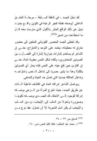 ‫ﻟﻘﺩ ﺩﺨل ﺍﻟﺠﺴﺩ – ﻓﻲ ﺍﻟﺩﻓﻘﺔ ﺍﻟﺴـﺎﺒﻘﺔ – ﻤﺭﺤﻠـﺔ ﺍﻟﻌﺸـﻕ‬
‫ﺍﻟﺩﺍﺨﻠﻲ "ﺒﻭﺼﻔﻪ ﻨﻘﻁﺔ ﺘﻔﺠﺭ ﺍﻟﺭﻏﺒﺔ ﻓﻲ ﺘﻜﻭﻴﻥ ﻭﺍﻗـﻊ ﺠﺩﻴـﺩ‬
‫ﺒﺩﻴل ﻋﻥ ﺫﻟﻙ ﺍﻟﻭﺍﻗﻊ ﺍﻟﻤﻨﺫﺭ ﺒﺎﻷﻓﻭل ﺍﻟﺫﻱ ﻤﺎﺭﺴﺕ ﻤﻌﻪ ﻜـل‬
                            ‫ﻤﺎ ﺍﺴﺘﻁﺎﻋﺕ ﻤﻥ ﺘﺩﻤﻴﺭ")442(.‬
‫ﻭﻗﺩ ﺘﺨﻁﻰ ﺍﻟﺠﺴﺩ ﺍﻟﺤﻀﻭﺭ ﺍﻟﻔﻴﺯﻴﺎﺌﻲ ﺍﻟﻤﺘﻌﻴﻥ ﺇﻟﻰ ﺤﻀﻭﺭ‬
‫ﺨﺎﺭﻕ ﻟﻪ ﻤﻌﻁﻴﺎﺘﻪ، ﻴﻌﺘﻤﺩ ﻋﻠﻰ ﺍﻟﺘﻭﺤﺩ ﻭﺍﻻﻤﺘﺯﺍﺝ، ﺤﺘـﻰ ﺇﻥ‬
‫ﺍﻟﺸﺎﻋﺭ ﻟﻡ ﻴﺴﺘﺨﺩﻡ ﺇﺸﺎﺭﺍﺕ ﺤﻭﺍﺭﻴﺔ ﺇﺸﺎﺭﺓ ﺇﻟﻰ ﺍﻟﻔﺼـل ﺒـﻴﻥ‬
‫ﺍﻟﺼﻭﺘﻴﻥ ﺍﻟﻤﺘﺤﺎﻭﺭﻴﻥ، ﻭﻟﻜﻨﻪ ﺸﻜل ﺍﻟﻨﺹ ﺒﻌﻔﻭﻴﺔ ﺘﺎﻤﺔ، ﺤﺘـﻰ‬
‫ﺇﻥ ﺍﻟﻘﺎﺭﺉ ﺤﻴﻥ ﺘﻘﻊ ﻋﻴﻨﻪ ﻋﻠﻰ ﺍﻟﻨﺹ ﻓﺈﻨﻪ ﻴﺤﺎﺭ ﺃﻱ ﺍﻟﺼﻭﺘﻴﻥ‬
‫ﻴﺘﻜﻠﻡ؟ ﻭﻫﺫﺍ ﻤﺎ ﻴﺸﻴﺭ ﺒﺼﺭ ‪‬ﺎ ﺇﻟﻰ ﺘﺩﺍﺨل ﺍﻟـﻨﺹ ﻭﺍﻤﺘﺯﺍﺠـﻪ‬
                           ‫ﻴ‬
      ‫ﻭﺘﺩﺍﺨل ﺍﻟﻌﻼﻗﺔ ﺠﺴﺩ ‪‬ﺎ ﺍﻟﺘﻲ ﺘﺼل ﺤﺩ ﺍﻟﺤﻴﺎﺓ ﻭﺍﻟﺘﻤﺎﻫﻲ.‬
                                    ‫ﻴ‬
‫ﻭﻴﻭﺍﺼل ﺍﻟﺸﺎﻋﺭ ﺇﺩﺭﺍﻜﻪ ﺍﻟﺤﺎﺩ ﻓﻲ ﺍﻜﺘﺸﺎﻑ ﻓﺎﻋﻠﻴﺔ ﺍﻟـﺫﺍﺕ‬
‫ﻋﻥ ﻁﺭﻴﻕ ﺍﻟﺠﺴﺩ، ﺤﻴﺙ ﺘﺨﺭﺝ ﺍﻟﻤﺭﺃﺓ ﻤﻥ ﺍﻟـﻭﻋﻲ ﺒﻭﺼـﻔﻪ‬
‫ﺇﺩﺭﺍ ﹰﺎ ﻟﻠﻭﺠﻭﺩ ﺇﻟـﻰ ﺍﻻﺤﺘﻜـﺎﻙ ﺍﻟﺠﺴـﺩﻱ ﺒﻭﺼـﻔﻪ ﺘﻜﻭﻴ ﹰـﺎ‬
  ‫ﻨ‬                                           ‫ﻜ‬
‫ﻭﺼﻴﺭﻭﺭﺓ ﻭﺘﺤﻭﻻ ﻤﻥ ﺍﻟﺴﻠﺏ ﺇﻟﻰ ﺍﻹﻴﺠﺎﺏ، ﻭﺒـﻴﻥ ﺍﻟﺴـﻠﺏ‬
‫ﻭﺍﻹﻴﺠﺎﺏ ﻟﻡ ﻴﻜﻥ ﺃﻤﺎﻡ ﺍﻟﺸﻌﺭﻴﺔ ﺇﻻ ﺃﻥ ﺘﺤﺎﻭل ﻋﻘﺩ ﻨﻭﻉ ﻤـﻥ‬

                                                       ‫)342(‬
                                 ‫ﺍﻟﺴﺎﺒﻕ ﺹ ٣٣ – ٤٣.‬
                                                       ‫)442(‬
          ‫ﺩ. ﻤﺤﻤﺩ ﻋﺒﺩ ﺍﻟﻤﻁﻠﺏ: ﻫﻜﺫﺍ ﺘﻜﻠﻡ ﺍﻟﻨﺹ، ﺹ ٠٤١.‬

                      ‫- ٠٠٢ -‬
 