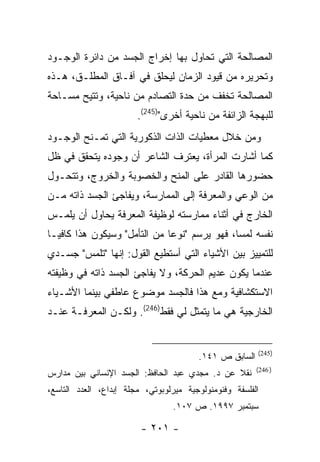 ‫ﺍﻟﻤﺼﺎﻟﺤﺔ ﺍﻟﺘﻲ ﺘﺤﺎﻭل ﺒﻬﺎ ﺇﺨﺭﺍﺝ ﺍﻟﺠﺴﺩ ﻤﻥ ﺩﺍﺌﺭﺓ ﺍﻟﻭﺠـﻭﺩ‬
‫ﻭﺘﺤﺭﻴﺭﻩ ﻤﻥ ﻗﻴﻭﺩ ﺍﻟﺯﻤﺎﻥ ﻟﻴﺤﻠﻕ ﻓﻲ ﺁﻓـﺎﻕ ﺍﻟﻤﻁﻠـﻕ، ﻫـﺫﻩ‬
‫ﺍﻟﻤﺼﺎﻟﺤﺔ ﺘﺨﻔﻑ ﻤﻥ ﺤﺩﺓ ﺍﻟﺘﺼﺎﺩﻡ ﻤﻥ ﻨﺎﺤﻴﺔ، ﻭﺘﺘﻴﺢ ﻤﺴـﺎﺤﺔ‬
                        ‫ﻟﻠﺒﻬﺠﺔ ﺍﻟﺯﺍﺌﻔﺔ ﻤﻥ ﻨﺎﺤﻴﺔ ﺃﺨﺭﻯ")542(.‬
‫ﻭﻤﻥ ﺨﻼل ﻤﻌﻁﻴﺎﺕ ﺍﻟﺫﺍﺕ ﺍﻟﺫﻜﻭﺭﻴﺔ ﺍﻟﺘﻲ ﺘﻤـﻨﺢ ﺍﻟﻭﺠـﻭﺩ‬
‫ﻜﻤﺎ ﺃﺸﺎﺭﺕ ﺍﻟﻤﺭﺃﺓ، ﻴﻌﺘﺭﻑ ﺍﻟﺸﺎﻋﺭ ﺃﻥ ﻭﺠﻭﺩﻩ ﻴﺘﺤﻘﻕ ﻓﻲ ﻅل‬
‫ﺤﻀﻭﺭﻫﺎ ﺍﻟﻘﺎﺩﺭ ﻋﻠﻰ ﺍﻟﻤﻨﺢ ﻭﺍﻟﺨﺼﻭﺒﺔ ﻭﺍﻟﺨﺭﻭﺝ، ﻭﺘﺘﺤـﻭل‬
‫ﻤﻥ ﺍﻟﻭﻋﻲ ﻭﺍﻟﻤﻌﺭﻓﺔ ﺇﻟﻰ ﺍﻟﻤﻤﺎﺭﺴﺔ، ﻭﻴﻔﺎﺠﺊ ﺍﻟﺠﺴﺩ ﺫﺍﺘﻪ ﻤـﻥ‬
‫ﺍﻟﺨﺎﺭﺝ ﻓﻲ ﺃﺜﻨﺎﺀ ﻤﻤﺎﺭﺴﺘﻪ ﻟﻭﻅﻴﻔﺔ ﺍﻟﻤﻌﺭﻓﺔ ﻴﺤﺎﻭل ﺃﻥ ﻴﻠﻤـﺱ‬
‫ﻨﻔﺴﻪ ﻟﻤ ‪‬ﺎ، ﻓﻬﻭ ﻴﺭﺴﻡ "ﻨﻭ ‪‬ﺎ ﻤﻥ ﺍﻟﺘﺄﻤل" ﻭﺴﻴﻜﻭﻥ ﻫﺫﺍ ﻜﺎﻓ ‪‬ـﺎ‬
  ‫ﻴ‬                            ‫ﻋ‬                ‫ﺴ‬
‫ﻟﻠﺘﻤﻴﻴﺯ ﺒﻴﻥ ﺍﻷﺸﻴﺎﺀ ﺍﻟﺘﻲ ﺃﺴﺘﻁﻴﻊ ﺍﻟﻘﻭل: ﺇﻨﻬﺎ "ﺘﻠﻤﺱ" ﺠﺴـﺩﻱ‬
‫ﻋﻨﺩﻤﺎ ﻴﻜﻭﻥ ﻋﺩﻴﻡ ﺍﻟﺤﺭﻜﺔ، ﻭﻻ ﻴﻔﺎﺠﺊ ﺍﻟﺠﺴﺩ ﺫﺍﺘﻪ ﻓﻲ ﻭﻅﻴﻔﺘﻪ‬
‫ﺍﻻﺴﺘﻜﺸﺎﻓﻴﺔ ﻭﻤﻊ ﻫﺫﺍ ﻓﺎﻟﺠﺴﺩ ﻤﻭﻀﻭﻉ ﻋﺎﻁﻔﻲ ﺒﻴﻨﻤﺎ ﺍﻷﺸـﻴﺎﺀ‬
‫ﺍﻟﺨﺎﺭﺠﻴﺔ ﻫﻲ ﻤﺎ ﻴﺘﻤﺜل ﻟﻲ ﻓﻘﻁ)642(. ﻭﻟﻜـﻥ ﺍﻟﻤﻌﺭﻓـﺔ ﻋﻨـﺩ‬


                                                        ‫)542(‬
                                        ‫ﺍﻟﺴﺎﺒﻕ ﺹ ١٤١.‬
                                                        ‫) 642(‬
‫ﻨﻘﻼ ﻋﻥ ﺩ. ﻤﺠﺩﻱ ﻋﺒﺩ ﺍﻟﺤﺎﻓﻅ: ﺍﻟﺠﺴﺩ ﺍﻹﻨﺴﺎﻨﻲ ﺒﻴﻥ ﻤﺩﺍﺭﺱ‬
‫ﺍﻟﻔﻠﺴﻔﺔ ﻭﻓﻨﻭﻤﻨﻭﻟﻭﺠﻴﺔ ﻤﻴﺭﻟﻭﺒﻭﺘﻲ، ﻤﺠﻠﺔ ﺇﺒﺩﺍﻉ، ﺍﻟﻌﺩﺩ ﺍﻟﺘﺎﺴﻊ،‬
                                 ‫ﺴﺒﺘﻤﺒﺭ ٧٩٩١. ﺹ ٧٠١.‬

                         ‫- ١٠٢ -‬
 