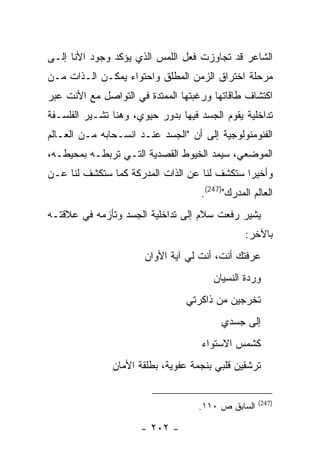 ‫ﺍﻟﺸﺎﻋﺭ ﻗﺩ ﺘﺠﺎﻭﺯﺕ ﻓﻌل ﺍﻟﻠﻤﺱ ﺍﻟﺫﻱ ﻴﺅﻜﺩ ﻭﺠﻭﺩ ﺍﻷﻨﺎ ﺇﻟـﻰ‬
‫ﻤﺭﺤﻠﺔ ﺍﺨﺘﺭﺍﻕ ﺍﻟﺯﻤﻥ ﺍﻟﻤﻁﻠﻕ ﻭﺍﺤﺘﻭﺍﺀ ﻴﻤﻜـﻥ ﺍﻟـﺫﺍﺕ ﻤـﻥ‬
‫ﺍﻜﺘﺸﺎﻑ ﻁﺎﻗﺎﺘﻬﺎ ﻭﺭﻏﺒﺘﻬﺎ ﺍﻟﻤﻤﺘﺩﺓ ﻓﻲ ﺍﻟﺘﻭﺍﺼل ﻤﻊ ﺍﻷﻨﺕ ﻋﺒﺭ‬
‫ﺘﺩﺍﺨﻠﻴﺔ ﻴﻘﻭﻡ ﺍﻟﺠﺴﺩ ﻓﻴﻬﺎ ﺒﺩﻭﺭ ﺤﻴﻭﻱ، ﻭﻫﻨﺎ ﺘﺸـﻴﺭ ﺍﻟﻔﻠﺴـﻔﺔ‬
‫ﺍﻟﻔﻨﻭﻤﻨﻭﻟﻭﺠﻴﺔ ﺇﻟﻰ ﺃﻥ "ﺍﻟﺠﺴﺩ ﻋﻨـﺩ ﺍﻨﺴـﺤﺎﺒﻪ ﻤـﻥ ﺍﻟﻌـﺎﻟﻡ‬
‫ﺍﻟﻤﻭﻀﻌﻲ، ﺴﻴﻤﺩ ﺍﻟﺨﻴﻭﻁ ﺍﻟﻘﺼﺩﻴﺔ ﺍﻟﺘـﻲ ﺘﺭﺒﻁـﻪ ﺒﻤﺤﻴﻁـﻪ،‬
‫ﻭﺃﺨﻴ ‪‬ﺍ ﺴﺘﻜﺸﻑ ﻟﻨﺎ ﻋﻥ ﺍﻟﺫﺍﺕ ﺍﻟﻤﺩﺭﻜﺔ ﻜﻤﺎ ﺴﺘﻜﺸﻑ ﻟﻨﺎ ﻋـﻥ‬
                                              ‫ﺭ‬
                                    ‫ﺍﻟﻌﺎﻟﻡ ﺍﻟﻤﺩﺭﻙ")742(.‬
‫ﻴﺸﻴﺭ ﺭﻓﻌﺕ ﺴﻼﻡ ﺇﻟﻰ ﺘﺩﺍﺨﻠﻴﺔ ﺍﻟﺠﺴﺩ ﻭﺘﺄﺯﻤﻪ ﻓﻲ ﻋﻼﻗﺘـﻪ‬
                                                ‫ﺒﺎﻵﺨﺭ:‬
                       ‫ﻋﺭﻓﺘﻙ ﺃﻨﺕ، ﺃﻨﺕ ﻟﻲ ﺁﻴﺔ ﺍﻷﻭﺍﻥ‬
                                       ‫ﻭﺭﺩﺓ ﺍﻟﻨﺴﻴﺎﻥ‬
                                 ‫ﺘﺨﺭﺠﻴﻥ ﻤﻥ ﺫﺍﻜﺭﺘﻲ‬
                                         ‫ﺇﻟﻰ ﺠﺴﺩﻱ‬
                                     ‫ﻜﺸﻤﺱ ﺍﻻﺴﺘﻭﺍﺀ‬
               ‫ﺘﺭﺸﻘﻴﻥ ﻗﻠﺒﻲ ﺒﻨﺠﻤﺔ ﻋﻔﻭﻴﺔ، ﺒﻁﻠﻘﺔ ﺍﻷﻤﺎﻥ‬


                                                    ‫)742(‬
                                    ‫ﺍﻟﺴﺎﺒﻕ ﺹ ٠١١.‬

                      ‫- ٢٠٢ -‬
 