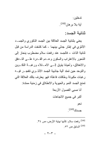 ‫ﺘﺩﺨﻠﻴﻥ:‬
                                  ‫ﺁﻴﺔ ﺒﻼ ﺒﺭﻫﺎﻥ)842(.‬

                                      ‫ﺜﻨﺎﺌﻴﺔ ﺍﻟﺠﺴﺩ:‬
‫ﻴﻌﻨﻲ ﺒﺜﻨﺎﺌﻴﺔ ﺍﻟﺠﺴﺩ ﺍﻟﻌﻼﻗﺔ ﺒﻴﻥ ﺍﻟﺠﺴﺩ ﺍﻟﺫﻜﻭﺭﻱ ﻭﺍﻟﺠﺴـﺩ‬
‫ﺍﻷﻨﺜﻭﻱ ﻓﻲ ﺇﻁﺎﺭ ﺠﺩﻟﻲ ﺒﻴﻨﻬﻤﺎ - ﻜﻤﺎ ﻜﺸﻔﺕ ﺍﻟﺩﺭﺍﺴﺔ ﻤﻥ ﻗﺒل‬
‫ﺜﻨﺎﺌﻴﺔ ﺍﻟﺫﺍﺕ – ﻓﺎﻟﺠﺴﺩ ﻋﻨﺩ ﺭﻓﻌﺕ ﺴﻼﻡ ﻤﻀﻁﺭﺏ ﻴﻨﺤﺎﺯ ﺇﻟﻰ‬
‫ﺍﻟﺸﻌﻭﺭ ﺒﺎﻻﻏﺘﺭﺍﺏ ﻭﺍﻟﺴﻜﻭﻥ ﻭﻋـﺩﻡ ﺍﻟﻘـﺩﺭﺓ ﻋﻠـﻰ ﺍﻟﺘـﺩﻓﻕ‬
‫ﻭﺍﻻﻨﻐﻼﻕ، ﻭﺃﺤﻴﺎ ﹰﺎ ﻴﺘﻭﻕ ﺇﻟـﻰ ﺍﻻﻤـﺘﻼﺀ ﻭﺭﻏﺒـﺔ ﺍﻟﺘﻜـﻭﻴﻥ‬
                                   ‫ﻨ‬
‫ﻭﺍﻟﺘﻭﺤﺩ ﺤﻴﻥ ﺘﻤﺘﺩ ﺁﻟﻴﺔ ﺠﺎﺫﺒﻴﺔ ﺍﻟﺠﺴﺩ ﺍﻷﻨﺜـﻭﻱ ﺘﺘﻔﺠـﺭ ﻓﻴـﻪ‬
‫ﺭﻏﺒﺎﺕ ﻤﻜﺒﻭﺘﺔ ﻭﻁﺎﻗﺎﺕ ﻓﺎﻋﻠﺔ؛ ﻓﻬﻭ ﻴﻌﺘﺭﻑ ﺒﺘﻠﻙ ﺍﻟﻌﻼﻗﺔ ﺍﻟﺘﻲ‬
     ‫ﺘﻤﻨﺢ ﺍﻟﺠﺴﺩ ﺍﻟﻨﻤﻭ ﻭﺍﻟﺤﻴﻭﻴﺔ ﻭﺍﻻﻨﻁﻼﻕ ﻓﻲ ﺯﻤﻨﻴﺔ ﻤﻤﺘﺩﺓ:‬
                            ‫ﺃﻨﺎ ﺼﺒﻲ ﺍﻟﻔﺼﻭل ﺍﻷﺭﺒﻌﺔ‬
                             ‫ﺃﻜﺒﺭ ﻓﻲ ﺠﻤﻴﻊ ﺍﻻﺘﺠﺎﻫﺎﺕ‬
                                                ‫ﻨﺤﻭ‬
                                        ‫ﺠﺴﺩﻙ)942(.‬

                                                    ‫)842(‬
                ‫ﺭﻓﻌﺕ ﺴﻼﻡ: ﻜﺄﻨﻬﺎ ﻨﻬﺎﻴﺔ ﺍﻷﺭﺽ، ﺹ ٤٣.‬
                                                    ‫)942(‬
                                     ‫ﺍﻟﺴﺎﺒﻕ ﺹ ٢٥.‬

                      ‫- ٣٠٢ -‬
 