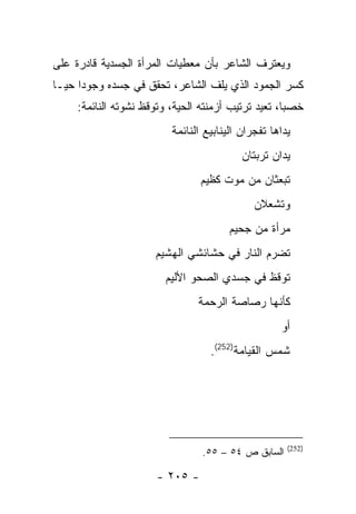 ‫ﻭﻴﻌﺘﺭﻑ ﺍﻟﺸﺎﻋﺭ ﺒﺄﻥ ﻤﻌﻁﻴﺎﺕ ﺍﻟﻤﺭﺃﺓ ﺍﻟﺠﺴﺩﻴﺔ ﻗﺎﺩﺭﺓ ﻋﻠﻰ‬
‫ﻜﺴﺭ ﺍﻟﺠﻤﻭﺩ ﺍﻟﺫﻱ ﻴﻠﻑ ﺍﻟﺸﺎﻋﺭ، ﺘﺤﻘﻕ ﻓﻲ ﺠﺴﺩﻩ ﻭﺠﻭ ‪‬ﺍ ﺤ ‪‬ـﺎ‬
  ‫ﺩ ﻴ‬
     ‫ﺨﺼ ‪‬ﺎ، ﺘﻌﻴﺩ ﺘﺭﺘﻴﺏ ﺃﺯﻤﻨﺘﻪ ﺍﻟﺤﻴﺔ، ﻭﺘﻭﻗﻅ ﻨﺸﻭﺘﻪ ﺍﻟﻨﺎﺌﻤﺔ:‬
                                                     ‫ﺒ‬
                          ‫ﻴﺩﺍﻫﺎ ﺘﻔﺠﺭﺍﻥ ﺍﻟﻴﻨﺎﺒﻴﻊ ﺍﻟﻨﺎﺌﻤﺔ‬
                                           ‫ﻴﺩﺍﻥ ﺘﺭﺒﺘﺎﻥ‬
                                 ‫ﺘﺒﻌﺜﺎﻥ ﻤﻥ ﻤﻭﺕ ﻜﻅﻴﻡ‬
                                              ‫ﻭﺘﺸﻌﻼﻥ‬
                                        ‫ﻤﺭﺃﺓ ﻤﻥ ﺠﺤﻴﻡ‬
                      ‫ﺘﻀﺭﻡ ﺍﻟﻨﺎﺭ ﻓﻲ ﺤﺸﺎﺌﺸﻲ ﺍﻟﻬﺸﻴﻡ‬
                         ‫ﺘﻭﻗﻅ ﻓﻲ ﺠﺴﺩﻱ ﺍﻟﺼﺤﻭ ﺍﻷﻟﻴﻡ‬
                                ‫ﻜﺄﻨﻬﺎ ﺭﺼﺎﺼﺔ ﺍﻟﺭﺤﻤﺔ‬
                                                    ‫ﺃﻭ‬
                                   ‫ﺸﻤﺱ ﺍﻟﻘﻴﺎﻤﺔ)252(.‬




                                                      ‫)252(‬
                                 ‫ﺍﻟﺴﺎﺒﻕ ﺹ ٤٥ – ٥٥.‬

                       ‫- ٥٠٢ -‬
 