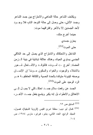 ‫ﻭﻴﻜﺸﻑ ﺍﻟﺸﺎﻋﺭ ﺤﺎﻟﺔ ﺍﻟﺘﻤﺎﻫﻲ ﻭﺍﻻﻤﺘﺯﺍﺝ ﺒﻴﻥ ﺠﺴﺩ ﺍﻟﺸﺎﻋﺭ‬
‫ﻭﺠﺴﺩ ﺍﻷﻨﺜﻰ، ﺤﺘﻰ ﻭﺼل ﺇﻟﻰ ﺤﺎﻟﺔ ﺍﻟﺘﻭﺤﺩ ﺍﻟﺘﺎﻡ، ﻓﻼ ﻭﺠـﻭﺩ‬
                  ‫ﻷﺤﺩ ﺍﻟﺠﺴﺩﻴﻥ ﺇﻻ ﺒﺎﻵﺨﺭ ﻭﺍﻓﺘﺭﺍﻗﻬﻤﺎ ﻤﻭﺕ:‬
                                       ‫ﺤﻴﻨﻤﺎ ﺃﺨﺭﺝ ﻤﻨﻙ،‬
                                           ‫ﻴﺤﺯﻥ ﺠﺴﺩﻱ‬
                                       ‫ﺤﺘﻰ ﺍﻟﻤﻭﺕ)352(.‬
‫ﺍﻟﺘﺩﺍﺨل ﻭﺍﻻﺤﺘﻜﺎﻙ ﻭﺍﻻﻤﺘﺯﺍﺝ ﺍﻟﺫﻱ ﻴﺼل ﺇﻟﻰ ﺤﺩ ﺍﻟﺘﻼﻗﻲ‬
‫ﺍﻟﺠﻨﺴﻲ ﻴﺴﺎﻭﻱ ﺍﻟﺤﻴﺎﺓ، ﻭﻫﻨﺎﻙ ﻋﻼﻗﺔ ﺘﺒﺎﺩﻟﻴﺔ ﻓﻲ ﺒﻨﻴﺔ ﺍﻟـﺯﻤﻥ‬
‫ﺍﻟﻤﻀﺎﺩ: ﺃﺨﺭﺝ -< ﺃﻤـﻭﺕ، ﻓﺎﻟﺘﻭﻗـﺩ ﻭﺍﻻﺸـﺘﻌﺎل ﺸـﻌﻭﺭ‬
‫ﺒﺎﻻﻤﺘﻼﺀ ﻭﺍﻟﻭﺠﻭﺩ، ﻭﺍﻟﺨﻭﺍﺀ ﻭﺍﻟﺴﻜﻭﻥ ﻤـﻭﺕ" ﺇﻥ ﺍﻹﻨﺴـﺎﻥ‬
‫ﺒﻭﺼﻔﻪ ﻜﻴﻨﻭﻨﺔ ﻤﺘﻭﻗﺩﺓ ﺒﺎﻟﺤﺩﺓ ﺍﻟﺤﺴﻴﺔ ﻭﺍﻟﻜﺜﺎﻓﺔ ﺍﻟﻌﺎﻁﻔﻴـﺔ ﻫـﻭ‬
                              ‫ﺍﻟﺭﺩ ﺍﻟﻭﺤﻴﺩ ﻋﻠﻰ ﺍﻟﻤﻭﺕ")452(.‬
‫ﺍﻟﺠﺴﺩ ﻋﻥ ﺭﻓﻌﺕ ﺴﻼﻡ ﺠﺴـﺩ ﺍﺤﺘﻜـﺎﻜﻲ ﻻ ﻴﻤﻴـل ﺇﻟـﻰ‬
‫ﺍﻻﻨﻐﻼﻕ ﻭﺍﻻﻨﻁﻭﺍﺀ ﺒل ﺇﻨﻪ ﻴﻜﺒﺭ ﻭﻴﺘﺴﻊ ﺒﻔﻌل ﺠﺴـﺩ ﺍﻵﺨـﺭ،‬

                                                         ‫)352(‬
                                         ‫ﺍﻟﺴﺎﺒﻕ ﺹ ٢٦.‬
                                                         ‫) 452(‬
‫ﻜﻤﺎل ﺃﺒﻭ ﺩﻴﺏ: ﻤﻌﻠﻘﺔ ﺍﻤﺭﺉ ﺍﻟﻘﻴﺱ )ﺍﻟﺭﺅﻴﺔ ﺍﻟﺸﺒﻘﻴﺔ(، ﻓﺼﻭل،‬
‫ﺍﻟﻤﺠﻠﺩ ﺍﻟﺭﺍﺒﻊ، ﺍﻟﻌﺩﺩ ﺍﻟﺜﺎﻨﻲ، ﻴﻨﺎﻴﺭ، ﻓﺒﺭﺍﻴﺭ، ﻤﺎﺭﺱ ٤٨٩١، ﺹ‬
                                                  ‫٤٠١.‬

                        ‫- ٦٠٢ -‬
 