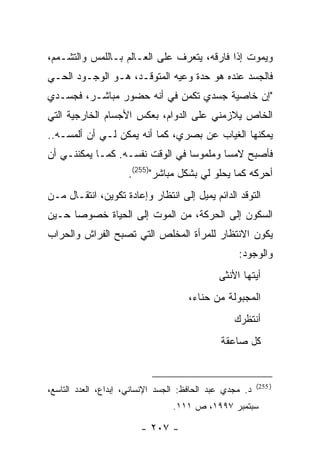 ‫ﻭﻴﻤﻭﺕ ﺇﺫﺍ ﻓﺎﺭﻗﻪ، ﻴﺘﻌﺭﻑ ﻋﻠﻰ ﺍﻟﻌـﺎﻟﻡ ﺒـﺎﻟﻠﻤﺱ ﻭﺍﻟﺘﺸـﻤﻡ،‬
‫ﻓﺎﻟﺠﺴﺩ ﻋﻨﺩﻩ ﻫﻭ ﺤﺩﺓ ﻭﻋﻴﻪ ﺍﻟﻤﺘﻭﻗـﺩ، ﻫـﻭ ﺍﻟﻭﺠـﻭﺩ ﺍﻟﺤـﻲ‬
‫"ﺇﻥ ﺨﺎﺼﻴﺔ ﺠﺴﺩﻱ ﺘﻜﻤﻥ ﻓﻲ ﺃﻨﻪ ﺤﻀﻭﺭ ﻤﺒﺎﺸـﺭ، ﻓﺠﺴـﺩﻱ‬
‫ﺍﻟﺨﺎﺹ ﻴﻼﺯﻤﻨﻲ ﻋﻠﻰ ﺍﻟﺩﻭﺍﻡ، ﺒﻌﻜﺱ ﺍﻷﺠﺴﺎﻡ ﺍﻟﺨﺎﺭﺠﻴﺔ ﺍﻟﺘﻲ‬
‫ﻴﻤﻜﻨﻬﺎ ﺍﻟﻐﻴﺎﺏ ﻋﻥ ﺒﺼﺭﻱ، ﻜﻤﺎ ﺃﻨﻪ ﻴﻤﻜﻥ ﻟـﻲ ﺃﻥ ﺃﻟﻤﺴـﻪ..‬
‫ﻓﺄﺼﺒﺢ ﻻﻤ ‪‬ﺎ ﻭﻤﻠﻤﻭ ‪‬ﺎ ﻓﻲ ﺍﻟﻭﻗﺕ ﻨﻔﺴـﻪ. ﻜﻤـﺎ ﻴﻤﻜﻨﻨـﻲ ﺃﻥ‬
                                 ‫ﺴ‬        ‫ﺴ‬
                     ‫ﺃﺤﺭﻜﻪ ﻜﻤﺎ ﻴﺤﻠﻭ ﻟﻲ ﺒﺸﻜل ﻤﺒﺎﺸﺭ")552(.‬
‫ﺍﻟﺘﻭﻗﺩ ﺍﻟﺩﺍﺌﻡ ﻴﻤﻴل ﺇﻟﻰ ﺍﻨﺘﻅﺎﺭ ﻭﺇﻋﺎﺩﺓ ﺘﻜﻭﻴﻥ، ﺍﻨﺘﻘـﺎل ﻤـﻥ‬
‫ﺍﻟﺴﻜﻭﻥ ﺇﻟﻰ ﺍﻟﺤﺭﻜﺔ، ﻤﻥ ﺍﻟﻤﻭﺕ ﺇﻟﻰ ﺍﻟﺤﻴﺎﺓ ﺨﺼﻭ ‪‬ﺎ ﺤـﻴﻥ‬
      ‫ﺼ‬
‫ﻴﻜﻭﻥ ﺍﻻﻨﺘﻅﺎﺭ ﻟﻠﻤﺭﺃﺓ ﺍﻟﻤﺨﻠﺹ ﺍﻟﺘﻲ ﺘﺼﺒﺢ ﺍﻟﻔﺭﺍﺵ ﻭﺍﻟﺤﺭﺍﺏ‬
                                                   ‫ﻭﺍﻟﻭﺠﻭﺩ:‬
                                              ‫ﺃﻴﺘﻬﺎ ﺍﻷﻨﺜﻰ‬
                                      ‫ﺍﻟﻤﺠﺒﻭﻟﺔ ﻤﻥ ﺤﻨﺎﺀ،‬
                                                  ‫ﺃﻨﺘﻅﺭﻙ‬
                                              ‫ﻜل ﺼﺎﻋﻘﺔ‬


                                                          ‫) 552(‬
‫ﺩ. ﻤﺠﺩﻱ ﻋﺒﺩ ﺍﻟﺤﺎﻓﻅ: ﺍﻟﺠﺴﺩ ﺍﻹﻨﺴﺎﻨﻲ، ﺇﺒﺩﺍﻉ، ﺍﻟﻌﺩﺩ ﺍﻟﺘﺎﺴﻊ،‬
                                 ‫ﺴﺒﺘﻤﺒﺭ ٧٩٩١، ﺹ ١١١.‬

                         ‫- ٧٠٢ -‬
 