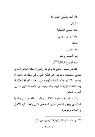 ‫ﻫل ﺃﻨﺕ ﻴﻘﻅﺘﻲ ﺍﻷﺨﻴﺭﺓ؟‬
                                                ‫ﺩﺜﺭﻴﻨﻲ‬
                                    ‫ﺃﻨﺕ ﺠﻬﺘﻲ ﺍﻷﺼﻠﻴﺔ‬
                                      ‫ﺃﻴﻨﻤﺎ ﺃﻭﻟﻲ ﻭﺠﻬﻲ‬
                                                  ‫ﻓﺄﻨﺕ‬
                                             ‫ﺃﻨﺕ ﺒﻴﺘﻲ،‬
                                       ‫ﻓﻴﻪ ﺃﺼﺤﻭ ﻭﺃﻨﺎﻡ‬
                                 ‫ﻓﻴﻪ ﺃﺼﺭﻉ ﺍﻟﻜﻼﻡ)652(.‬
‫ﺍﻟﺸﺎﻋﺭ ﻤﺤﻤل ﺒﺎﻟﻨﺒﻭﺀﺓ ﻭﺍﻟﻭﻋﺩ ﻭﺍﻟﻤﺭﺃﺓ ﺴﻜﻨﻪ ﺍﻟﺩﺍﺌﻡ ﺍﻟـﺫﻱ‬
‫ﻴﺠﻤﻊ ﻤﻌﻁﻴﺎﺕ ﻭﺠﻭﺩﻩ، ﻫﻲ ﻗﺒﻠﺘﻪ ﺍﻟﺘﻲ ﻴﻭﻟﻲ ﺸﻁﺭﻫﺎ ﺩﺍﺌ ‪‬ـﺎ،‬
   ‫ﻤ‬
‫ﻭﻴﺸﻌﺭ ﺍﻟﺸﺎﻋﺭ ﺒﺎﻟﻁﻤﺄﻨﻴﻨﺔ ﻭﺍﻟﻬﺩﻭﺀ ﻓﻲ ﺭﺤﺎﺏ ﺍﻟﻤﺭﺃﺓ ﺍﻟﻌﺎﺸﻘﺔ،‬
‫ﻭﻗﺩ ﻜﺸﻔﺕ ﺍﻟﺒﻨﻴﺔ ﺍﻟﻠﻐﻭﻴﺔ ﻭﺍﻟﺼﺭﻓﻴﺔ ﻋﻥ ﻤﻠﻤﺢ ﺍﻟﺴﻜﻭﻥ ﻓـﻲ:‬
                                             ‫ﺃﻨﺎﻡ – ﺍﻟﻜﻼﻡ.‬
‫ﻭﺘﺒﺩﻭ ﺍﻟﻤﺭﺃﺓ ﻤﻨﺘﻅﺭﺓ ﺍﻨﺘﻅﺎ ‪‬ﺍ ﺇﻴﺠﺎﺒ ‪‬ﺎ، ﻴﺨﻠﺼﻬﺎ ﻤﻥ ﻭﺍﻗﻌﻬﺎ‬
                   ‫ﻴ‬        ‫ﺭ‬
‫ﺍﻟﻤﺘﺭﺩﻱ ﻭﻴﻘﻭﻡ ﺍﻟﺸﺎﻋﺭ ﺒﺩﻭﺭ ﺍﻟﻤﺨﻠﺹ ﺍﻟﺫﻱ ﻴﻨﻌﻘﺩ ﻋﻠﻴﻪ ﺍﻵﻤﺎل‬
                                        ‫ﻭﺍﻷﺤﻼﻡ ﻭﺍﻟﻭﺠﻭﺩ:‬

                                                      ‫)652(‬
                  ‫ﺭﻓﻌﺕ ﺴﻼﻡ: ﻜﺄﻨﻬﺎ ﻨﻬﺎﻴﺔ ﺍﻷﺭﺽ، ﺹ ٤٦.‬

                        ‫- ٨٠٢ -‬
 