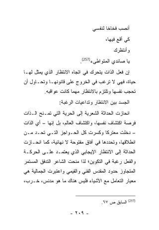 ‫ﺃﻨﺼﺏ ﻓﺨﺎ ﹰﺎ ﻟﻨﻔﺴﻲ‬
                                        ‫ﺨ‬
                                       ‫ﻜﻲ ﺃﻗﻊ ﻓﻴﻬﺎ،‬
                                           ‫ﻭﺃﻨﺘﻅﺭﻙ‬
                           ‫ﻴﺎ ﺼﺎﺌﺩﻱ ﺍﻟﻤﺘﻭﺍﻁﻰﺀ)752(.‬
‫ﺇﻥ ﻓﻌل ﺍﻟﺫﺍﺕ ﻴﺘﺤﺭﻙ ﻓﻲ ﺍﺘﺠﺎﻩ ﺍﻻﻨﺘﻅﺎﺭ ﺍﻟﺫﻱ ﻴﻤﺜل ﻟﻬـﺎ‬
‫ﺤﻴﺎﺓ، ﻓﻬﻲ ﻻ ﺘﺭﻏﺏ ﻓﻲ ﺍﻟﺨﺭﻭﺝ ﻋﻠﻰ ﻗﺎﻨﻭﻨﻬـﺎ ﻭﺘﺤـﺎﻭل ﺃﻥ‬
         ‫ﺘﺤﺠﺏ ﻨﻔﺴﻬﺎ ﻭﺘﻠﺘﺯﻡ ﺒﺎﻻﻨﺘﻅﺎﺭ ﻤﻬﻤﺎ ﻜﺎﻨﺕ ﻋﻭﺍﻗﺒﻪ.‬
                 ‫ﺍﻟﺠﺴﺩ ﺒﻴﻥ ﺍﻻﻨﺘﻅﺎﺭ ﻭﺘﺩﺍﻋﻴﺎﺕ ﺍﻟﺭﻏﺒﺔ:‬
‫ﺍﻨﺤﺎﺯﺕ ﺍﻟﺤﺩﺍﺜﺔ ﺍﻟﺸﻌﺭﻴﺔ ﺇﻟﻰ ﺍﻟﺤﺭﻴﺔ ﺍﻟﺘﻲ ﺘﻤـﻨﺢ ﺍﻟـﺫﺍﺕ‬
‫ﻓﺭﺼﺔ ﺍﻜﺘﺸﺎﻑ ﻨﻔﺴﻬﺎ، ﻭﺍﻜﺘﺸﺎﻑ ﺍﻟﻌﺎﻟﻡ، ﺒل ﺇﻨﻬﺎ – ﺃﻱ ﺍﻟﺫﺍﺕ‬
‫– ﺩﺨﻠﺕ ﻤﻌﺘﺭ ﹰﺎ ﻭﻜﺴﺭﺕ ﻜل ﺍﻟﺤـﻭﺍﺠﺯ ﺍﻟﺘـﻲ ﺘﺤـﺩ ﻤـﻥ‬
                                  ‫ﻜ‬
‫ﺍﻨﻁﻼﻗﻬﺎ، ﻭﺘﺤﺩﺩﻫﺎ ﻓﻲ ﺁﻓﺎﻕ ﻤﻔﺘﻭﺤﺔ ﻻ ﻨﻬﺎﺌﻴﺔ، ﻜﻤﺎ ﺍﻨﺤـﺎﺯﺕ‬
‫ﺍﻟﺤﺩﺍﺜﺔ ﺇﻟﻰ ﺍﻻﻨﺘﻅﺎﺭ ﺍﻹﻴﺠﺎﺒﻲ ﺍﻟﺫﻱ ﻴﻌﺘﻤـﺩ ﻋﻠـﻰ ﺍﻟﺤﺭﻜـﺔ‬
‫ﻭﺍﻟﻔﻌل ﺭﻏﺒﺔ ﻓﻲ ﺍﻟﺘﻜﻭﻴﻥ؛ ﻟﺫﺍ ﻤﻨﺤﺕ ﺍﻟﺸﺎﻋﺭ ﺍﻟﺘﺩﻓﻕ ﺍﻟﻤﺴﺘﻤﺭ‬
‫ﺍﻟﻤﺘﺠﺎﻭﺯ ﺤﺩﻭﺩ ﺍﻟﻤﻘﺩﺱ ﺍﻟﻔﻨﻲ ﻭﺍﻟﻘﻴﻤﻲ ﻭﺍﻋﺘﺒﺭﺕ ﺍﻟﺠﻤﺎﻟﻴﺔ ﻫﻲ‬
‫ﻤﻌﻴﺎﺭ ﺍﻟﺘﻌﺎﻤل ﻤﻊ ﺍﻷﺸﻴﺎﺀ ﻓﻠﻴﺱ ﻫﻨﺎﻙ ﻤﺎ ﻫﻭ ﻤﺩﻨﺱ، ﺨـﺭﺏ،‬


                                                    ‫)752(‬
                                     ‫ﺍﻟﺴﺎﺒﻕ ﺹ ٧٦.‬

                      ‫- ٩٠٢ -‬
 