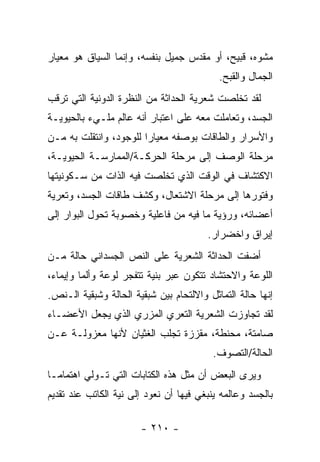 ‫ﻤﺸﻭﻩ، ﻗﺒﻴﺢ، ﺃﻭ ﻤﻘﺩﺱ ﺠﻤﻴل ﺒﻨﻔﺴﻪ، ﻭﺇﻨﻤﺎ ﺍﻟﺴﻴﺎﻕ ﻫﻭ ﻤﻌﻴﺎﺭ‬
                                           ‫ﺍﻟﺠﻤﺎل ﻭﺍﻟﻘﺒﺢ.‬
‫ﻟﻘﺩ ﺘﺨﻠﺼﺕ ﺸﻌﺭﻴﺔ ﺍﻟﺤﺩﺍﺜﺔ ﻤﻥ ﺍﻟﻨﻅﺭﺓ ﺍﻟﺩﻭﻨﻴﺔ ﺍﻟﺘﻲ ﺘﺭﻗﺏ‬
‫ﺍﻟﺠﺴﺩ، ﻭﺘﻌﺎﻤﻠﺕ ﻤﻌﻪ ﻋﻠﻰ ﺍﻋﺘﺒﺎﺭ ﺃﻨﻪ ﻋﺎﻟﻡ ﻤﻠـﻲﺀ ﺒﺎﻟﺤﻴﻭﻴـﺔ‬
‫ﻭﺍﻷﺴﺭﺍﺭ ﻭﺍﻟﻁﺎﻗﺎﺕ ﺒﻭﺼﻔﻪ ﻤﻌﻴﺎ ‪‬ﺍ ﻟﻠﻭﺠﻭﺩ، ﻭﺍﻨﺘﻘﻠﺕ ﺒﻪ ﻤـﻥ‬
                        ‫ﺭ‬
‫ﻤﺭﺤﻠﺔ ﺍﻟﻭﺼﻑ ﺇﻟﻰ ﻤﺭﺤﻠﺔ ﺍﻟﺤﺭﻜـﺔ/ﺍﻟﻤﻤﺎﺭﺴـﺔ ﺍﻟﺤﻴﻭﻴـﺔ،‬
‫ﺍﻻﻜﺘﺸﺎﻑ ﻓﻲ ﺍﻟﻭﻗﺕ ﺍﻟﺫﻱ ﺘﺨﻠﺼﺕ ﻓﻴﻪ ﺍﻟﺫﺍﺕ ﻤﻥ ﺴـﻜﻭﻨﻴﺘﻬﺎ‬
‫ﻭﻓﺘﻭﺭﻫﺎ ﺇﻟﻰ ﻤﺭﺤﻠﺔ ﺍﻻﺸﺘﻌﺎل، ﻭﻜﺸﻑ ﻁﺎﻗﺎﺕ ﺍﻟﺠﺴﺩ، ﻭﺘﻌﺭﻴﺔ‬
‫ﺃﻋﻀﺎﺌﻪ، ﻭﺭﺅﻴﺔ ﻤﺎ ﻓﻴﻪ ﻤﻥ ﻓﺎﻋﻠﻴﺔ ﻭﺨﺼﻭﺒﺔ ﺘﺤﻭل ﺍﻟﺒﻭﺍﺭ ﺇﻟﻰ‬
                                        ‫ﺇﻴﺭﺍﻕ ﻭﺍﺨﻀﺭﺍﺭ.‬
‫ﺃﻀﻔﺕ ﺍﻟﺤﺩﺍﺜﺔ ﺍﻟﺸﻌﺭﻴﺔ ﻋﻠﻰ ﺍﻟﻨﺹ ﺍﻟﺠﺴﺩﺍﻨﻲ ﺤﺎﻟﺔ ﻤـﻥ‬
‫ﺍﻟﻠﻭﻋﺔ ﻭﺍﻻﺤﺘﺸﺎﺩ ﺘﺘﻜﻭﻥ ﻋﺒﺭ ﺒﻨﻴﺔ ﺘﺘﻔﺠﺭ ﻟﻭﻋﺔ ﻭﺃﻟ ‪‬ﺎ ﻭﺇﻴﻤﺎﺀ،‬
         ‫ﻤ‬
‫ﺇﻨﻬﺎ ﺤﺎﻟﺔ ﺍﻟﺘﻤﺎﺜل ﻭﺍﻻﻟﺘﺤﺎﻡ ﺒﻴﻥ ﺸﺒﻘﻴﺔ ﺍﻟﺤﺎﻟﺔ ﻭﺸﺒﻘﻴﺔ ﺍﻟـﻨﺹ.‬
‫ﻟﻘﺩ ﺘﺠﺎﻭﺯﺕ ﺍﻟﺸﻌﺭﻴﺔ ﺍﻟﺘﻌﺭﻱ ﺍﻟﻤﺯﺭﻱ ﺍﻟﺫﻱ ﻴﺠﻌل ﺍﻷﻋﻀـﺎﺀ‬
‫ﺼﺎﻤﺘﺔ، ﻤﺤﻨﻁﺔ، ﻤﻘﺯﺯﺓ ﺘﺠﻠﺏ ﺍﻟﻐﺜﻴﺎﻥ ﻷﻨﻬﺎ ﻤﻌﺯﻭﻟـﺔ ﻋـﻥ‬
                                         ‫ﺍﻟﺤﺎﻟﺔ/ﺍﻟﺘﺼﻭﻑ.‬
‫ﻭﻴﺭﻯ ﺍﻟﺒﻌﺽ ﺃﻥ ﻤﺜل ﻫﺫﻩ ﺍﻟﻜﺘﺎﺒﺎﺕ ﺍﻟﺘﻲ ﺘـﻭﻟﻲ ﺍﻫﺘﻤﺎ ‪‬ـﺎ‬
  ‫ﻤ‬
‫ﺒﺎﻟﺠﺴﺩ ﻭﻋﺎﻟﻤﻪ ﻴﻨﺒﻐﻲ ﻓﻴﻬﺎ ﺃﻥ ﻨﻌﻭﺩ ﺇﻟﻰ ﻨﻴﺔ ﺍﻟﻜﺎﺘﺏ ﻋﻨﺩ ﺘﻘﺩﻴﻡ‬

                       ‫- ٠١٢ -‬
 