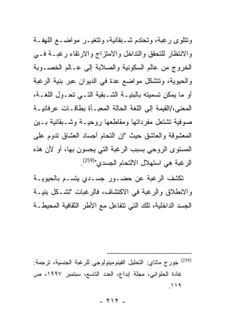 ‫ﻭﺘﺘﻠﻭﻯ ﺭﻏﺒﺔ، ﻭﺘﺤﺘﺩﻡ ﺸـﺒﻘﺎﻨﻴﺔ، ﻭﺘﺘﻐﻴـﺭ ﻤﻭﺍﻀـﻊ ﺍﻟﻠﻬﻔـﺔ‬
‫ﻭﺍﻻﻨﺘﻅﺎﺭ ﻟﻠﺘﺤﻘﻕ ﻭﺍﻟﺘﺩﺍﺨل ﻭﺍﻻﻤﺘﺯﺍﺝ ﻭﺍﻻﺭﺘﻘﺎﺀ ﺭﻏﺒـﺔ ﻓـﻲ‬
‫ﺍﻟﺨﺭﻭﺝ ﻤﻥ ﻋﺎﻟﻡ ﺍﻟﺴﻜﻭﻨﻴﺔ ﻭﺍﻟﺼﻼﺒﺔ ﺇﻟﻰ ﻋـﺎﻟﻡ ﺍﻟﺨﺼـﻭﺒﺔ‬
‫ﻭﺍﻟﺤﻴﻭﻴﺔ، ﻭﺘﺘﺸﻜل ﻤﻭﺍﻀﻊ ﻋﺩﺓ ﻓﻲ ﺍﻟﺩﻴﻭﺍﻥ ﻋﺒﺭ ﺒﻨﻴﺔ ﺍﻟﺭﻏﺒﺔ‬
‫ﺃﻭ ﻤﺎ ﻴﻤﻜﻥ ﺘﺴﻤﻴﺘﻪ ﺒﺎﻟﺒﻨﻴـﺔ ﺍﻟﺸـﺒﻘﻴﺔ ﺍﻟﺘـﻲ ﺘﺤـﻭل ﺍﻟﻠﻐـﺔ،‬
‫ﺍﻟﻤﻌﻨﻰ،/ﺍﻟﻘﻴﻤﺔ ﺇﻟﻰ ﺍﻟﻠﻐﺔ ﺍﻟﺤﺎﻟﺔ ﺍﻟﻤﻌﺒـﺄﺓ ﺒﻁﺎﻗـﺎﺕ ﻋﺭﻓﺎﻨﻴـﺔ‬
‫ﺼﻭﻓﻴﺔ ﺘﺸﺘﻌل ﻤﻔﺭﺩﺍﺘﻬﺎ ﻭﻤﻘﺎﻁﻌﻬﺎ ﺭﻭﺤﻴـﺔ ﻭﺸـﺒﻘﺎﻨﻴﺔ ﺒـﻴﻥ‬
‫ﺍﻟﻤﻌﺸﻭﻗﺔ ﻭﺍﻟﻌﺎﺸﻕ ﺤﻴﺙ "ﺇﻥ ﺍﻟﺘﺤﺎﻡ ﺃﺠﺴﺎﺩ ﺍﻟﻌﺸﺎﻕ ﺘﺩﻭﻡ ﻋﻠﻰ‬
‫ﺍﻟﻤﺴﺘﻭﻯ ﺍﻟﺭﻭﺤﻲ ﺒﺴﺒﺏ ﺍﻟﺭﻏﺒﺔ ﺍﻟﺘﻲ ﻴﺤﺴﻭﻥ ﺒﻬﺎ، ﺃﻭ ﻷﻥ ﻫﺫﻩ‬
                  ‫ﺍﻟﺭﻏﺒﺔ ﻫﻲ ﺍﺴﺘﻬﻼل ﺍﻻﻟﺘﺤﺎﻡ ﺍﻟﺠﺴﺩﻱ")952(.‬
‫ﺘﻜﺸﻑ ﺍﻟﺭﻏﺒﺔ ﻋﻥ ﺤﻀـﻭﺭ ﺠﺴـﺩﻱ ﻴﺘﺴـﻡ ﺒﺎﻟﺤﻴﻭﻴـﺔ‬
‫ﻭﺍﻻﻨﻁﻼﻕ ﻭﺍﻟﺭﻏﺒﺔ ﻓﻲ ﺍﻻﻜﺘﺸﺎﻑ، ﻓﺎﻟﺭﻏﺒﺎﺕ "ﺘﺸـﻜل ﺒﻨﻴـﺔ‬
‫ﺍﻟﺠﺴﺩ ﺍﻟﺩﺍﺨﻠﻴﺔ، ﺘﻠﻙ ﺍﻟﺘﻲ ﺘﺘﻔﺎﻋل ﻤﻊ ﺍﻷﻁﺭ ﺍﻟﺜﻘﺎﻓﻴﺔ ﺍﻟﻤﺤﻴﻁـﺔ‬




                                                            ‫) 952(‬
‫ﺠﻭﺭﺝ ﻤﺎﺘﺎﻱ: ﺍﻟﺘﺤﻠﻴل ﺍﻟﻔﻴﻨﻭﻤﻴﻨﻭﻟﻭﺠﻲ ﻟﻠﺭﻏﺒﺔ ﺍﻟﺠﻨﺴﻴﺔ، ﺘﺭﺠﻤﺔ:‬
‫ﻏﺎﺩﺓ ﺍﻟﺤﻠﻭﺍﻨﻲ، ﻤﺠﻠﺔ ﺇﺒﺩﺍﻉ، ﺍﻟﻌﺩﺩ ﺍﻟﺘﺎﺴﻊ، ﺴﺒﺘﻤﺒﺭ ٧٩٩١، ﺹ‬
                                                     ‫٩١١.‬

                         ‫- ٢١٢ -‬
 