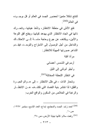 ‫ﻟﺘﻨﺘﺞ ﺸﻜﻼ ﻤﺘﻤﻴ ‪‬ﺍ ﻟﺤﻀﻭﺭ ﺍﻟﺠﺴﺩ ﻓﻲ ﺍﻟﻌﺎﻟﻡ ﺃﻭ ﻗل ﺒﻭﺠـﻭﺩﻩ‬
                                     ‫ﺯ‬
                                                 ‫ﻓﻲ ﺍﻟﻌﺎﻟﻡ")062(.‬
‫ﺘﻘﻊ ﺍﻷﻨﺜﻰ ﻓﻲ ﻤﻨﻁﻘﺔ ﺍﻻﻨﺘﻅﺎﺭ، ﻭﺘﺄﺨﺫ ﻫﻴﺌﺘﻬﺎ، ﻭﺘﺘﺤـﺭﻙ‬
‫ﺫﺍﺘﻬﺎ ﻓﻲ ﺍﺘﺠﺎﻩ ﺍﻻﻨﺘﻅﺎﺭ ﺍﻟﺫﻱ ﻴﻬﺩﻫﺩ ﻜﻴﺎﻨﻬﺎ، ﻭﻴﻔﺘﺢ ﺃﻓﻕ ﺍﻟﻠﻭﻋﺔ‬
‫ﻭﺍﻷﻨﻴﻥ، ﻭﻴﻜﺸﻑ ﻋﻥ ﺠﻭﻉ ﻭﺤﺎﺠﺔ ﻤﺎﺴـﺔ ﺇﻟـﻰ ﺍﻻﺤﺘﻜـﺎﻙ‬
‫ﻭﺍﻟﺘﺩﺍﺨل ﻤﻥ ﺃﺠل ﺍﻟﻭﺼﻭل ﺇﻟﻰ ﺍﻻﻤﺘﺯﺍﺝ ﻭﺍﻟﺘﻭﺤـﺩ، ﻓﻴﻘـﺩﻡ‬
                             ‫ﺍﻟﺸﺎﻋﺭ ﺼﻭﺭﺘﻬﺎ ﺍﻟﻤﻬﻴﺄﺓ ﻟﻼﻨﺘﻅﺎﺭ:‬
                                                   ‫ﻤﺭﺃﺓ ﺁﻓﻠﺔ‬
                                 ‫ﺃﺭﻤﻡ ﻓﻲ ﺍﻟﺸﻤﺱ ﺃﻋﻀﺎﺌﻲ‬
                                    ‫ﻭﺃﺠﻠﻭ ﺃﻨﻭﺜﺘﻲ ﺇﻟﻰ ﺍﻟﻠﻴل‬
                           ‫ﻓﻲ ﺍﻨﺘﻅﺎﺭ ﺍﻟﻠﺤﻅﺔ ﺍﻟﻤﺨﺎﺘﻠﺔ)162(.‬
‫ﻭﺘﻨﺤﺎﺯ ﺍﻟﺫﺍﺕ – ﻓﻲ ﻅل ﺍﻻﻨﺘﻅﺎﺭ – ﺇﻟﻰ ﻋـﻭﺍﻟﻡ ﺍﻟﺤﻴـﺭﺓ‬
‫ﻭﺍﻟﻘﻠﻕ؛ ﻟﺫﺍ ﺘﻨﺘﺸﺭ ﺒﻨﻴﺔ ﺍﻟﺘﻀﺎﺩ ﺍﻟﺘﻲ ﺘﻜﺸـﻑ ﻋـﻥ ﺍﻻﻨﺘﻅـﺎﺭ‬
           ‫ﻭﺍﻟﺭﻏﺒﺔ ﻓﻲ ﺍﻟﺨﻼﺹ ﻤﻥ ﺍﻟﺴﻜﻭﻥ ﻭﺍﻟﻭﺍﻗﻊ ﺍﻟﺨﺭﺏ:‬


                                                               ‫)062(‬
‫ﺃﺤﻤﺩ ﺯﺍﻴﺩ: ﺍﻟﺠﺴﺩ ﻭﺍﻟﻤﺠﺘﻤﻊ، ﺇﺒﺩﺍﻉ، ﺍﻟﻌﺩﺩ ﺍﻟﺘﺎﺴﻊ، ﺴﺒﺘﻤﺒﺭ ٧٩٩١،‬
                                                     ‫ﺹ٠١.‬
                                                               ‫)162(‬
                    ‫ﺭﻓﻌﺕ ﺴﻼﻡ: ﻜﺄﻨﻬﺎ ﻨﻬﺎﻴﺔ ﺍﻷﺭﺽ، ﺹ ٨٣.‬

                          ‫- ٣١٢ -‬
 