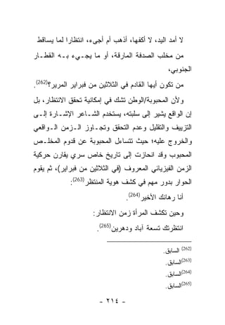 ‫ﻻ ﺃﻤﺩ ﺍﻟﻴﺩ، ﻻ ﺃﻜﻔﻬﺎ، ﺃﺫﻫﺏ ﺃﻡ ﺃﺠﻰﺀ، ﺍﻨﺘﻅﺎ ‪‬ﺍ ﻟﻤﺎ ﻴﺴﺎﻗﻁ‬
            ‫ﺭ‬
‫ﻤﻥ ﻤﺨﻠﺏ ﺍﻟﺼﺩﻓﺔ ﺍﻟﻤﺎﺭﻗﺔ، ﺃﻭ ﻤﺎ ﻴﺠـﻲﺀ ﺒـﻪ ﺍﻟﻘﻁـﺎﺭ‬
                                                ‫ﺍﻟﺠﻨﻭﺒﻲ،‬
‫ﻤﻥ ﺘﻜﻭﻥ ﺃﻴﻬﺎ ﺍﻟﻘﺎﺩﻡ ﻓﻲ ﺍﻟﺜﻼﺜﻴﻥ ﻤﻥ ﻓﺒﺭﺍﻴﺭ ﺍﻟﻤﺭﻴﺭ؟)262(.‬
‫ﻭﻷﻥ ﺍﻟﻤﺤﺒﻭﺒﺔ/ﺍﻟﻭﻁﻥ ﺘﺸﻙ ﻓﻲ ﺇﻤﻜﺎﻨﻴﺔ ﺘﺤﻘﻕ ﺍﻻﻨﺘﻅﺎﺭ، ﺒل‬
‫ﺇﻥ ﺍﻟﻭﺍﻗﻊ ﻴﺸﻴﺭ ﺇﻟﻰ ﺴﻠﺒﺘﻪ، ﻴﺴﺘﺨﺩﻡ ﺍﻟﺸـﺎﻋﺭ ﺍﻹﺸـﺎﺭﺓ ﺇﻟـﻰ‬
‫ﺍﻟﺘﺯﻴﻴﻑ ﻭﺍﻟﺘﻘﻠﻴل ﻭﻋﺩﻡ ﺍﻟﺘﺤﻘﻕ ﻭﺘﺠـﺎﻭﺯ ﺍﻟـﺯﻤﻥ ﺍﻟـﻭﺍﻗﻌﻲ‬
‫ﻭﺍﻟﺨﺭﻭﺝ ﻋﻠﻴﻪ؛ ﺤﻴﺙ ﺘﺘﺴﺎﺀل ﺍﻟﻤﺤﺒﻭﺒﺔ ﻋﻥ ﻗﺩﻭﻡ ﺍﻟﻤﺨﻠـﺹ‬
‫ﺍﻟﻤﺤﺒﻭﺏ ﻭﻗﺩ ﺍﻨﺤﺎﺯﺕ ﺇﻟﻰ ﺘﺎﺭﻴﺦ ﺨﺎﺹ ﺴﺭﻱ ﻴﻘﺎﺭﻥ ﺤﺭﻜﻴﺔ‬
‫ﺍﻟﺯﻤﻥ ﺍﻟﻔﻴﺯﻴﺎﺌﻲ ﺍﻟﻤﻌﺭﻭﻑ )ﻓﻲ ﺍﻟﺜﻼﺜﻴﻥ ﻤﻥ ﻓﺒﺭﺍﻴﺭ(، ﺜﻡ ﻴﻘﻭﻡ‬
             ‫ﺍﻟﺤﻭﺍﺭ ﺒﺩﻭﺭ ﻤﻬﻡ ﻓﻲ ﻜﺸﻑ ﻫﻭﻴﺔ ﺍﻟﻤﻨﺘﻅﺭ)362(:‬
                                 ‫ﺃﻨﺎ ﺭﻫﺎﻨﻙ ﺍﻷﺨﻴﺭ)462(.‬
                     ‫ﻭﺤﻴﻥ ﺘﻜﺸﻑ ﺍﻟﻤﺭﺃﺓ ﺯﻤﻥ ﺍﻻﻨﺘﻅﺎﺭ:‬
                      ‫ﺍﻨﺘﻅﺭﺘﻙ ﺘﺴﻌﺔ ﺁﺒﺎﺩ ﻭﺩﻫﺭﻴﻥ)562(.‬

                                                        ‫)262(‬
                                              ‫ﺍﻟﺴﺎﺒﻕ.‬
                                               ‫)362(ﺍﻟﺴﺎﺒﻕ.‬
                                               ‫)462(ﺍﻟﺴﺎﺒﻕ.‬
                                               ‫)562(ﺍﻟﺴﺎﺒﻕ.‬

                       ‫- ٤١٢ -‬
 