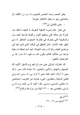 ‫ﻴﻌﻠﻥ ﺍﻟﻤﺤﺏ ﺯﻤﻨﻪ ﺍﻟﺨﺎﺹ ﻟﻠﻤﺤﺒﻭﺒـﺔ، ﺯﻤـﻥ ﺍﻻﻜﺘﻤـﺎل‬
                    ‫ﻭﺍﻟﺘﻤﺎﻫﻲ ﻭﻫﻭ ﻤﺎ ﺠﻌل ﺍﻻﻨﺘﻅﺎﺭ ﻁﻭﻴﻼ:‬
                              ‫- ﺤﺘﻰ ﺘﻜﺘﻤﻠﻲ ﻟﻲ)662(.‬
‫ﻓﻲ ﺇﻁﺎﺭ ﻋﺎﻟﻡ ﺘﺴﻭﺩﻩ ﺍﻟﺸﺒﻘﻴﺔ ﺍﻟﻤﻔﺭﻁـﺔ ﺍﻟﻌﻨﻴﻔـﺔ ﺘﻜﺸـﻑ‬
‫ﺍﻟﻤﺭﺃﺓ ﻋﻥ ﺤﺎﻟﺘﻪ ﺍﻟﺘﻲ ﻴﺴﻜﻨﻬﺎ ﺍﻟﺘﻭﺘﺭ ﻭﺍﻟﺘﻭﻗﺩ ﻟﺘﻭﺍﺠﻪ ﺍﻟﺨﻤـﻭل‬
‫ﻭﺍﻟﺴﻜﻭﻨﻴﺔ ﺍﻟﺘﻲ ﻴﺘﺤﺭﻙ ﻓﻲ ﺇﻁﺎﺭﻫﺎ ﺍﻟﻤﺤﺒﻭﺏ ﺍﻟﻤﻨﺘﻅﺭ ﺍﻟـﺫﻱ‬
‫ﺘﻌﻠﻕ ﻋﻠﻴﻪ ﺍﻵﻤﺎل، ﺁﻤﺎل ﺍﻟﺘﺤﻘﻕ ﻓﻲ ﺍﻟﻭﻗﺕ ﺍﻟﺫﻱ ﺘﺸﻴﺭ ﻓﻴﻪ ﺇﻟﻰ‬
‫ﻤﻭﺍﻀﻊ ﺍﻟﻌﻨﻑ ﻭﺍﻟﻭﻻﺀ ﻭﻋﺩﻡ ﺍﻟﺨﻴﺎﻨﺔ، ﺇﻨﻬﺎ ﺃﻤﺎﻡ ﻟﺤﻅﺔ ﺸـﺒﻘﻴﺔ‬
‫ﺘﻭﺍﺠﻪ ﻤﻥ ﺨﻼﻟﻬﺎ ﺍﻟﻌﺎﻟﻡ، ﻴﻜﻭﻥ ﺍﻟﺤـﺏ ﻓﻴﻬـﺎ ﻗـﺎﺩ ‪‬ﺍ ﻋﻠـﻰ‬
      ‫ﺭ‬
                                       ‫ﺍﻟﻤﻭﺍﺠﻬﺔ ﻭﺍﻟﺘﻐﻴﻴﺭ:‬
‫ﻟﻙ ﺍﺨﺘﺯﻟﺕ ﺃﻨﻭﺜﺘﻲ ﺤﺘﻰ ﺼﺭﺍﺥ ﺍﻟﺠﻭﻉ ﻭﺍﻟﺸﺒﻕ ﺍﻷﻟﻴﻡ، ﻟﻙ‬
‫ﺍﻟﺼﻬﻴل ﻭﺍﻟﻬﺩﻴل ﻭﺍﻷﻨﻴﻥ ﻭﺍﻟﺤﻨﻴﻥ، ﺃﻨﺎ ﻋﺒﺎﺩﺓ ﺍﻟﺸـﻤﺱ ﺃﺭﺍﻙ‬
‫ﺤﻴﻥ ﻻ ﺃﺭﺍﻙ، ﺃﺘﺠﻪ ﺇﻟﻴﻙ ﺤﺘﻰ ﻻ ﺘﺭﺍﻨـﻲ، ﺸـﻤﺱ ﺫﻫـﻭﻟﻲ‬
‫ﻗﺒﻠﺘﻲ ﺍﻟﻭﺜﻨﻴﺔ ﻭﻫﻁﻭﻟﻲ، ﺃﺠﻲﺀ ﺨﺎﻭﻴﺔ ﻤﻥ ﺍﻟﻐﺭﻴﺏ، ﺍﺴﺘﺒﺎﺤﻨﻲ‬
‫ﻤﺎ ﺩﺨﻠﻨﻲ، ﻟﻤﺴﻨﻲ، ﻤﺴﻨﻲ، ﺒﻜ ‪‬ﺍ ﺃﺘﻴﺕ ﺇﻟـﻰ ﺍﻟﺠﻨـﻭﺏ ﻜـﻲ‬
                       ‫ﺭ‬
   ‫ﺘﺭﺍﻨﻲ، ﺘﻔﺘﻀﻨﻲ ﺒﻌﺩ ٠٠٣٧ ﻟﻴﻠﺔ ﻤﻥ ﻤﺭﺍﻭﻏﺔ ﻭﻨﻜﺎﺡ)762(.‬

                                               ‫)662(ﺍﻟﺴﺎﺒﻕ.‬
                                                      ‫)762(‬
                                  ‫ﺍﻟﺴﺎﺒﻕ ﺹ ٨٣ – ٩٣.‬

                       ‫- ٥١٢ -‬
 