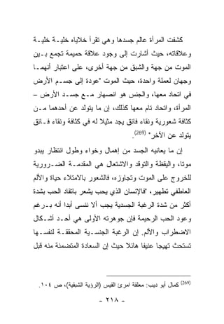 ‫ﻜﺸﻔﺕ ﺍﻟﻤﺭﺃﺓ ﻋﺎﻟﻡ ﺠﺴﺩﻫﺎ ﻭﻫﻲ ﺘﻘﺭﺃ ﺨﻼﻴﺎﻩ ﺨﻠﻴـﺔ ﺨﻠﻴـﺔ‬
‫ﻭﻋﻼﻗﺎﺘﻪ، ﺤﻴﺙ ﺃﺸﺎﺭﺕ ﺇﻟﻰ ﻭﺠﻭﺩ ﻋﻼﻗﺔ ﺤﻤﻴﻤﺔ ﺘﺠﻤﻊ ﺒـﻴﻥ‬
‫ﺍﻟﻤﻭﺕ ﻤﻥ ﺠﻬﺔ ﻭﺍﻟﺸﺒﻕ ﻤﻥ ﺠﻬﺔ ﺃﺨﺭﻯ، ﻋﻠﻰ ﺍﻋﺘﺒﺎﺭ ﺃﻨﻬﻤـﺎ‬
‫ﻭﺠﻬﺎﻥ ﻟﻌﻤﻠﺔ ﻭﺍﺤﺩﺓ، ﺤﻴﺙ ﺍﻟﻤﻭﺕ "ﻋﻭﺩﺓ ﺇﻟﻰ ﺠﺴـﻡ ﺍﻷﺭﺽ‬
‫ﻓﻲ ﺍﺘﺤﺎﺩ ﻤﻌﻬﺎ، ﻭﺍﻟﺠﻨﺱ ﻫﻭ ﺍﻨﺼﻬﺎﺭ ﻤـﻊ ﺠﺴـﺩ ﺍﻷﺭﺽ –‬
‫ﺍﻟﻤﺭﺃﺓ، ﻭﺍﺘﺤﺎﺩ ﺘﺎﻡ ﻤﻌﻬﺎ ﻜﺫﻟﻙ، ﺇﻥ ﻤﺎ ﻴﺘﻭﻟﺩ ﻋﻥ ﺃﺤﺩﻫﻤﺎ ﻤـﻥ‬
‫ﻜﺜﺎﻓﺔ ﺸﻌﻭﺭﻴﺔ ﻭﻨﻘﺎﺀ ﻓﺎﺌﻕ ﻴﺠﺩ ﻤﺜﻴﻼ ﻟﻪ ﻓﻲ ﻜﺜﺎﻓﺔ ﻭﻨﻘﺎﺀ ﻓـﺎﺌﻕ‬
                                     ‫ﻴﺘﻭﻟﺩ ﻋﻥ ﺍﻵﺨﺭ" )962(.‬
‫ﺇﻥ ﻤﺎ ﻴﻌﺎﻨﻴﻪ ﺍﻟﺠﺴﺩ ﻤﻥ ﺇﻫﻤﺎل ﻭﺨﻭﺍﺀ ﻭﻁﻭل ﺍﻨﺘﻅﺎﺭ ﻴﺒﺩﻭ‬
‫ﻤﻭ ﹰﺎ، ﻭﺍﻟﻴﻘﻅﺔ ﻭﺍﻟﺘﻭﻗﺩ ﻭﺍﻻﺸﺘﻌﺎل ﻫﻲ ﺍﻟﻤﻘﺩﻤـﺔ ﺍﻟﻀـﺭﻭﺭﻴﺔ‬
                                                 ‫ﺘ‬
‫ﻟﻠﺨﺭﻭﺝ ﻋﻠﻰ ﺍﻟﻤﻭﺕ ﻭﺘﺠﺎﻭﺯﻩ، ﻓﺎﻟﺸﻌﻭﺭ ﺒﺎﻻﻤﺘﻼﺀ ﺤﻴﺎﺓ ﻭﺍﻷﻟﻡ‬
‫ﺍﻟﻌﺎﻁﻔﻲ ﺘﻁﻬﻴﺭ، "ﻓﺎﻹﻨﺴﺎﻥ ﺍﻟﺫﻱ ﻴﺤﺏ ﻴﺸﻌﺭ ﺒﺎﺘﻘﺎﺩ ﺍﻟﺤﺏ ﺒﺸﺩﺓ‬
‫ﺃﻜﺜﺭ ﻤﻥ ﺸﺩﺓ ﺍﻟﺭﻏﺒﺔ ﺍﻟﺠﺴﺩﻴﺔ ﻴﺠﺏ ﺃﻻ ﻨﻨﺴﻰ ﺃﺒ ‪‬ﺍ ﺃﻨﻪ ﺒـﺭﻏﻡ‬
           ‫ﺩ‬
‫ﻭﻋﻭﺩ ﺍﻟﺤﺏ ﺍﻟﺭﺤﻴﻤﺔ ﻓﺈﻥ ﺠﻭﻫﺭﺘﻪ ﺍﻷﻭﻟﻰ ﻫﻲ ﺃﺤـﺩ ﺃﺸـﻜﺎل‬
‫ﺍﻻﻀﻁﺭﺍﺏ ﻭﺍﻷﻟﻡ. ﺇﻥ ﺍﻟﺭﻏﺒﺔ ﺍﻟﺠﻨﺴـﻴﺔ ﺍﻟﻤﺤﻘﻘـﺔ ﻟﻨﻔﺴـﻬﺎ‬
‫ﺘﺴﺘﺤﺙ ﺘﻬﻴ ‪‬ﺎ ﻋﻨﻴ ﹰﺎ ﻫﺎﺌﻼ ﺤﻴﺙ ﺇﻥ ﺍﻟﺴﻌﺎﺩﺓ ﺍﻟﻤﺘﻀﻤﻨﺔ ﻤﻨﻪ ﻗﺒل‬
                                      ‫ﻔ‬      ‫ﺠ‬



                                                           ‫)962(‬
 ‫ﻜﻤﺎل ﺃﺒﻭ ﺩﻴﺏ: ﻤﻌﻠﻘﺔ ﺍﻤﺭﺉ ﺍﻟﻘﻴﺱ )ﺍﻟﺭﺅﻴﺔ ﺍﻟﺸﺒﻘﻴﺔ(، ﺹ ٤٠١.‬

                        ‫- ٨١٢ -‬
 