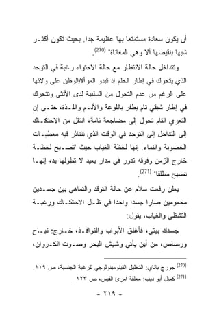 ‫ﺃﻥ ﻴﻜﻭﻥ ﺴﻌﺎﺩﺓ ﻤﺴﺘﻤﺘ ‪‬ﺎ ﺒﻬﺎ ﻋﻅﻴﻤﺔ ﺠ ‪‬ﺍ. ﺒﺤﻴﺙ ﺘﻜﻭﻥ ﺃﻜﺜـﺭ‬
                  ‫ﺩ‬              ‫ﻌ‬
                       ‫ﺸﺒ ‪‬ﺎ ﺒﻨﻘﻴﻀﻬﺎ ﺃﻻ ﻭﻫﻲ ﺍﻟﻤﻌﺎﻨﺎﺓ" )072(.‬
                                                        ‫ﻬ‬
‫ﻭﺘﺘﺩﺍﺨل ﺤﺎﻟﺔ ﺍﻻﻨﺘﻅﺎﺭ ﻤﻊ ﺤﺎﻟﺔ ﺍﻻﺤﺘﻭﺍﺀ ﺭﻏﺒﺔ ﻓﻲ ﺍﻟﺘﻭﺤﺩ‬
‫ﺍﻟﺫﻱ ﻴﺘﺤﺭﻙ ﻓﻲ ﺇﻁﺎﺭ ﺍﻟﺤﻠﻡ ﺇﺫ ﺘﺒﺩﻭ ﺍﻟﻤﺭﺃﺓ/ﺍﻟﻭﻁﻥ ﻋﻠﻰ ﻭﻻﺌﻬﺎ‬
‫ﻋﻠﻰ ﺍﻟﺭﻏﻡ ﻤﻥ ﻋﺩﻡ ﺍﻟﺘﺤﻭل ﻤﻥ ﺍﻟﺴﻠﺒﻴﺔ ﻟﺩﻯ ﺍﻷﻨﺜﻰ ﻭﺘﺘﺤﺭﻙ‬
‫ﻓﻲ ﺇﻁﺎﺭ ﺸﺒﻘﻲ ﺘﺎﻡ ﻴﻁﻔﺭ ﺒﺎﻟﻠﻭﻋﺔ ﻭﺍﻷﻟـﻡ ﻭﺍﻟﻠـﺫﺓ، ﺤﺘـﻰ ﺇﻥ‬
‫ﺍﻟﺘﻌﺭﻱ ﺍﻟﺘﺎﻡ ﺘﺤﻭل ﺇﻟﻰ ﻤﻀﺎﺠﻌﺔ ﺘﺎﻤﺔ، ﺍﻨﺘﻘل ﻤﻥ ﺍﻻﺤﺘﻜـﺎﻙ‬
‫ﺇﻟﻰ ﺍﻟﺘﺩﺍﺨل ﺇﻟﻰ ﺍﻟﺘﻭﺤﺩ ﻓﻲ ﺍﻟﻭﻗﺕ ﺍﻟﺫﻱ ﺘﺘﻨﺎﺜﺭ ﻓﻴﻪ ﻤﻌﻁﻴـﺎﺕ‬
‫ﺍﻟﺨﺼﻭﺒﺔ ﻭﺍﻟﻨﻤﺎﺀ. ﺇﻨﻬﺎ ﻟﺤﻅﺔ ﺍﻟﻐﻴﺎﺏ ﺤﻴﺙ "ﺘﺼـﺒﺢ ﻟﺤﻅـﺔ‬
‫ﺨﺎﺭﺝ ﺍﻟﺯﻤﻥ ﻭﻓﻭﻗﻪ ﺘﺩﻭﺭ ﻓﻲ ﻤﺩﺍﺭ ﺒﻌﻴﺩ ﻻ ﺘﻁﻭﻟﻬﺎ ﻴﺩ، ﺇﻨﻬـﺎ‬
                                          ‫ﺘﺼﺒﺢ ﻤﻁﻠ ﹰﺎ" )172(.‬
                                                   ‫ﻘ‬
‫ﻴﻌﻠﻥ ﺭﻓﻌﺕ ﺴﻼﻡ ﻋﻥ ﺤﺎﻟﺔ ﺍﻟﺘﻭﻗﺩ ﻭﺍﻟﺘﻤﺎﻫﻲ ﺒﻴﻥ ﺠﺴـﺩﻴﻥ‬
‫ﻤﺤﻤﻭﻤﻴﻥ ﺼﺎﺭﺍ ﺠﺴ ‪‬ﺍ ﻭﺍﺤ ‪‬ﺍ ﻓﻲ ﻅـل ﺍﻻﺤﺘﻜـﺎﻙ ﻭﺭﻏﺒـﺔ‬
                        ‫ﺩ‬      ‫ﺩ‬
                                     ‫ﺍﻟﺘﺸﻅﻲ ﻭﺍﻟﻐﻴﺎﺏ، ﻴﻘﻭل:‬
‫ﺠﺴﺩﻙ ﺒﻴﺘﻲ، ﻓﺄﻏﻠﻕ ﺍﻷﺒﻭﺍﺏ ﻭﺍﻟﻨﻭﺍﻓـﺫ، ﺨـﺎﺭﺝ: ﻨﺒـﺎﺡ‬
‫ﻭﺭﺼﺎﺹ، ﻤﻥ ﺃﻴﻥ ﻴﺄﺘﻲ ﻭﺸﻴﺵ ﺍﻟﺒﺤﺭ ﻭﺼـﻭﺕ ﺍﻟﻜـﺭﻭﺍﻥ،‬

                                                            ‫)072(‬
‫ﺠﻭﺭﺝ ﺒﺎﺘﺎﻱ: ﺍﻟﺘﺤﻠﻴل ﺍﻟﻔﻴﻨﻭﻤﻴﻨﻭﻟﻭﺠﻲ ﻟﻠﺭﻏﺒﺔ ﺍﻟﺠﻨﺴﻴﺔ، ﺹ ٩١١.‬
                                                            ‫)172(‬
                ‫ﻜﻤﺎل ﺃﺒﻭ ﺩﻴﺏ: ﻤﻌﻠﻘﺔ ﺍﻤﺭﺉ ﺍﻟﻘﻴﺱ، ﺹ ٣٢١.‬

                         ‫- ٩١٢ -‬
 