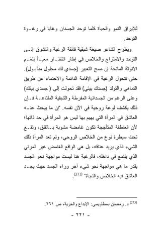 ‫ﻟﻺﻴﺭﺍﻕ ﺍﻟﻨﻤﻭ ﻭﺍﻟﺤﻴﺎﺓ ﻜﻠﻤﺎ ﺘﻭﺤﺩ ﺍﻟﺠﺴﺩﺍﻥ ﻭﻏﺎﺒﺎ ﻓﻲ ﺭﻏـﻭﺓ‬
                                                  ‫ﺍﻟﺘﻭﺤﺩ.‬
‫ﻭﻴﻁﺭﺡ ﺍﻟﺸﺎﻋﺭ ﺼﻴﻐﺔ ﺸﺒﻘﻴﺔ ﻓﺎﺌﻘﺔ ﺍﻟﺭﻏﺒﺔ ﻭﺍﻟﺘﺸﻭﻕ ﺇﻟـﻰ‬
‫ﺍﻟﺘﻭﺤﺩ ﻭﺍﻻﻤﺘﺯﺍﺝ ﻭﺍﻟﺨﻼﺹ ﻓﻲ ﺇﻁﺎﺭ ﺍﻨﺘﻅـﺎﺭ ﻤﻌﺒـﺄ ﺒﻠﻐـﻡ‬
‫ﺍﻷﻨﻭﺜﺔ ﺍﻟﻤﺎﻨﺤﺔ ﺇﻥ ﺼﺢ ﺍﻟﺘﻌﺒﻴﺭ )ﺠﺴﺩﻱ ﻟﻙ ﻤﺤﻠﻭل ﻤﺒﻠـﻭل(.‬
‫ﺤﺘﻰ ﺘﺘﺤﻭل ﺍﻟﺭﻏﺒﺔ ﻓﻲ ﺍﻹﻗﺎﻤﺔ ﺍﻟﺩﺍﺌﻤﺔ ﻭﺍﻻﺤﺘﻤﺎﺀ ﻋﻥ ﻁﺭﻴﻕ‬
‫ﺍﻟﺘﻤﺎﻫﻲ ﻭﺍﻟﺘﻭﻟﺩ )ﺠﺴﺩﻙ ﺒﻴﺘﻲ( ﻓﻘﺩ ﺘﺤﻭﻟﺕ ﺇﻟﻰ ) ﺠﺴﺩﻱ ﺒﻴﺘﻙ(‬
‫ﻭﻋﻠﻰ ﺍﻟﺭﻏﻡ ﻤﻥ ﺍﻟﺠﺴﺩﺍﻨﻴﺔ ﺍﻟﻤﻔﺭﻁﺔ ﻭﺍﻟﺸﺒﻘﻴﺔ ﺍﻟﻤﻠﺘﺎﻋـﺔ ﻓـﺈﻥ‬
‫ﺫﻟﻙ ﻴﻜﺸﻑ ﻟﻭﻋﺔ ﺭﻭﺤﻴﺔ ﻓﻲ ﺍﻵﻥ ﻨﻔﺴﻪ. "ﺇﻥ ﻤﺎ ﻴﺒﺤﺙ ﻋﻨـﻪ‬
‫ﺍﻟﻌﺎﺸﻕ ﻓﻲ ﺍﻟﻤﺭﺃﺓ ﺍﻟﺘﻲ ﻴﻬﻴﻡ ﺒﻬﺎ ﻟﻴﺱ ﻫﻭ ﺍﻟﻤﺭﺃﺓ ﻓﻲ ﺤﺩ ﺫﺍﺘﻬﺎ؛‬
‫ﻷﻥ ﺍﻟﻌﺎﻁﻔﺔ ﺍﻟﻤﺘﺄﺠﺠﺔ ﺘﻜﻭﻥ ﻏﺎﻤﻀﺔ ﻤﺸﻭﺒﺔ ﺒـﺎﻟﻘﻠﻕ، ﻭﺘﻘـﻊ‬
‫ﺘﺤﺕ ﺴﻴﻁﺭﺓ ﻨﻭﻉ ﻤﻥ ﺍﻟﺨﻼﺹ ﺍﻟﺭﻭﺤﻲ، ﻭﻟﻡ ﺘﻌﺩ ﺍﻟﻤﺭﺃﺓ ﺫﻟﻙ‬
‫ﺍﻟﺸﻲﺀ ﺍﻟﺫﻱ ﻴﺭﻴﺩ ﻋﻨﺎﻗﻪ، ﺒل ﻫﻲ ﺍﻟﻭﺍﻗﻊ ﺍﻟﻐﺎﻤﺽ ﻏﻴﺭ ﺍﻟﻤﺭﺌﻲ‬
‫ﺍﻟﺫﻱ ﻴﻠﺘﻤﻊ ﻓﻲ ﺩﺍﺨﻠﻪ، ﻓﺎﻟﺭﻏﺒﺔ ﻫﻨﺎ ﻟﻴﺴﺕ ﻤﻭﺍﺠﻬﺔ ﻨﺤﻭ ﺍﻟﺠﺴﺩ‬
‫ﺒﻘﺩﺭ ﻤﺎ ﻫﻲ ﻤﻭﺍﺠﻬﺔ ﻨﺤﻭ ﺸﻲﺀ ﺁﺨﺭ ﻭﺭﺍﺀ ﺍﻟﺠﺴﺩ ﺤﻴﺙ ﻴﺠـﺩ‬
                        ‫ﺍﻟﻌﺎﺸﻕ ﻓﻴﻪ ﺍﻟﺨﻼﺹ ﻭﺍﻟﻨﺠﺎﺓ" )372(.‬



                                                      ‫)372(‬
          ‫ﺩ. ﺭﻤﻀﺎﻥ ﺒﺴﻁﺎﻭﻴﺴﻲ: ﺍﻹﺒﺩﺍﻉ ﻭﺍﻟﺤﺭﻴﺔ، ﺹ ١٦٢.‬

                       ‫- ١٢٢ -‬
 