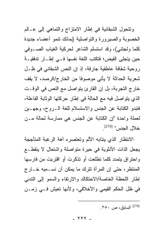 ‫ﻭﺘﺘﺤﻭل ﺍﻟﺸﺒﻘﺎﻨﻴﺔ ﻓﻲ ﺇﻁﺎﺭ ﺍﻻﻤﺘﺯﺍﺝ ﻭﺍﻟﺘﻤﺎﻫﻲ ﺇﻟﻰ ﻋـﺎﻟﻡ‬
‫ﺍﻟﺨﺼﻭﺒﺔ ﻭﺍﻟﺼﻴﺭﻭﺭﺓ ﻭﺍﻟﺘﻭﺍﺼﻠﻴﺔ )ﺒﻤﺎﺌﻙ ﺘﻨﻤﻭ ﺃﻋﻀﺎﺀ ﺠﺩﻴﺩﺓ‬
‫ﻜﻠﻤﺎ ﻭﻟﺠﺘﻨﻲ(، ﻭﻗﺩ ﺍﺴﺘﺴﻠﻡ ﺍﻟﺸﺎﻋﺭ ﻟﺤﺭﻜﻴﺔ ﺍﻟﻐﻴﺎﺏ ﺍﻟﺼـﻭﻓﻲ‬
‫ﺤﻴﻥ ﻴﺘﺠﻠﻰ ﺍﻟﻔﻴﺽ؛ ﻓﺘﻜﺘﺏ ﺍﻟﻠﻐﺔ ﻨﻔﺴﻬﺎ ﻓـﻲ ﺇﻁـﺎﺭ ﺘﺩﻓﻘﻴـﺔ‬
‫ﺭﻭﺤﻴﺔ ﺸﻔﺎﻓﺔ ﻋﺎﻁﻔﻴﺔ ﺠﺎﺭﻓﺔ، ﺇﺫ ﺇﻥ ﺍﻟﻨﺹ ﺍﻟﺸﺒﻘﺎﻨﻲ ﻓﻲ ﻅـل‬
‫ﺸﻌﺭﻴﺔ ﺍﻟﺤﺩﺍﺜﺔ ﻻ ﻴﺄﺘﻲ ﻤﻭﺼﻭ ﹰﺎ ﻤﻥ ﺍﻟﺨﺎﺭﺝ/ﺍﻟﺭﺼﺩ، ﻻ ﻴﻘﻑ‬
                        ‫ﻓ‬
‫ﺨﺎﺭﺝ ﺍﻟﺘﺠﺭﺒﺔ، ﺒل ﺇﻥ ﺍﻟﻘﺎﺭﺉ ﻴﺘﻭﺍﺼل ﻤﻊ ﺍﻟﻨﺹ ﻓﻲ ﺍﻟﻭﻗـﺕ‬
‫ﺍﻟﺫﻱ ﻴﺘﻭﺍﺼل ﻓﻴﻪ ﻤﻊ ﺍﻟﺤﺎﻟﺔ ﻓﻲ ﺇﻁﺎﺭ ﺤﺭﻜﺘﻬﺎ ﺍﻟﻭﺜﺎﺒﺔ ﺍﻟﻔﺎﻋﻠﺔ،‬
‫ﻓﺘﺒﺩﻭ ﺍﻟﻜﺘﺎﺒﺔ ﻋﻥ ﺍﻟﺠﻨﺱ ﻭﺍﻻﺴﺘﺴﻼﻡ ﻟﻠﻐﺔ ﺍﻟـﺭﻭﺡ، ﻭﺠﻬـﻴﻥ‬
‫ﻟﻌﻤﻠﺔ ﻭﺍﺤﺩﺓ "ﺇﻥ ﺍﻟﻜﺘﺎﺒﺔ ﻋﻥ ﺍﻟﺠﻨﺱ ﻫﻲ ﻤﻤﺎﺭﺴﺔ ﻟﺤﺎﻟﺔ ﻤـﻥ‬
                                      ‫ﺨﻼل ﺍﻟﺠﻨﺱ" )472(.‬
‫ﺍﻻﻨﺘﻅﺎﺭ ﺍﻟﺫﻱ ﻴﻨﺘﺎﺒﻪ ﺍﻷﻟﻡ ﻭﺘﻌﺘﺼﺭﻩ ﺁﻫﺔ ﺍﻟﺭﻏﺒﺔ ﺍﻟﻤﺘﺄﺠﺠﺔ‬
‫ﻴﺠﻌل ﺍﻟﺫﺍﺕ ﺍﻷﻨﺜﻭﻴﺔ ﻓﻲ ﺤﻴﺭﺓ ﻤﺘﻭﺍﺼﻠﺔ ﻭﺍﺸﺘﻌﺎل ﻻ ﻴﻨﻘﻁـﻊ‬
‫ﻭﺍﺤﺘﺭﺍﻕ ﻴﺘﻤﺩﺩ ﻜﻠﻤﺎ ﺘﻁﻠﻌﺕ ﺃﻭ ﺘﺫﻜﺭﺕ ﺃﻭ ﺍﻗﺘﺭﺒﺕ ﻤﻥ ﻓﺎﺭﺴﻬﺎ‬
‫ﺍﻟﻤﻨﺘﻅﺭ، ﺤﺘﻰ ﺇﻥ ﺍﻟﻤﺭﺃﺓ ﺘﺘﺭﻙ ﻤﺎ ﻴﻤﻜﻥ ﺃﻥ ﻨﺴـﻤﻴﻪ ﺨـﺎﺭﺝ‬
‫ﺇﻁﺎﺭ ﺍﻟﻠﺤﻅﺔ ﺍﻟﺨﺎﺼﺔ/ﺍﻻﺤﺘﻜﺎﻙ ﻭﺍﻻﺭﺘﻘﺎﺀ ﻭﺍﻟﺴﻤﻭ ﺇﻟﻰ ﺍﻟﺘﺩﻨﻲ‬
‫ﻓﻲ ﻅل ﺍﻟﺤﻜﻡ ﺍﻟﻘﻴﻤﻲ ﻭﺍﻷﺨﻼﻗﻲ، ﻭﻷﻨﻬﺎ ﺘﻌﻴﺵ ﻓـﻲ ﺯﻤـﻥ‬

                                                      ‫)472(‬
                                     ‫ﺍﻟﺴﺎﺒﻕ، ﺹ ٠٥٢.‬

                       ‫- ٢٢٢ -‬
 