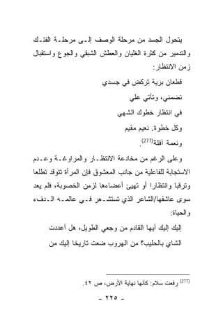 ‫ﻴﺘﺤﻭل ﺍﻟﺠﺴﺩ ﻤﻥ ﻤﺭﺤﻠﺔ ﺍﻟﻭﺼﻑ ﺇﻟـﻰ ﻤﺭﺤﻠـﺔ ﺍﻟﻔﺘـﻙ‬
‫ﻭﺍﻟﺘﺩﻤﻴﺭ ﻤﻥ ﻜﺜﺭﺓ ﺍﻟﻐﻠﻴﺎﻥ ﻭﺍﻟﻌﻁﺵ ﺍﻟﺸﺒﻘﻲ ﻭﺍﻟﺠﻭﻉ ﻭﺍﺴﺘﻘﺒﺎل‬
                                           ‫ﺯﻤﻥ ﺍﻻﻨﺘﻅﺎﺭ:‬
                         ‫ﻗﻁﻌﺎﻥ ﺒﺭﻴﺔ ﺘﺭﻜﺽ ﻓﻲ ﺠﺴﺩﻱ‬
                                   ‫ﺘﻀﻤﻨﻲ، ﻭﺘﺄﺘﻲ ﻋﻠﻲ‬
                                   ‫‪‬‬
                              ‫ﻓﻲ ﺍﻨﺘﻅﺎﺭ ﺨﻁﻭﻙ ﺍﻟﺸﻬﻲ‬
                                 ‫ﻭﻜل ﺨﻁﻭﺓ. ﻨﻌﻴﻡ ﻤﻘﻴﻡ‬
                                      ‫ﻭﻨﻌﻤﺔ ﺁﻓﻠﺔ)772(.‬
‫ﻭﻋﻠﻰ ﺍﻟﺭﻏﻡ ﻤﻥ ﻤﺨﺎﺩﻋﺔ ﺍﻻﻨﺘﻅـﺎﺭ ﻭﺍﻟﻤﺭﺍﻭﻏـﺔ ﻭﻋـﺩﻡ‬
‫ﺍﻻﺴﺘﺠﺎﺒﺔ ﻟﻠﻔﺎﻋﻠﻴﺔ ﻤﻥ ﺠﺎﻨﺏ ﺍﻟﻤﻌﺸﻭﻕ ﻓﺈﻥ ﺍﻟﻤﺭﺃﺓ ﺘﺘﻭﻗﺩ ﺘﻁﻠ ‪‬ﺎ‬
 ‫ﻌ‬
‫ﻭﺘﺭﻗ ‪‬ﺎ ﻭﺍﻨﺘﻅﺎ ‪‬ﺍ ﺃﻭ ﺘﻬﻴﺊ ﺃﻋﻀﺎﺀﻫﺎ ﻟﺯﻤﻥ ﺍﻟﺨﺼﻭﺒﺔ، ﻓﻠﻡ ﻴﻌﺩ‬
                                       ‫ﺭ‬         ‫ﺒ‬
‫ﺴﻭﻯ ﻋﺎﺸﻘﻬﺎ/ﺍﻟﺸﺎﻋﺭ ﺍﻟﺫﻱ ﺘﺴﺘﺸـﻌﺭ ﻓـﻲ ﻋﺎﻟﻤـﻪ ﺍﻟـﺩﻑﺀ‬
                                                 ‫ﻭﺍﻟﺤﻴﺎﺓ:‬
     ‫ﺇﻟﻴﻙ ﺇﻟﻴﻙ ﺃﻴﻬﺎ ﺍﻟﻘﺎﺩﻡ ﻤﻥ ﻭﺠﻌﻲ ﺍﻟﻁﻭﻴل، ﻫل ﺃﻋﺩﺩﺕ‬
     ‫ﺍﻟﺸﺎﻱ ﺒﺎﻟﺤﻠﻴﺏ؟ ﻤﻥ ﺍﻟﻬﺭﻭﺏ ﻀﻌﺕ ﺘﺎﺭﻴ ﹰﺎ ﺇﻟﻴﻙ ﻤﻥ‬
              ‫ﺨ‬



                                                     ‫)772(‬
                 ‫ﺭﻓﻌﺕ ﺴﻼﻡ: ﻜﺄﻨﻬﺎ ﻨﻬﺎﻴﺔ ﺍﻷﺭﺽ، ﺹ ٢٤.‬

                       ‫- ٥٢٢ -‬
 