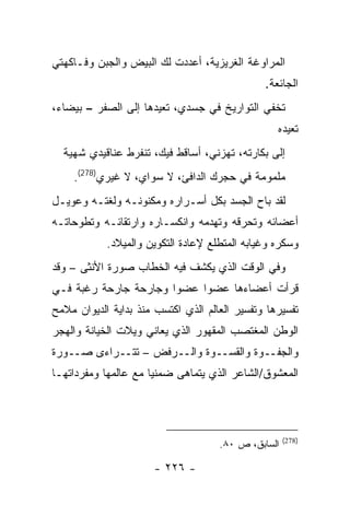 ‫ﺍﻟﻤﺭﺍﻭﻏﺔ ﺍﻟﻐﺭﻴﺯﻴﺔ، ﺃﻋﺩﺩﺕ ﻟﻙ ﺍﻟﺒﻴﺽ ﻭﺍﻟﺠﺒﻥ ﻭﻓـﺎﻜﻬﺘﻲ‬
                                               ‫ﺍﻟﺠﺎﺌﻌﺔ.‬
‫ﺘﺨﻔﻲ ﺍﻟﺘﻭﺍﺭﻴﺦ ﻓﻲ ﺠﺴﺩﻱ، ﺘﻌﻴﺩﻫﺎ ﺇﻟﻰ ﺍﻟﺼﻔﺭ – ﺒﻴﻀﺎﺀ،‬
                                                  ‫ﺘﻌﻴﺩﻩ‬
  ‫ﺇﻟﻰ ﺒﻜﺎﺭﺘﻪ، ﺘﻬﺯﻨﻲ، ﺃﺴﺎﻗﻁ ﻓﻴﻙ، ﺘﻨﻔﺭﻁ ﻋﻨﺎﻗﻴﺩﻱ ﺸﻬﻴﺔ‬
    ‫ﻤﻠﻤﻭﻤﺔ ﻓﻲ ﺤﺠﺭﻙ ﺍﻟﺩﺍﻓﺊ، ﻻ ﺴﻭﺍﻱ، ﻻ ﻏﻴﺭﻱ)872(.‬
‫ﻟﻘﺩ ﺒﺎﺡ ﺍﻟﺠﺴﺩ ﺒﻜل ﺃﺴـﺭﺍﺭﻩ ﻭﻤﻜﻨﻭﻨـﻪ ﻭﻟﻐﺘـﻪ ﻭﻋﻭﻴـل‬
‫ﺃﻋﻀﺎﺌﻪ ﻭﺘﺤﺭﻗﻪ ﻭﺘﻬﺩﻤﻪ ﻭﺍﻨﻜﺴـﺎﺭﻩ ﻭﺍﺭﺘﻘﺎﺌـﻪ ﻭﺘﻁﻭﺤﺎﺘـﻪ‬
            ‫ﻭﺴﻜﺭﻩ ﻭﻏﻴﺎﺒﻪ ﺍﻟﻤﺘﻁﻠﻊ ﻹﻋﺎﺩﺓ ﺍﻟﺘﻜﻭﻴﻥ ﻭﺍﻟﻤﻴﻼﺩ.‬
‫ﻭﻓﻲ ﺍﻟﻭﻗﺕ ﺍﻟﺫﻱ ﻴﻜﺸﻑ ﻓﻴﻪ ﺍﻟﺨﻁﺎﺏ ﺼﻭﺭﺓ ﺍﻷﻨﺜﻰ – ﻭﻗﺩ‬
‫ﻗﺭﺃﺕ ﺃﻋﻀﺎﺀﻫﺎ ﻋﻀ ‪‬ﺍ ﻋﻀ ‪‬ﺍ ﻭﺠﺎﺭﺤﺔ ﺠﺎﺭﺤﺔ ﺭﻏﺒﺔ ﻓـﻲ‬
                       ‫ﻭ‬     ‫ﻭ‬
‫ﺘﻔﺴﻴﺭﻫﺎ ﻭﺘﻔﺴﻴﺭ ﺍﻟﻌﺎﻟﻡ ﺍﻟﺫﻱ ﺍﻜﺘﺴﺏ ﻤﻨﺫ ﺒﺩﺍﻴﺔ ﺍﻟﺩﻴﻭﺍﻥ ﻤﻼﻤﺢ‬
‫ﺍﻟﻭﻁﻥ ﺍﻟﻤﻐﺘﺼﺏ ﺍﻟﻤﻘﻬﻭﺭ ﺍﻟﺫﻱ ﻴﻌﺎﻨﻲ ﻭﻴﻼﺕ ﺍﻟﺨﻴﺎﻨﺔ ﻭﺍﻟﻬﺠﺭ‬
‫ﻭﺍﻟﺠﻔــﻭﺓ ﻭﺍﻟﻘﺴــﻭﺓ ﻭﺍﻟــﺭﻓﺽ – ﺘﺘــﺭﺍﺀﻯ ﺼــﻭﺭﺓ‬
‫ﺍﻟﻤﻌﺸﻭﻕ/ﺍﻟﺸﺎﻋﺭ ﺍﻟﺫﻱ ﻴﺘﻤﺎﻫﻰ ﻀﻤﻨ ‪‬ﺎ ﻤﻊ ﻋﺎﻟﻤﻬﺎ ﻭﻤﻔﺭﺩﺍﺘﻬـﺎ‬
                      ‫ﻴ‬




                                                     ‫)872(‬
                                     ‫ﺍﻟﺴﺎﺒﻕ، ﺹ ٠٨.‬

                      ‫- ٦٢٢ -‬
 