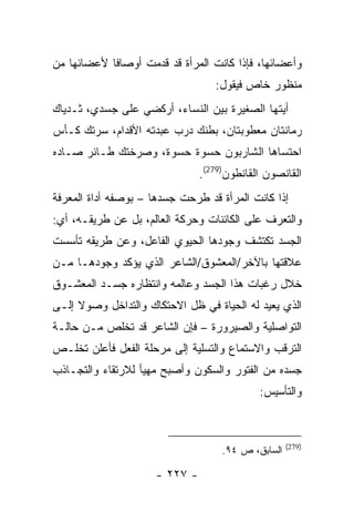 ‫ﻭﺃﻋﻀﺎﺌﻬﺎ، ﻓﺈﺫﺍ ﻜﺎﻨﺕ ﺍﻟﻤﺭﺃﺓ ﻗﺩ ﻗﺩﻤﺕ ﺃﻭﺼﺎ ﹰﺎ ﻷﻋﻀﺎﺌﻬﺎ ﻤﻥ‬
            ‫ﻓ‬
                                   ‫ﻤﻨﻅﻭﺭ ﺨﺎﺹ ﻓﻴﻘﻭل:‬
‫ﺃﻴﺘﻬﺎ ﺍﻟﺼﻐﻴﺭﺓ ﺒﻴﻥ ﺍﻟﻨﺴﺎﺀ، ﺃﺭﻜﻀﻲ ﻋﻠﻰ ﺠﺴﺩﻱ، ﺜـﺩﻴﺎﻙ‬
‫ﺭﻤﺎﻨﺘﺎﻥ ﻤﻌﻁﻭﺒﺘﺎﻥ، ﺒﻁﻨﻙ ﺩﺭﺏ ﻋﺒﺩﺘﻪ ﺍﻷﻗﺩﺍﻡ، ﺴﺭﺘﻙ ﻜـﺄﺱ‬
‫ﺍﺤﺘﺴﺎﻫﺎ ﺍﻟﺸﺎﺭﺒﻭﻥ ﺤﺴﻭﺓ ﺤﺴﻭﺓ، ﻭﺼﺭﺨﺘﻙ ﻁـﺎﺌﺭ ﺼـﺎﺩﻩ‬
                                ‫ﺍﻟﻘﺎﻨﺼﻭﻥ ﺍﻟﻘﺎﻨﻁﻭﻥ)972(.‬
‫ﺇﺫﺍ ﻜﺎﻨﺕ ﺍﻟﻤﺭﺃﺓ ﻗﺩ ﻁﺭﺤﺕ ﺠﺴﺩﻫﺎ – ﺒﻭﺼﻔﻪ ﺃﺩﺍﺓ ﺍﻟﻤﻌﺭﻓﺔ‬
‫ﻭﺍﻟﺘﻌﺭﻑ ﻋﻠﻰ ﺍﻟﻜﺎﺌﻨﺎﺕ ﻭﺤﺭﻜﺔ ﺍﻟﻌﺎﻟﻡ، ﺒل ﻋﻥ ﻁﺭﻴﻘـﻪ، ﺃﻱ:‬
‫ﺍﻟﺠﺴﺩ ﺘﻜﺘﺸﻑ ﻭﺠﻭﺩﻫﺎ ﺍﻟﺤﻴﻭﻱ ﺍﻟﻔﺎﻋل، ﻭﻋﻥ ﻁﺭﻴﻘﻪ ﺘﺄﺴﺴﺕ‬
‫ﻋﻼﻗﺘﻬﺎ ﺒﺎﻵﺨﺭ/ﺍﻟﻤﻌﺸﻭﻕ/ﺍﻟﺸﺎﻋﺭ ﺍﻟﺫﻱ ﻴﺅﻜﺩ ﻭﺠﻭﺩﻫـﺎ ﻤـﻥ‬
‫ﺨﻼل ﺭﻏﺒﺎﺕ ﻫﺫﺍ ﺍﻟﺠﺴﺩ ﻭﻋﺎﻟﻤﻪ ﻭﺍﻨﺘﻅﺎﺭﻩ ﺠﺴـﺩ ﺍﻟﻤﻌﺸـﻭﻕ‬
‫ﺍﻟﺫﻱ ﻴﻌﻴﺩ ﻟﻪ ﺍﻟﺤﻴﺎﺓ ﻓﻲ ﻅل ﺍﻻﺤﺘﻜﺎﻙ ﻭﺍﻟﺘﺩﺍﺨل ﻭﺼﻭﻻ ﺇﻟـﻰ‬
‫ﺍﻟﺘﻭﺍﺼﻠﻴﺔ ﻭﺍﻟﺼﻴﺭﻭﺭﺓ – ﻓﺈﻥ ﺍﻟﺸﺎﻋﺭ ﻗﺩ ﺘﺨﻠﺹ ﻤـﻥ ﺤﺎﻟـﺔ‬
‫ﺍﻟﺘﺭﻗﺏ ﻭﺍﻻﺴﺘﻤﺎﻉ ﻭﺍﻟﺘﺴﻠﻴﺔ ﺇﻟﻰ ﻤﺭﺤﻠﺔ ﺍﻟﻔﻌل ﻓﺄﻋﻠﻥ ﺘﺨﻠـﺹ‬
‫ﺠﺴﺩﻩ ﻤﻥ ﺍﻟﻔﺘﻭﺭ ﻭﺍﻟﺴﻜﻭﻥ ﻭﺃﺼﺒﺢ ﻤﻬﻴﺄ ﻟﻼﺭﺘﻘﺎﺀ ﻭﺍﻟﺘﺠـﺎﺫﺏ‬
                                             ‫ﻭﺍﻟﺘﺄﺴﻴﺱ:‬



                                                     ‫)972(‬
                                     ‫ﺍﻟﺴﺎﺒﻕ، ﺹ ٤٩.‬

                      ‫- ٧٢٢ -‬
 