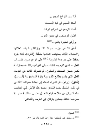 ‫ﺃﻨﺎ ﺴﻴﺩ ﺍﻟﻔﺭﺍﻍ ﺍﻟﻤﺠﻨﻭﻥ‬
                          ‫ﺃﺴﺩﺩ ﺍﻟﺴﻬﻡ ﻓﻲ ﻜﺒﺩ ﺍﻟﺼﻤﺕ،‬
                         ‫ﺃﺴﺩﺩ ﺍﻟﺭﻤﺢ ﻓﻲ ﺍﻨﻔﺭﺍﺝ ﺍﻟﻭﻗﺕ‬
                      ‫ﺃﻁﻠﻕ ﺍﻟﺭﺼﺎﺹ ﻓﻲ ﺠﺒﻴﻥ ﺍﻟﻤﻭﺕ‬
                           ‫ﻭﺃﺭﻓﻊ ﺍﻟﻌﻘﻴﺭﺓ ﺒﺎﻟﻌﻭﺍﺀ)082(.‬
‫ﺃﻋﻠﻥ ﺍﻟﺸﺎﻋﺭ ﻋﻥ ﺴـﻤﻭ ﺍﻟـﺫﺍﺕ ﻭﺍﺭﺘﻘﺎﺌﻬـﺎ ﻭﺍﺴـﺘﻌﻼﺌﻬﺎ‬
‫ﻭ"ﺍﺴﺘﻌﻼﺀ ﺍﻟﺫﺍﺕ ﻴﺴﺘﻬﺩﻑ ﺇﺩﺨﺎﻟﻬﺎ ﻤﻨﻁﻘﺔ )ﺍﻟﺘﻔﺭﺩ(، ﻟﻜﻨﻪ ﺘﻔﺭﺩ‬
‫ﻴﺤﺎﻓﻅ ﻋﻠﻰ ﺤﺩﻭﺩﻫﺎ ﺍﻟﺒﺸﺭﻴﺔ )182( ﻋﻠﻰ ﺍﻟﺭﻏﻡ ﻤـﻥ ﺍﻨﺘﺴـﺎﺏ‬
‫ﺍﻟﻔﻌل – ﺍﻟﺫﻱ ﺘﻘﻭﻡ ﺒﻪ ﺍﻟﺫﺍﺕ – ﺇﻟﻰ ﺍﻟﻔﺭﺍﻍ، ﻭﻟﻜﻨـﻪ ﻤﺤﺎﻭﻟـﺔ‬
‫ﻟﻜﺴﺭ ﺤﺎﺠﺯ ﺍﻟﺼﻤﺕ ﻭﺍﻟﺴﻜﻭﻥ، ﺜﻡ ﺘﺘﺤﺭﻙ ﺍﻟﺫﺍﺕ ﻓﻲ ﺍﺘﺠـﺎﻩ‬
‫ﺍﻟﻔﻌل ﺍﻟﺫﻱ ﻴﺘﺴﻡ ﺒﻁﺎﺒﻊ ﺍﻟﻔﺭﻭﺴﻴﺔ ﻭﻗﻭﺓ ﺍﻟﻤﻭﺍﺠﻬـﺔ )ﺃﺴـﺩﺩ(،‬
‫)ﺃﻁﻠﻕ(، )ﺃﺭﻓﻊ(، ﺜﻡ ﺘﺘﺤﺭﻙ ﺍﻟﺫﺍﺕ ﺇﻟﻰ ﺇﻋﺎﺩﺓ ﺼﻴﺎﻏﺔ ﺍﻷﻨﺜـﻰ‬
‫ﻓﻲ ﺇﻁﺎﺭ ﺍﻨﺸﻐﺎل ﺠﺴﺩ ﺍﻟﺸﺎﻋﺭ ﺒﺠﺴﺩ ﻫﺫﻩ ﺍﻷﻨﺜﻰ ﺍﻟﺘﻲ ﺍﺠﺘﺎﺤﺕ‬
‫ﻋﺎﻟﻡ ﺍﻟﺩﻴﻭﺍﻥ ﻤﻥ ﺨﻼﻟﻪ، ﻓﻴﻘﻊ ﺍﻟﻔﻌـل ﻋﻠـﻰ ﻋﻼﻗـﺔ ﺠﺩﻴـﺩﺓ‬
        ‫ﻤﺴﺭﺤﻬﺎ ﻋﻼﻗﺔ ﺠﺴﺩﻴﻥ ﻴﺘﻭﻗﺎﻥ ﺇﻟﻰ ﺍﻟﺘﻭﺤﺩ ﻭﺍﻟﺘﻤﺎﻫﻲ:‬


                                                        ‫)082(‬
                                              ‫ﺍﻟﺴﺎﺒﻕ.‬
                                                        ‫)182(‬
          ‫ﺩ. ﻤﺤﻤﺩ ﻋﺒﺩ ﺍﻟﻤﻁﻠﺏ: ﻤﻨﺎﻭﺭﺍﺕ ﺍﻟﺸﻌﺭﻴﺔ، ﺹ ٥٢.‬

                      ‫- ٨٢٢ -‬
 