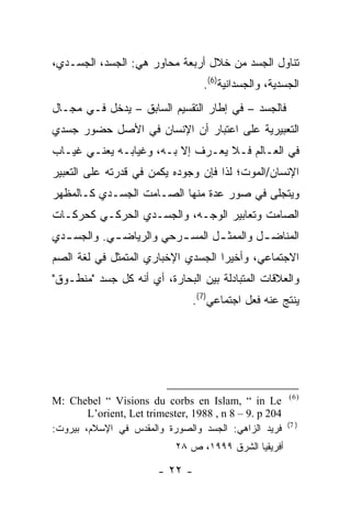 ‫ﺘﻨﺎﻭل ﺍﻟﺠﺴﺩ ﻤﻥ ﺨﻼل ﺃﺭﺒﻌﺔ ﻤﺤﺎﻭﺭ ﻫﻲ: ﺍﻟﺠﺴﺩ، ﺍﻟﺠﺴـﺩﻱ،‬
                                   ‫ﺍﻟﺠﺴﺩﻴﺔ، ﻭﺍﻟﺠﺴﺩﺍﻨﻴﺔ)6(.‬
‫ﻓﺎﻟﺠﺴﺩ – ﻓﻲ ﺇﻁﺎﺭ ﺍﻟﺘﻘﺴﻴﻡ ﺍﻟﺴﺎﺒﻕ – ﻴﺩﺨل ﻓـﻲ ﻤﺠـﺎل‬
‫ﺍﻟﺘﻌﺒﻴﺭﻴﺔ ﻋﻠﻰ ﺍﻋﺘﺒﺎﺭ ﺃﻥ ﺍﻹﻨﺴﺎﻥ ﻓﻲ ﺍﻷﺼل ﺤﻀﻭﺭ ﺠﺴﺩﻱ‬
‫ﻓﻲ ﺍﻟﻌـﺎﻟﻡ ﻓـﻼ ﻴﻌـﺭﻑ ﺇﻻ ﺒـﻪ، ﻭﻏﻴﺎﺒـﻪ ﻴﻌﻨـﻲ ﻏﻴـﺎﺏ‬
‫ﺍﻹﻨﺴﺎﻥ/ﺍﻟﻤﻭﺕ؛ ﻟﺫﺍ ﻓﺈﻥ ﻭﺠﻭﺩﻩ ﻴﻜﻤﻥ ﻓﻲ ﻗﺩﺭﺘﻪ ﻋﻠﻰ ﺍﻟﺘﻌﺒﻴﺭ‬
‫ﻭﻴﺘﺠﻠﻰ ﻓﻲ ﺼﻭﺭ ﻋﺩﺓ ﻤﻨﻬﺎ ﺍﻟﺼـﺎﻤﺕ ﺍﻟﺠﺴـﺩﻱ ﻜـﺎﻟﻤﻅﻬﺭ‬
‫ﺍﻟﺼﺎﻤﺕ ﻭﺘﻌﺎﺒﻴﺭ ﺍﻟﻭﺠـﻪ، ﻭﺍﻟﺠﺴـﺩﻱ ﺍﻟﺤﺭﻜـﻲ ﻜﺤﺭﻜـﺎﺕ‬
‫ﺍﻟﻤﻨﺎﻀ ـل ﻭﺍﻟﻤﻤﺜ ـل ﺍﻟﻤﺴ ـﺭﺤﻲ ﻭﺍﻟﺭﻴﺎﻀ ـﻲ. ﻭﺍﻟﺠﺴ ـﺩﻱ‬
  ‫ـ‬         ‫ـ‬            ‫ـ‬       ‫ـ‬         ‫ـ‬
‫ﺍﻻﺠﺘﻤﺎﻋﻲ، ﻭﺃﺨﻴ ‪‬ﺍ ﺍﻟﺠﺴﺩﻱ ﺍﻹﺨﺒﺎﺭﻱ ﺍﻟﻤﺘﻤﺜل ﻓﻲ ﻟﻐﺔ ﺍﻟﺼﻡ‬
                                    ‫ﺭ‬
‫ﻭﺍﻟﻌﻼﻗﺎﺕ ﺍﻟﻤﺘﺒﺎﺩﻟﺔ ﺒﻴﻥ ﺍﻟﺒﺤﺎﺭﺓ، ﺃﻱ ﺃﻨﻪ ﻜل ﺠﺴﺩ "ﻤﻨﻁـﻭﻕ"‬
                                ‫ﻴﻨﺘﺞ ﻋﻨﻪ ﻓﻌل ﺍﺠﺘﻤﺎﻋﻲ)7(.‬




                                                         ‫)6(‬
‫‪M: Chebel “ Visions du corbs en Islam, “ in Le‬‬
        ‫402 ‪L’orient, Let trimester, 1988 , n 8 – 9. p‬‬
                                                         ‫) 7(‬
‫ﻓﺭﻴﺩ ﺍﻟﺯﺍﻫﻲ: ﺍﻟﺠﺴﺩ ﻭﺍﻟﺼﻭﺭﺓ ﻭﺍﻟﻤﻘﺩﺱ ﻓﻲ ﺍﻹﺴﻼﻡ، ﺒﻴﺭﻭﺕ:‬
                             ‫ﺃﻓﺭﻴﻘﻴﺎ ﺍﻟﺸﺭﻕ ٩٩٩١، ﺹ ٨٢‬

                        ‫- ٢٢ -‬
 