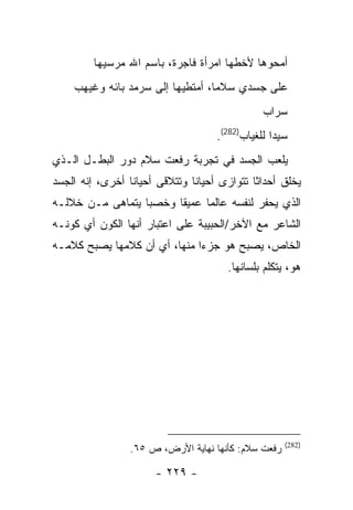 ‫ﺃﻤﺤﻭﻫﺎ ﻷﺨﻁﻬﺎ ﺍﻤﺭﺃﺓ ﻓﺎﺠﺭﺓ، ﺒﺎﺴﻡ ﺍﷲ ﻤﺭﺴﻴﻬﺎ‬
     ‫ﻋﻠﻰ ﺠﺴﺩﻱ ﺴﻼ ‪‬ﺎ، ﺃﻤﺘﻁﻴﻬﺎ ﺇﻟﻰ ﺴﺭﻤﺩ ﺒﺎﺌﻪ ﻭﻏﻴﻬﺏ‬
                                   ‫ﻤ‬
                                                 ‫ﺴﺭﺍﺏ‬
                                      ‫ﺴﻴ ‪‬ﺍ ﻟﻠﻐﻴﺎﺏ)282(.‬
                                                    ‫ﺩ‬
‫ﻴﻠﻌﺏ ﺍﻟﺠﺴﺩ ﻓﻲ ﺘﺠﺭﺒﺔ ﺭﻓﻌﺕ ﺴﻼﻡ ﺩﻭﺭ ﺍﻟﺒﻁـل ﺍﻟـﺫﻱ‬
‫ﻴﺨﻠﻕ ﺃﺤﺩﺍ ﹰﺎ ﺘﺘﻭﺍﺯﻯ ﺃﺤﻴﺎ ﹰﺎ ﻭﺘﺘﻼﻗﻰ ﺃﺤﻴﺎ ﹰﺎ ﺃﺨﺭﻯ، ﺇﻨﻪ ﺍﻟﺠﺴﺩ‬
                 ‫ﻨ‬              ‫ﻨ‬              ‫ﺜ‬
‫ﺍﻟﺫﻱ ﻴﺤﻔﺭ ﻟﻨﻔﺴﻪ ﻋﺎﻟ ‪‬ﺎ ﻋﻤﻴ ﹰﺎ ﻭﺨﺼ ‪‬ﺎ ﻴﺘﻤﺎﻫﻰ ﻤـﻥ ﺨﻼﻟـﻪ‬
                  ‫ﺒ‬      ‫ﻘ‬      ‫ﻤ‬
‫ﺍﻟﺸﺎﻋﺭ ﻤﻊ ﺍﻵﺨﺭ/ﺍﻟﺤﺒﻴﺒﺔ ﻋﻠﻰ ﺍﻋﺘﺒﺎﺭ ﺃﻨﻬﺎ ﺍﻟﻜﻭﻥ ﺃﻱ ﻜﻭﻨـﻪ‬
‫ﺍﻟﺨﺎﺹ، ﻴﺼﺒﺢ ﻫﻭ ﺠﺯ ‪‬ﺍ ﻤﻨﻬﺎ، ﺃﻱ ﺃﻥ ﻜﻼﻤﻬﺎ ﻴﺼﺒﺢ ﻜﻼﻤـﻪ‬
                              ‫ﺀ‬
                                        ‫ﻫﻭ، ﻴﺘﻜﻠﻡ ﺒﻠﺴﺎﻨﻬﺎ.‬




                                                       ‫)282(‬
                  ‫ﺭﻓﻌﺕ ﺴﻼﻡ: ﻜﺄﻨﻬﺎ ﻨﻬﺎﻴﺔ ﺍﻷﺭﺽ، ﺹ ٥٦.‬

                        ‫- ٩٢٢ -‬
 