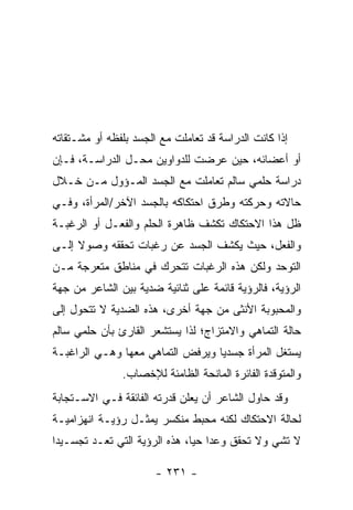 ‫ﺇﺫﺍ ﻜﺎﻨﺕ ﺍﻟﺩﺭﺍﺴﺔ ﻗﺩ ﺘﻌﺎﻤﻠﺕ ﻤﻊ ﺍﻟﺠﺴﺩ ﺒﻠﻔﻅﻪ ﺃﻭ ﻤﺸـﺘﻘﺎﺘﻪ‬
‫ﺃﻭ ﺃﻋﻀﺎﺌﻪ، ﺤﻴﻥ ﻋﺭﻀﺕ ﻟﻠﺩﻭﺍﻭﻴﻥ ﻤﺤـل ﺍﻟﺩﺭﺍﺴـﺔ، ﻓـﺈﻥ‬
‫ﺩﺭﺍﺴﺔ ﺤﻠﻤﻲ ﺴﺎﻟﻡ ﺘﻌﺎﻤﻠﺕ ﻤﻊ ﺍﻟﺠﺴﺩ ﺍﻟﻤـﺅﻭل ﻤـﻥ ﺨـﻼل‬
‫ﺤﺎﻻﺘﻪ ﻭﺤﺭﻜﺘﻪ ﻭﻁﺭﻕ ﺍﺤﺘﻜﺎﻜﻪ ﺒﺎﻟﺠﺴﺩ ﺍﻵﺨﺭ/ﺍﻟﻤﺭﺃﺓ، ﻭﻓـﻲ‬
‫ﻅل ﻫﺫﺍ ﺍﻻﺤﺘﻜﺎﻙ ﺘﻜﺸﻑ ﻅﺎﻫﺭﺓ ﺍﻟﺤﻠﻡ ﻭﺍﻟﻔﻌـل ﺃﻭ ﺍﻟﺭﻏﺒـﺔ‬
‫ﻭﺍﻟﻔﻌل، ﺤﻴﺙ ﻴﻜﺸﻑ ﺍﻟﺠﺴﺩ ﻋﻥ ﺭﻏﺒﺎﺕ ﺘﺤﻘﻘﻪ ﻭﺼﻭﻻ ﺇﻟـﻰ‬
‫ﺍﻟﺘﻭﺤﺩ ﻭﻟﻜﻥ ﻫﺫﻩ ﺍﻟﺭﻏﺒﺎﺕ ﺘﺘﺤﺭﻙ ﻓﻲ ﻤﻨﺎﻁﻕ ﻤﺘﻌﺭﺠﺔ ﻤـﻥ‬
‫ﺍﻟﺭﺅﻴﺔ، ﻓﺎﻟﺭﺅﻴﺔ ﻗﺎﺌﻤﺔ ﻋﻠﻰ ﺜﻨﺎﺌﻴﺔ ﻀﺩﻴﺔ ﺒﻴﻥ ﺍﻟﺸﺎﻋﺭ ﻤﻥ ﺠﻬﺔ‬
‫ﻭﺍﻟﻤﺤﺒﻭﺒﺔ ﺍﻷﻨﺜﻰ ﻤﻥ ﺠﻬﺔ ﺃﺨﺭﻯ، ﻫﺫﻩ ﺍﻟﻀﺩﻴﺔ ﻻ ﺘﺘﺤﻭل ﺇﻟﻰ‬
‫ﺤﺎﻟﺔ ﺍﻟﺘﻤﺎﻫﻲ ﻭﺍﻻﻤﺘﺯﺍﺝ؛ ﻟﺫﺍ ﻴﺴﺘﺸﻌﺭ ﺍﻟﻘﺎﺭﺉ ﺒﺄﻥ ﺤﻠﻤﻲ ﺴﺎﻟﻡ‬
‫ﻴﺴﺘﻐل ﺍﻟﻤﺭﺃﺓ ﺠﺴﺩ ‪‬ﺎ ﻭﻴﺭﻓﺽ ﺍﻟﺘﻤﺎﻫﻲ ﻤﻌﻬﺎ ﻭﻫـﻲ ﺍﻟﺭﺍﻏﺒـﺔ‬
                                  ‫ﻴ‬
               ‫ﻭﺍﻟﻤﺘﻭﻗﺩﺓ ﺍﻟﻔﺎﺌﺭﺓ ﺍﻟﻤﺎﻨﺤﺔ ﺍﻟﻅﺎﻤﺌﺔ ﻟﻺﺨﺼﺎﺏ.‬
‫ﻭﻗﺩ ﺤﺎﻭل ﺍﻟﺸﺎﻋﺭ ﺃﻥ ﻴﻌﻠﻥ ﻗﺩﺭﺘﻪ ﺍﻟﻔﺎﺌﻘﺔ ﻓـﻲ ﺍﻻﺴـﺘﺠﺎﺒﺔ‬
‫ﻟﺤﺎﻟﺔ ﺍﻻﺤﺘﻜﺎﻙ ﻟﻜﻨﻪ ﻤﺤﺒﻁ ﻤﻨﻜﺴﺭ ﻴﻤﺜـل ﺭﺅﻴـﺔ ﺍﻨﻬﺯﺍﻤﻴـﺔ‬
‫ﻻ ﺘﺸﻲ ﻭﻻ ﺘﺤﻘﻕ ﻭﻋ ‪‬ﺍ ﺤ ‪‬ﺎ، ﻫﺫﻩ ﺍﻟﺭﺅﻴﺔ ﺍﻟﺘﻲ ﺘﻌـﺩ ﺘﺠﺴـﻴ ‪‬ﺍ‬
 ‫ﺩ‬                              ‫ﺩ ﻴ‬

                       ‫- ١٣٢ -‬
 