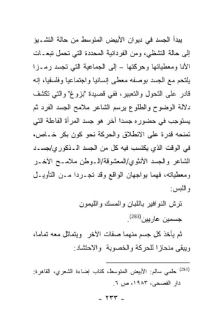 ‫ﻴﺒﺩﺃ ﺍﻟﺠﺴﺩ ﻓﻲ ﺩﻴﻭﺍﻥ ﺍﻷﺒﻴﺽ ﺍﻟﻤﺘﻭﺴﻁ ﻤﻥ ﺤﺎﻟﺔ ﺍﻟﺘﺸـﻴﺅ‬
‫ﺇﻟﻰ ﺤﺎﻟﺔ ﺍﻟﺘﺸﻅﻲ، ﻭﻤﻥ ﺍﻟﻔﺭﺩﺍﻨﻴﺔ ﺍﻟﻤﺤﺩﺩﺓ ﺍﻟﺘﻲ ﺘﺤﻤل ﺘﺒﻌـﺎﺕ‬
‫ﺍﻷﻨﺎ ﻭﻤﻌﻁﻴﺎﺘﻬﺎ ﻭﺤﺭﻜﺘﻬﺎ – ﺇﻟﻰ ﺍﻟﺠﻤﺎﻋﻴﺔ ﺍﻟﺘﻲ ﺘﺠﺴﺩ ﺭﻤـ ‪‬ﺍ‬
 ‫ﺯ‬
‫ﻴﻠﺘﺤﻡ ﻤﻊ ﺍﻟﺠﺴﺩ ﺒﻭﺼﻔﻪ ﻤﻌﻁﻰ ﺇﻨﺴﺎﻨ ‪‬ﺎ ﻭﺍﺠﺘﻤﺎﻋ ‪‬ﺎ ﻭﻓﻠﺴﻔ ‪‬ﺎ، ﺇﻨﻪ‬
      ‫ﻴ‬        ‫ﻴ‬          ‫ﻴ‬
‫ﻗﺎﺩﺭ ﻋﻠﻰ ﺍﻟﺘﺤﻭل ﻭﺍﻟﺘﻌﺒﻴﺭ، ﻓﻔﻲ ﻗﺼﻴﺩﺓ "ﺒﺯﻭﻍ" ﻭﺍﻟﺘﻲ ﺘﻜﺸﻑ‬
‫ﺩﻻﻟﺔ ﺍﻟﻭﻀﻭﺡ ﻭﺍﻟﻁﻠﻭﻉ ﻴﺭﺴﻡ ﺍﻟﺸﺎﻋﺭ ﻤﻼﻤﺢ ﺍﻟﺠﺴﺩ ﺍﻟﻔﺭﺩ ﺜﻡ‬
‫ﻴﺴﺘﻭﺠﺏ ﻓﻲ ﺤﻀﻭﺭﻩ ﺠﺴ ‪‬ﺍ ﺁﺨﺭ ﻫﻭ ﺠﺴﺩ ﺍﻟﻤﺭﺃﺓ ﺍﻟﻔﺎﻋﻠﺔ ﺍﻟﺘﻲ‬
                                ‫ﺩ‬
‫ﺘﻤﻨﺤﻪ ﻗﺩﺭﺓ ﻋﻠﻰ ﺍﻻﻨﻁﻼﻕ ﻭﺍﻟﺤﺭﻜﺔ ﻨﺤﻭ ﻜﻭﻥ ﺒﻜﺭ ﺨـﺎﺹ،‬
‫ﻓﻲ ﺍﻟﻭﻗﺕ ﺍﻟﺫﻱ ﻴﻜﺘﺴﺏ ﻓﻴﻪ ﻜل ﻤﻥ ﺍﻟﺠﺴﺩ ﺍﻟـﺫﻜﻭﺭﻱ/ﺠﺴـﺩ‬
‫ﺍﻟﺸﺎﻋﺭ ﻭﺍﻟﺠﺴﺩ ﺍﻷﻨﺜﻭﻱ/ﺍﻟﻤﻌﺸﻭﻗﺔ/ﺍﻟـﻭﻁﻥ ﻤﻼﻤـﺢ ﺍﻵﺨـﺭ‬
‫ﻭﻤﻌﻁﻴﺎﺘﻪ، ﻓﻬﻤﺎ ﻴﻭﺍﺠﻬﺎﻥ ﺍﻟﻭﺍﻗﻊ ﻭﻗﺩ ﺘﺠـﺭﺩﺍ ﻤـﻥ ﺍﻟﺘﺄﻭﻴـل‬
                                                   ‫ﻭﺍﻟﻠﺒﺱ:‬
                 ‫ﺘﺭﺵ ﺍﻟﻨﻭﺍﻓﻴﺭ ﺒﺎﻟﻠﺒﺎﻥ ﻭﺍﻟﻤﺴﻙ ﻭﺍﻟﻠﻴﻤﻭﻥ‬
                                   ‫ﺠﺴﻤﻴﻥ ﻋﺎﺭﻴﻴﻥ)382(.‬
‫ﺜﻡ ﻴﺄﺨﺫ ﻜل ﺠﺴﻡ ﻤﻨﻬﻤﺎ ﺼﻔﺎﺕ ﺍﻵﺨﺭ ﻭﻴﺘﻤﺎﺜل ﻤﻌﻪ ﺘﻤﺎ ‪‬ﺎ،‬
  ‫ﻤ‬
               ‫ﻭﻴﺒﻘﻰ ﻤﻨﺤﺎ ‪‬ﺍ ﻟﻠﺤﺭﻜﺔ ﻭﺍﻟﺨﺼﻭﺒﺔ ﻭﺍﻻﺤﺘﺸﺎﺩ:‬
                                          ‫ﺯ‬

                                                        ‫) 382(‬
‫ﺤﻠﻤﻲ ﺴﺎﻟﻡ: ﺍﻷﺒﻴﺽ ﺍﻟﻤﺘﻭﺴﻁ، ﻜﺘﺎﺏ ﺇﻀﺎﺀﺓ ﺍﻟﺸﻌﺭﻱ، ﺍﻟﻘﺎﻫﺭﺓ:‬
                             ‫ﺩﺍﺭ ﺍﻟﻔﺼﺤﻰ، ٣٨٩١، ﺹ ٦.‬

                        ‫- ٣٣٢ -‬
 