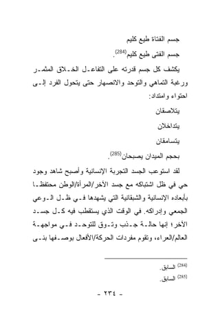 ‫ﺠﺴﻡ ﺍﻟﻔﺘﺎﺓ ﻁﻴﻊ ﻜﻠﻴﻡ‬
                           ‫ﺠﺴﻡ ﺍﻟﻔﺘﻰ ﻁﻴﻊ ﻜﻠﻴﻡ)482(.‬
‫ﻴﻜﺸﻑ ﻜل ﺠﺴﻡ ﻗﺩﺭﺘﻪ ﻋﻠﻰ ﺍﻟﺘﻔﺎﻋـل ﺍﻟﺨـﻼﻕ ﺍﻟﻤﺜﻤـﺭ‬
‫ﻭﺭﻏﺒﺔ ﺍﻟﺘﻤﺎﻫﻲ ﻭﺍﻟﺘﻭﺤﺩ ﻭﺍﻻﻨﺼﻬﺎﺭ ﺤﺘﻰ ﻴﺘﺤﻭل ﺍﻟﻔﺭﺩ ﺇﻟـﻰ‬
                                        ‫ﺍﺤﺘﻭﺍﺀ ﻭﺍﻤﺘﺩﺍﺩ:‬
                                          ‫ﻴﺘﻼﺼﻘﺎﻥ‬
                                           ‫ﻴﺘﺩﺍﺨﻼﻥ‬
                                           ‫ﻴﺘﺴﺎﻤﻘﺎﻥ‬
                          ‫ﺒﺤﺠﻡ ﺍﻟﻤﻴﺩﺍﻥ ﻴﺼﺒﺤﺎﻥ)582(.‬
‫ﻟﻘﺩ ﺍﺴﺘﻭﻋﺏ ﺍﻟﺠﺴﺩ ﺍﻟﺘﺠﺭﺒﺔ ﺍﻹﻨﺴﺎﻨﻴﺔ ﻭﺃﺼﺒﺢ ﺸﺎﻫﺩ ﻭﺠﻭﺩ‬
‫ﺤﻲ ﻓﻲ ﻅل ﺍﺸﺘﺒﺎﻜﻪ ﻤﻊ ﺠﺴﺩ ﺍﻵﺨﺭ/ﺍﻟﻤﺭﺃﺓ/ﺍﻟﻭﻁﻥ ﻤﺤﺘﻔ ﹰـﺎ‬
  ‫ﻅ‬
‫ﺒﺄﺒﻌﺎﺩﻩ ﺍﻹﻨﺴﺎﻨﻴﺔ ﻭﺍﻟﺸﺒﻘﺎﻨﻴﺔ ﺍﻟﺘﻲ ﻴﺸﻬﺩﻫﺎ ﻓـﻲ ﻅـل ﺍﻟـﻭﻋﻲ‬
‫ﺍﻟﺠﻤﻌﻲ ﻭﺇﺩﺭﺍﻜﻪ. ﻓﻲ ﺍﻟﻭﻗﺕ ﺍﻟﺫﻱ ﻴﺴﺘﻘﻁﺏ ﻓﻴﻪ ﻜـل ﺠﺴـﺩ‬
‫ﺍﻵﺨﺭ؛ ﺇﻨﻬﺎ ﺤﺎﻟـﺔ ﺠـﺫﺏ ﻭﺘـﻭﻕ ﻟﻠﺘﻭﺤـﺩ ﻓـﻲ ﻤﻭﺍﺠﻬـﺔ‬
‫ﺍﻟﻌﺎﻟﻡ/ﺍﻟﻌﺭﺍﺀ، ﻭﺘﻘﻭﻡ ﻤﻔﺭﺩﺍﺕ ﺍﻟﺤﺭﻜﺔ/ﺍﻷﻓﻌﺎل ﺒﻭﺼـﻔﻬﺎ ﺒﻨـﻰ‬


                                                      ‫)482(‬
                                            ‫ﺍﻟﺴﺎﺒﻕ.‬
                                                      ‫)582(‬
                                            ‫ﺍﻟﺴﺎﺒﻕ.‬

                      ‫- ٤٣٢ -‬
 